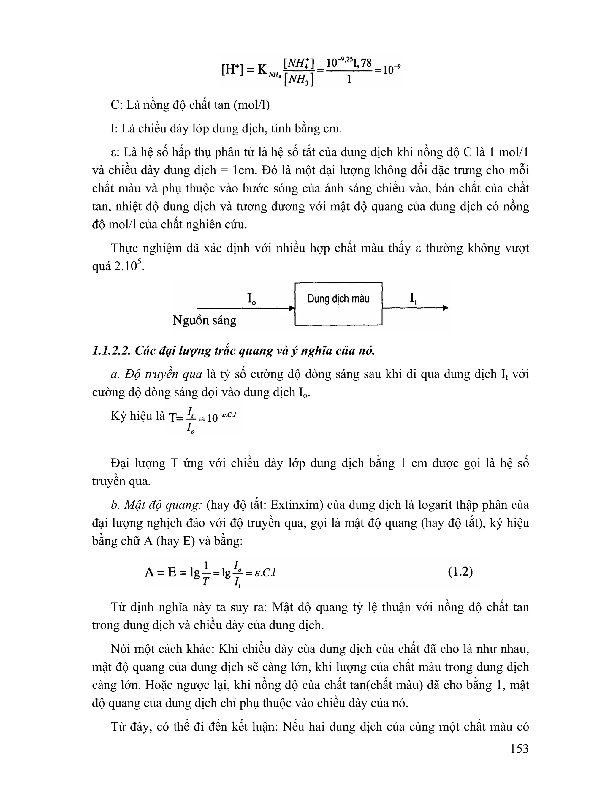 C: Là nồng độ chất tan (mol/l) 
l: Là chiều dày lớp dung dịch, tính bằng cm. 
ε: Là hệ số hấp thụ phân tử là hệ số tắt của dung dịch khi nồng độ C là 1 mol/1 
và chiều dày dung dịch = 1cm. Đó là một đại lượng không đổi đặc trưng cho mỗi 
chất màu và phụ thuộc vào bước sóng của ánh sáng chiếu vào, bản chất của chất 
tan, nhiệt độ dung dịch và tương đương với mật độ quang của dung dịch có nồng 
độ mol/l của chất nghiên cứu. 
Thực nghiệm đã xác định với nhiều hợp chất màu thấy ε thường không vượt 
153 
quá 2.105. 
1.1.2.2. Các đại lượng trắc quang và ý nghĩa của nó. 
a. Độ truyền qua là tỷ số cường độ dòng sáng sau khi đi qua dung dịch It với 
cường độ dòng sáng dọi vào dung dịch Io. 
Ký hiệu là 
Đại lượng T ứng với chiều dày lớp dung dịch bằng 1 cm được gọi là hệ số 
truyền qua. 
b. Mật độ quang: (hay độ tắt: Extinxim) của dung dịch là logarit thập phân của 
đại lượng nghịch đảo với độ truyền qua, gọi là mật độ quang (hay độ tắt), ký hiệu 
bằng chữ A (hay E) và bằng: 
Từ định nghĩa này ta suy ra: Mật độ quang tỷ lệ thuận với nồng độ chất tan 
trong dung dịch và chiều dày của dung dịch. 
Nói một cách khác: Khi chiều dày của dung dịch của chất đã cho là như nhau, 
mật độ quang của dung dịch sẽ càng lớn, khi lượng của chất màu trong dung dịch 
càng lớn. Hoặc ngược lại, khi nồng độ của chất tan(chất màu) đã cho bằng 1, mật 
độ quang của dung dịch chỉ phụ thuộc vào chiều dày của nó. 
Từ đây, có thể đi đến kết luận: Nếu hai dung dịch của cùng một chất màu có 
 