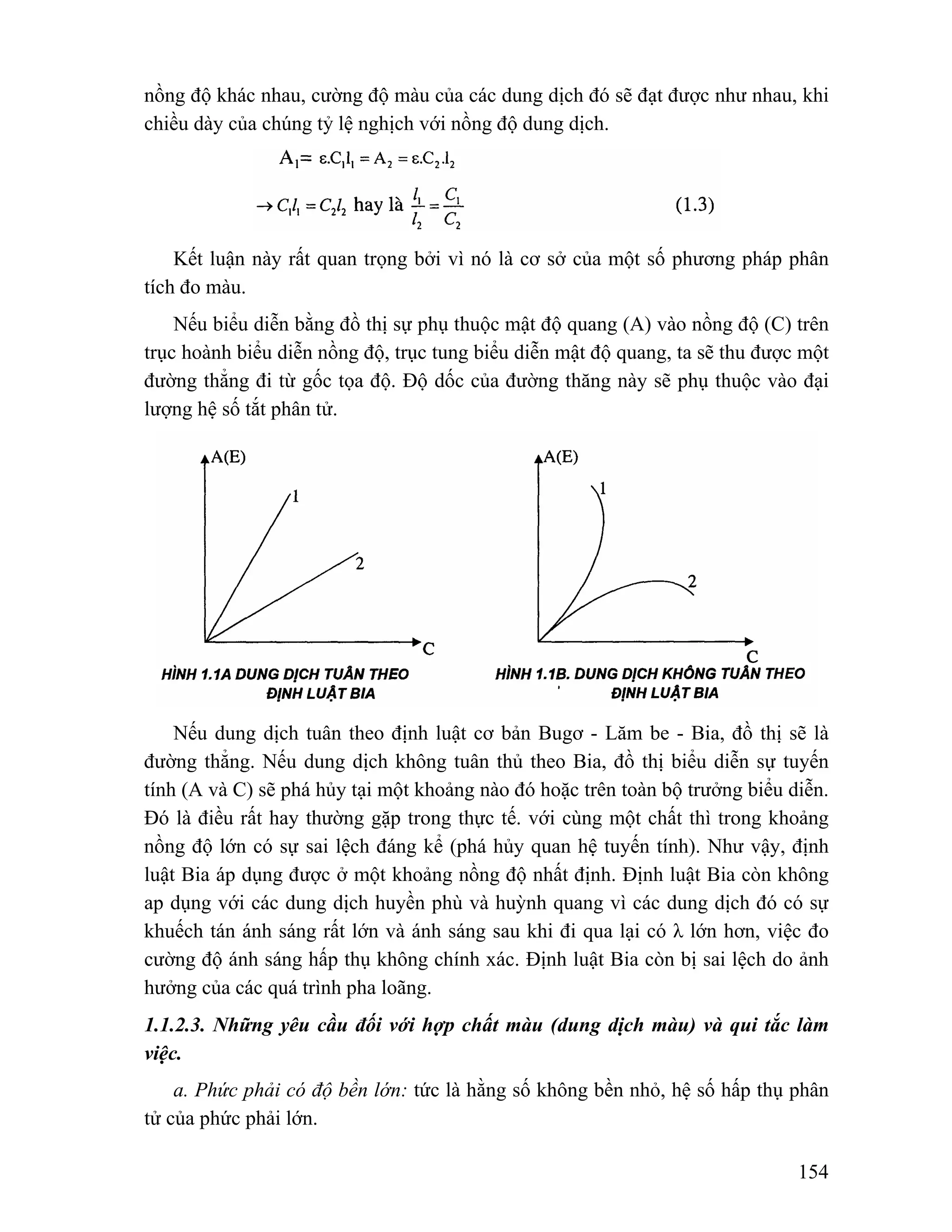 nồng độ khác nhau, cường độ màu của các dung dịch đó sẽ đạt được như nhau, khi 
chiều dày của chúng tỷ lệ nghịch với nồng độ dung dịch. 
Kết luận này rất quan trọng bởi vì nó là cơ sở của một số phương pháp phân 
154 
tích đo màu. 
Nếu biểu diễn bằng đồ thị sự phụ thuộc mật độ quang (A) vào nồng độ (C) trên 
trục hoành biểu diễn nồng độ, trục tung biểu diễn mật độ quang, ta sẽ thu được một 
đường thẳng đi từ gốc tọa độ. Độ dốc của đường thăng này sẽ phụ thuộc vào đại 
lượng hệ số tắt phân tử. 
Nếu dung dịch tuân theo định luật cơ bản Bugơ - Lăm be - Bia, đồ thị sẽ là 
đường thẳng. Nếu dung dịch không tuân thủ theo Bia, đồ thị biểu diễn sự tuyến 
tính (A và C) sẽ phá hủy tại một khoảng nào đó hoặc trên toàn bộ trưởng biểu diễn. 
Đó là điều rất hay thường gặp trong thực tế. với cùng một chất thì trong khoảng 
nồng độ lớn có sự sai lệch đáng kể (phá hủy quan hệ tuyến tính). Như vậy, định 
luật Bia áp dụng được ở một khoảng nồng độ nhất định. Định luật Bia còn không 
ap dụng với các dung dịch huyền phù và huỳnh quang vì các dung dịch đó có sự 
khuếch tán ánh sáng rất lớn và ánh sáng sau khi đi qua lại có λ lớn hơn, việc đo 
cường độ ánh sáng hấp thụ không chính xác. Định luật Bia còn bị sai lệch do ảnh 
hưởng của các quá trình pha loãng. 
1.1.2.3. Những yêu cầu đối với hợp chất màu (dung dịch màu) và qui tắc làm 
việc. 
a. Phức phải có độ bền lớn: tức là hằng số không bền nhỏ, hệ số hấp thụ phân 
tử của phức phải lớn. 
 