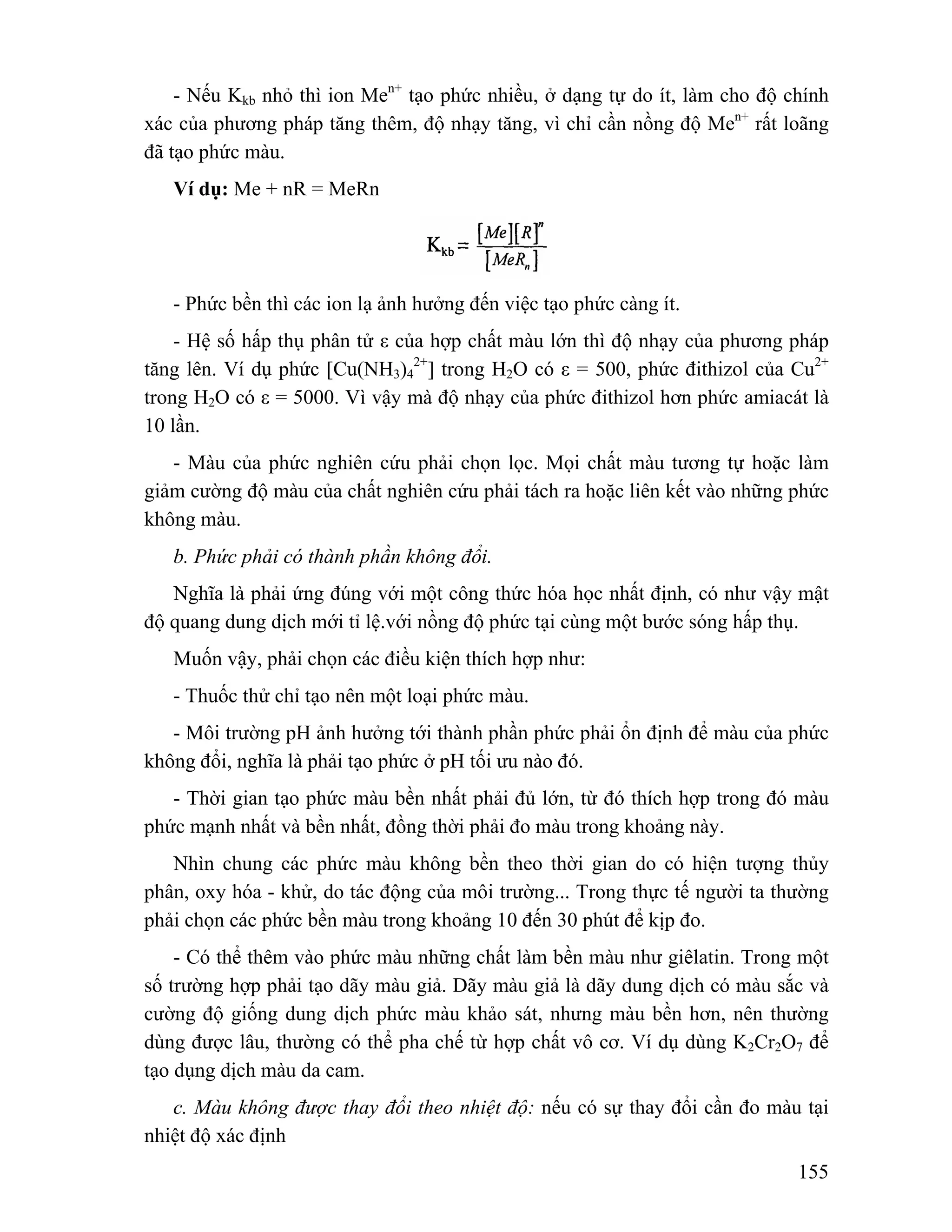 - Nếu Kkb nhỏ thì ion Men+ tạo phức nhiều, ở dạng tự do ít, làm cho độ chính 
xác của phương pháp tăng thêm, độ nhạy tăng, vì chỉ cần nồng độ Men+ rất loãng 
đã tạo phức màu. 
155 
Ví dụ: Me + nR = MeRn 
- Phức bền thì các ion lạ ảnh hưởng đến việc tạo phức càng ít. 
- Hệ số hấp thụ phân tử ε của hợp chất màu lớn thì độ nhạy của phương pháp 
tăng lên. Ví dụ phức [Cu(NH3)4 
2+] trong H2O có ε = 500, phức đithizol của Cu2+ 
trong H2O có ε = 5000. Vì vậy mà độ nhạy của phức đithizol hơn phức amiacát là 
10 lần. 
- Màu của phức nghiên cứu phải chọn lọc. Mọi chất màu tương tự hoặc làm 
giảm cường độ màu của chất nghiên cứu phải tách ra hoặc liên kết vào những phức 
không màu. 
b. Phức phải có thành phần không đổi. 
Nghĩa là phải ứng đúng với một công thức hóa học nhất định, có như vậy mật 
độ quang dung dịch mới tỉ lệ.với nồng độ phức tại cùng một bước sóng hấp thụ. 
Muốn vậy, phải chọn các điều kiện thích hợp như: 
- Thuốc thử chỉ tạo nên một loại phức màu. 
- Môi trường pH ảnh hưởng tới thành phần phức phải ổn định để màu của phức 
không đổi, nghĩa là phải tạo phức ở pH tối ưu nào đó. 
- Thời gian tạo phức màu bền nhất phải đủ lớn, từ đó thích hợp trong đó màu 
phức mạnh nhất và bền nhất, đồng thời phải đo màu trong khoảng này. 
Nhìn chung các phức màu không bền theo thời gian do có hiện tượng thủy 
phân, oxy hóa - khử, do tác động của môi trường... Trong thực tế người ta thường 
phải chọn các phức bền màu trong khoảng 10 đến 30 phút để kịp đo. 
- Có thể thêm vào phức màu những chất làm bền màu như giêlatin. Trong một 
số trường hợp phải tạo dãy màu giả. Dãy màu giả là dãy dung dịch có màu sắc và 
cường độ giống dung dịch phức màu khảo sát, nhưng màu bền hơn, nên thường 
dùng được lâu, thường có thể pha chế từ hợp chất vô cơ. Ví dụ dùng K2Cr2O7 để 
tạo dụng dịch màu da cam. 
c. Màu không được thay đổi theo nhiệt độ: nếu có sự thay đổi cần đo màu tại 
nhiệt độ xác định 
 