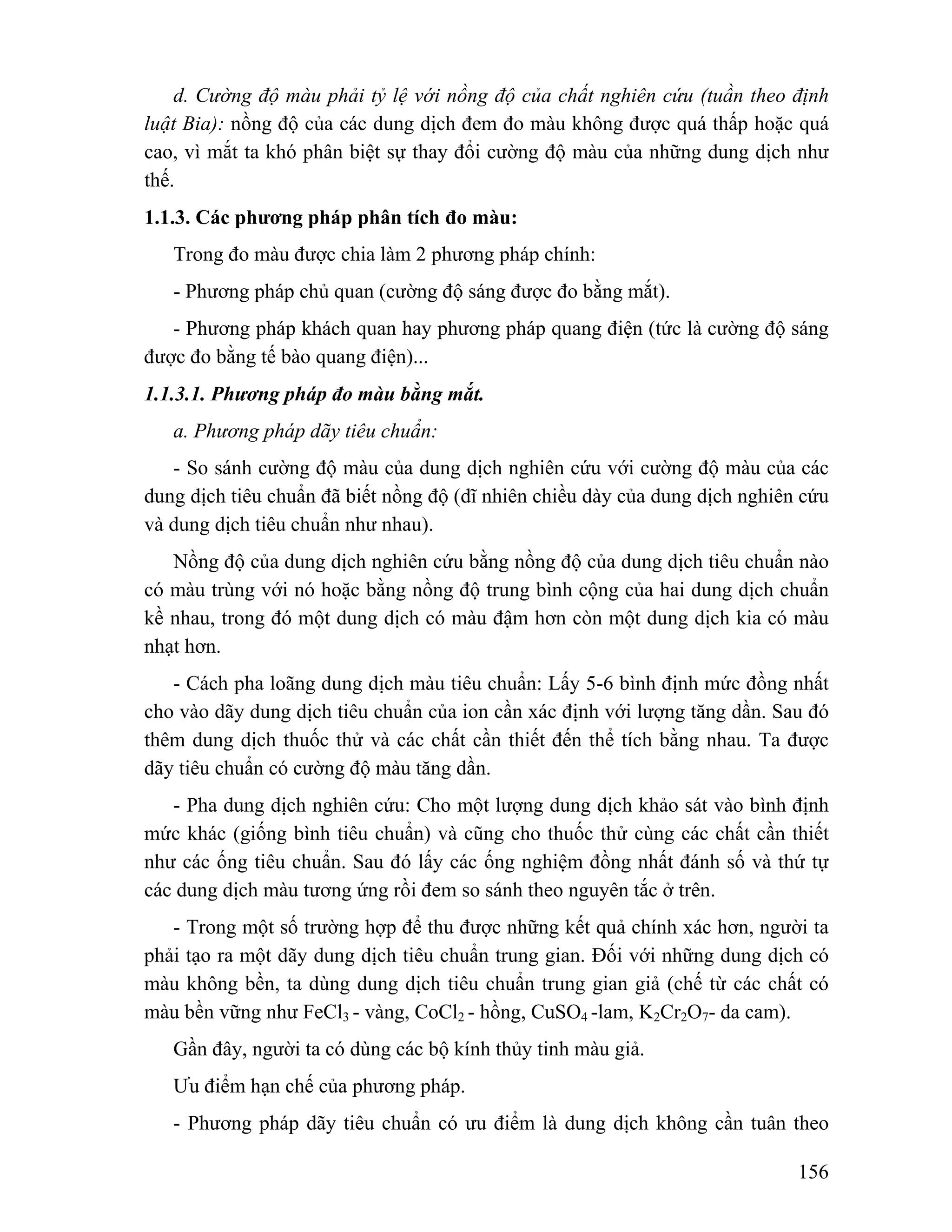 d. Cường độ màu phải tỷ lệ với nồng độ của chất nghiên cứu (tuần theo định 
luật Bia): nồng độ của các dung dịch đem đo màu không được quá thấp hoặc quá 
cao, vì mắt ta khó phân biệt sự thay đổi cường độ màu của những dung dịch như 
thế. 
1.1.3. Các phương pháp phân tích đo màu: 
Trong đo màu được chia làm 2 phương pháp chính: 
- Phương pháp chủ quan (cường độ sáng được đo bằng mắt). 
- Phương pháp khách quan hay phương pháp quang điện (tức là cường độ sáng 
156 
được đo bằng tế bào quang điện)... 
1.1.3.1. Phương pháp đo màu bằng mắt. 
a. Phương pháp dãy tiêu chuẩn: 
- So sánh cường độ màu của dung dịch nghiên cứu với cường độ màu của các 
dung dịch tiêu chuẩn đã biết nồng độ (dĩ nhiên chiều dày của dung dịch nghiên cứu 
và dung dịch tiêu chuẩn như nhau). 
Nồng độ của dung dịch nghiên cứu bằng nồng độ của dung dịch tiêu chuẩn nào 
có màu trùng với nó hoặc bằng nồng độ trung bình cộng của hai dung dịch chuẩn 
kề nhau, trong đó một dung dịch có màu đậm hơn còn một dung dịch kia có màu 
nhạt hơn. 
- Cách pha loãng dung dịch màu tiêu chuẩn: Lấy 5-6 bình định mức đồng nhất 
cho vào dãy dung dịch tiêu chuẩn của ion cần xác định với lượng tăng dần. Sau đó 
thêm dung dịch thuốc thử và các chất cần thiết đến thể tích bằng nhau. Ta được 
dãy tiêu chuẩn có cường độ màu tăng dần. 
- Pha dung dịch nghiên cứu: Cho một lượng dung dịch khảo sát vào bình định 
mức khác (giống bình tiêu chuẩn) và cũng cho thuốc thử cùng các chất cần thiết 
như các ống tiêu chuẩn. Sau đó lấy các ống nghiệm đồng nhất đánh số và thứ tự 
các dung dịch màu tương ứng rồi đem so sánh theo nguyên tắc ở trên. 
- Trong một số trường hợp để thu được những kết quả chính xác hơn, người ta 
phải tạo ra một dãy dung dịch tiêu chuẩn trung gian. Đối với những dung dịch có 
màu không bền, ta dùng dung dịch tiêu chuẩn trung gian giả (chế từ các chất có 
màu bền vững như FeCl3 - vàng, CoCl2 - hồng, CuSO4 -lam, K2Cr2O7- da cam). 
Gần đây, người ta có dùng các bộ kính thủy tinh màu giả. 
Ưu điểm hạn chế của phương pháp. 
- Phương pháp dãy tiêu chuẩn có ưu điểm là dung dịch không cần tuân theo 
 