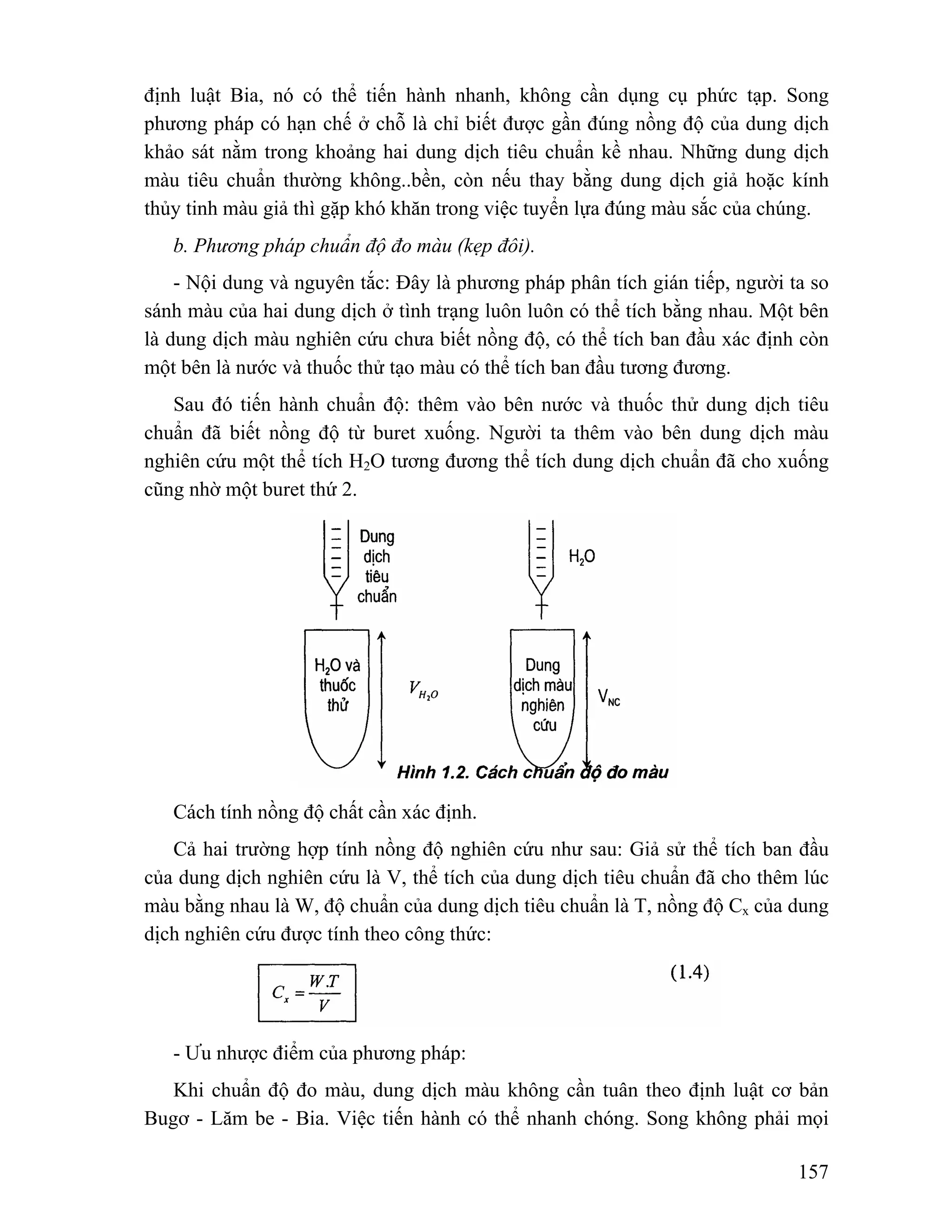 định luật Bia, nó có thể tiến hành nhanh, không cần dụng cụ phức tạp. Song 
phương pháp có hạn chế ở chỗ là chỉ biết được gần đúng nồng độ của dung dịch 
khảo sát nằm trong khoảng hai dung dịch tiêu chuẩn kề nhau. Những dung dịch 
màu tiêu chuẩn thường không..bền, còn nếu thay bằng dung dịch giả hoặc kính 
thủy tinh màu giả thì gặp khó khăn trong việc tuyển lựa đúng màu sắc của chúng. 
b. Phương pháp chuẩn độ đo màu (kẹp đôi). 
- Nội dung và nguyên tắc: Đây là phương pháp phân tích gián tiếp, người ta so 
sánh màu của hai dung dịch ở tình trạng luôn luôn có thể tích bằng nhau. Một bên 
là dung dịch màu nghiên cứu chưa biết nồng độ, có thể tích ban đầu xác định còn 
một bên là nước và thuốc thử tạo màu có thể tích ban đầu tương đương. 
Sau đó tiến hành chuẩn độ: thêm vào bên nước và thuốc thử dung dịch tiêu 
chuẩn đã biết nồng độ từ buret xuống. Người ta thêm vào bên dung dịch màu 
nghiên cứu một thể tích H2O tương đương thể tích dung dịch chuẩn đã cho xuống 
cũng nhờ một buret thứ 2. 
Cách tính nồng độ chất cần xác định. 
Cả hai trường hợp tính nồng độ nghiên cứu như sau: Giả sử thể tích ban đầu 
của dung dịch nghiên cứu là V, thể tích của dung dịch tiêu chuẩn đã cho thêm lúc 
màu bằng nhau là W, độ chuẩn của dung dịch tiêu chuẩn là T, nồng độ Cx của dung 
dịch nghiên cứu được tính theo công thức: 
- Ưu nhược điểm của phương pháp: 
Khi chuẩn độ đo màu, dung dịch màu không cần tuân theo định luật cơ bản 
Bugơ - Lăm be - Bia. Việc tiến hành có thể nhanh chóng. Song không phải mọi 
157 
 