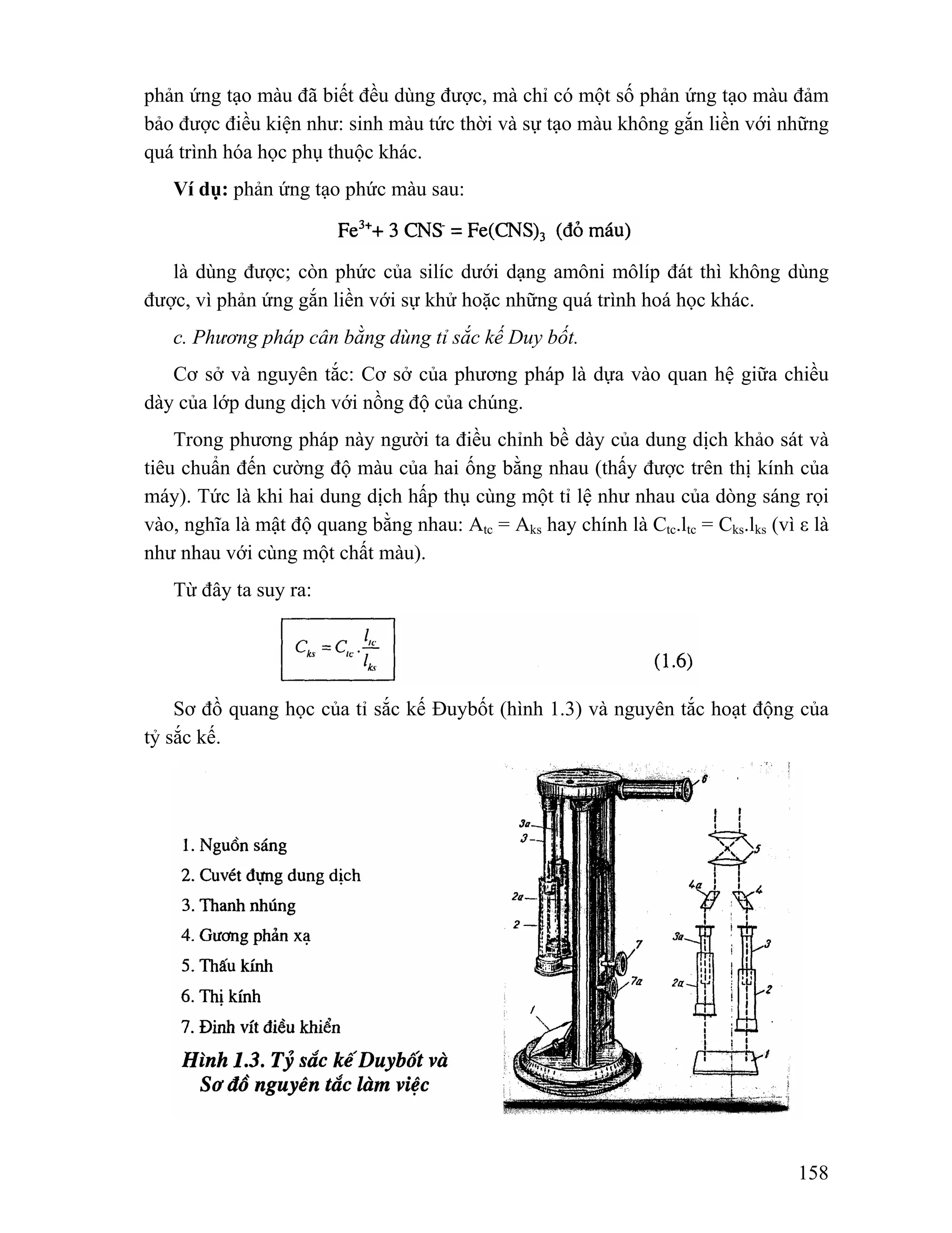 phản ứng tạo màu đã biết đều dùng được, mà chỉ có một số phản ứng tạo màu đảm 
bảo được điều kiện như: sinh màu tức thời và sự tạo màu không gắn liền với những 
quá trình hóa học phụ thuộc khác. 
158 
Ví dụ: phản ứng tạo phức màu sau: 
là dùng được; còn phức của silíc dưới dạng amôni môlíp đát thì không dùng 
được, vì phản ứng gắn liền với sự khử hoặc những quá trình hoá học khác. 
c. Phương pháp cân bằng dùng tỉ sắc kế Duy bốt. 
Cơ sở và nguyên tắc: Cơ sở của phương pháp là dựa vào quan hệ giữa chiều 
dày của lớp dung dịch với nồng độ của chúng. 
Trong phương pháp này người ta điều chỉnh bề dày của dung dịch khảo sát và 
tiêu chuẩn đến cường độ màu của hai ống bằng nhau (thấy được trên thị kính của 
máy). Tức là khi hai dung dịch hấp thụ cùng một tỉ lệ như nhau của dòng sáng rọi 
vào, nghĩa là mật độ quang bằng nhau: Atc = Aks hay chính là Ctc.ltc = Cks.lks (vì ε là 
như nhau với cùng một chất màu). 
Từ đây ta suy ra: 
Sơ đồ quang học của tỉ sắc kế Đuybốt (hình 1.3) và nguyên tắc hoạt động của 
tỷ sắc kế. 
 