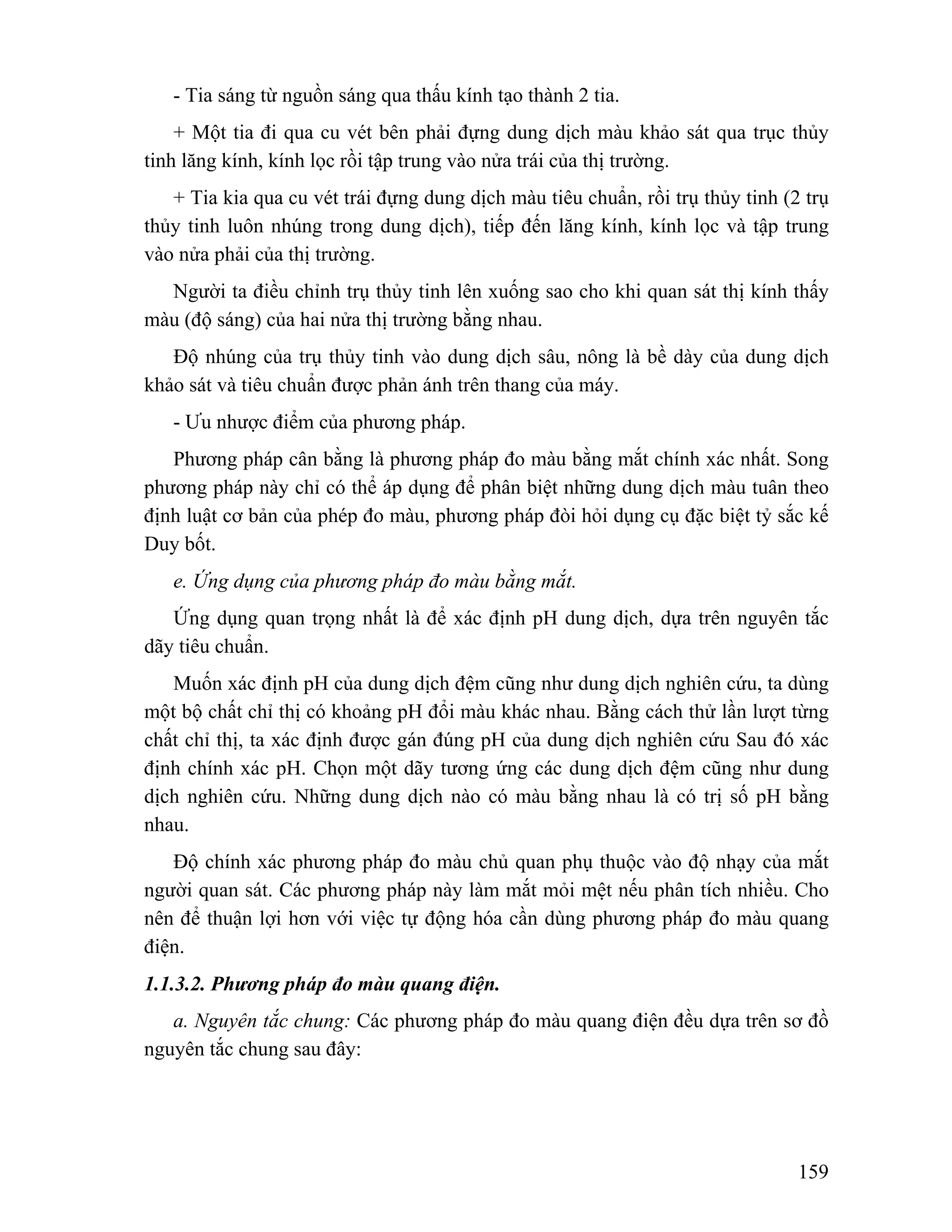 - Tia sáng từ nguồn sáng qua thấu kính tạo thành 2 tia. 
+ Một tia đi qua cu vét bên phải đựng dung dịch màu khảo sát qua trục thủy 
159 
tinh lăng kính, kính lọc rồi tập trung vào nửa trái của thị trường. 
+ Tia kia qua cu vét trái đựng dung dịch màu tiêu chuẩn, rồi trụ thủy tinh (2 trụ 
thủy tinh luôn nhúng trong dung dịch), tiếp đến lăng kính, kính lọc và tập trung 
vào nửa phải của thị trường. 
Người ta điều chỉnh trụ thủy tinh lên xuống sao cho khi quan sát thị kính thấy 
màu (độ sáng) của hai nửa thị trường bằng nhau. 
Độ nhúng của trụ thủy tinh vào dung dịch sâu, nông là bề dày của dung dịch 
khảo sát và tiêu chuẩn được phản ánh trên thang của máy. 
- Ưu nhược điểm của phương pháp. 
Phương pháp cân bằng là phương pháp đo màu bằng mắt chính xác nhất. Song 
phương pháp này chỉ có thể áp dụng để phân biệt những dung dịch màu tuân theo 
định luật cơ bản của phép đo màu, phương pháp đòi hỏi dụng cụ đặc biệt tỷ sắc kế 
Duy bốt. 
e. Ứng dụng của phương pháp đo màu bằng mắt. 
Ứng dụng quan trọng nhất là để xác định pH dung dịch, dựa trên nguyên tắc 
dãy tiêu chuẩn. 
Muốn xác định pH của dung dịch đệm cũng như dung dịch nghiên cứu, ta dùng 
một bộ chất chỉ thị có khoảng pH đổi màu khác nhau. Bằng cách thử lần lượt từng 
chất chỉ thị, ta xác định được gán đúng pH của dung dịch nghiên cứu Sau đó xác 
định chính xác pH. Chọn một dãy tương ứng các dung dịch đệm cũng như dung 
dịch nghiên cứu. Những dung dịch nào có màu bằng nhau là có trị số pH bằng 
nhau. 
Độ chính xác phương pháp đo màu chủ quan phụ thuộc vào độ nhạy của mắt 
người quan sát. Các phương pháp này làm mắt mỏi mệt nếu phân tích nhiều. Cho 
nên để thuận lợi hơn với việc tự động hóa cần dùng phương pháp đo màu quang 
điện. 
1.1.3.2. Phương pháp đo màu quang điện. 
a. Nguyên tắc chung: Các phương pháp đo màu quang điện đều dựa trên sơ đồ 
nguyên tắc chung sau đây: 
 