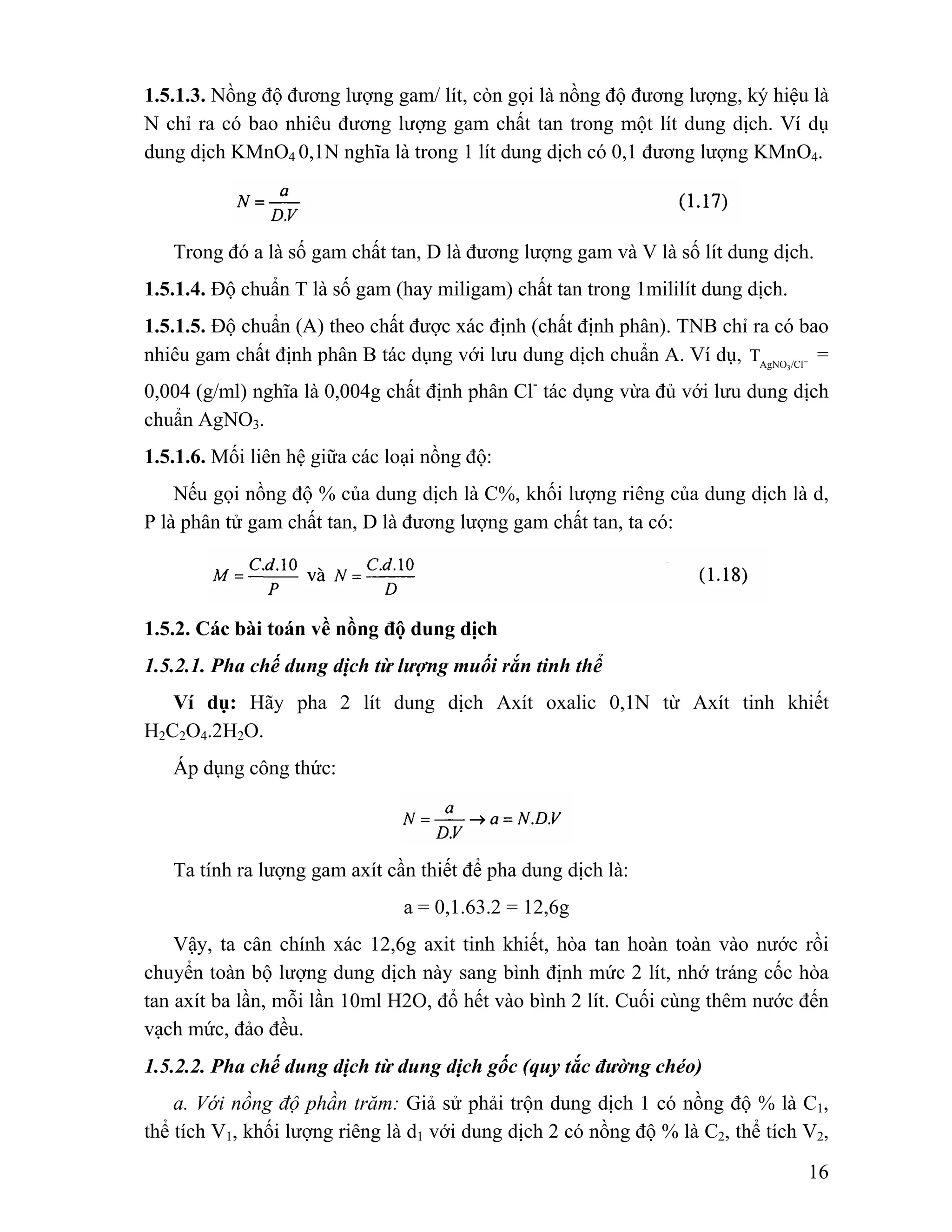 1.5.1.3. Nồng độ đương lượng gam/ lít, còn gọi là nồng độ đương lượng, ký hiệu là 
N chỉ ra có bao nhiêu đương lượng gam chất tan trong một lít dung dịch. Ví dụ 
dung dịch KMnO4 0,1N nghĩa là trong 1 lít dung dịch có 0,1 đương lượng KMnO4. 
Trong đó a là số gam chất tan, D là đương lượng gam và V là số lít dung dịch. 
1.5.1.4. Độ chuẩn T là số gam (hay miligam) chất tan trong 1mililít dung dịch. 
1.5.1.5. Độ chuẩn (A) theo chất được xác định (chất định phân). TNB chỉ ra có bao 
nhiêu gam chất định phân B tác dụng với lưu dung dịch chuẩn A. Ví dụ, AgNO /Cl− 3 
T = 
0,004 (g/ml) nghĩa là 0,004g chất định phân Cl- tác dụng vừa đủ với lưu dung dịch 
chuẩn AgNO3. 
1.5.1.6. Mối liên hệ giữa các loại nồng độ: 
Nếu gọi nồng độ % của dung dịch là C%, khối lượng riêng của dung dịch là d, 
16 
P là phân tử gam chất tan, D là đương lượng gam chất tan, ta có: 
1.5.2. Các bài toán về nồng độ dung dịch 
1.5.2.1. Pha chế dung dịch từ lượng muối rắn tinh thể 
Ví dụ: Hãy pha 2 lít dung dịch Axít oxalic 0,1N từ Axít tinh khiết 
H2C2O4.2H2O. 
Áp dụng công thức: 
Ta tính ra lượng gam axít cần thiết để pha dung dịch là: 
a = 0,1.63.2 = 12,6g 
Vậy, ta cân chính xác 12,6g axit tinh khiết, hòa tan hoàn toàn vào nước rồi 
chuyển toàn bộ lượng dung dịch này sang bình định mức 2 lít, nhớ tráng cốc hòa 
tan axít ba lần, mỗi lần 10ml H2O, đổ hết vào bình 2 lít. Cuối cùng thêm nước đến 
vạch mức, đảo đều. 
1.5.2.2. Pha chế dung dịch từ dung dịch gốc (quy tắc đường chéo) 
a. Với nồng độ phần trăm: Giả sử phải trộn dung dịch 1 có nồng độ % là C1, 
thể tích V1, khối lượng riêng là d1 với dung dịch 2 có nồng độ % là C2, thể tích V2, 
 