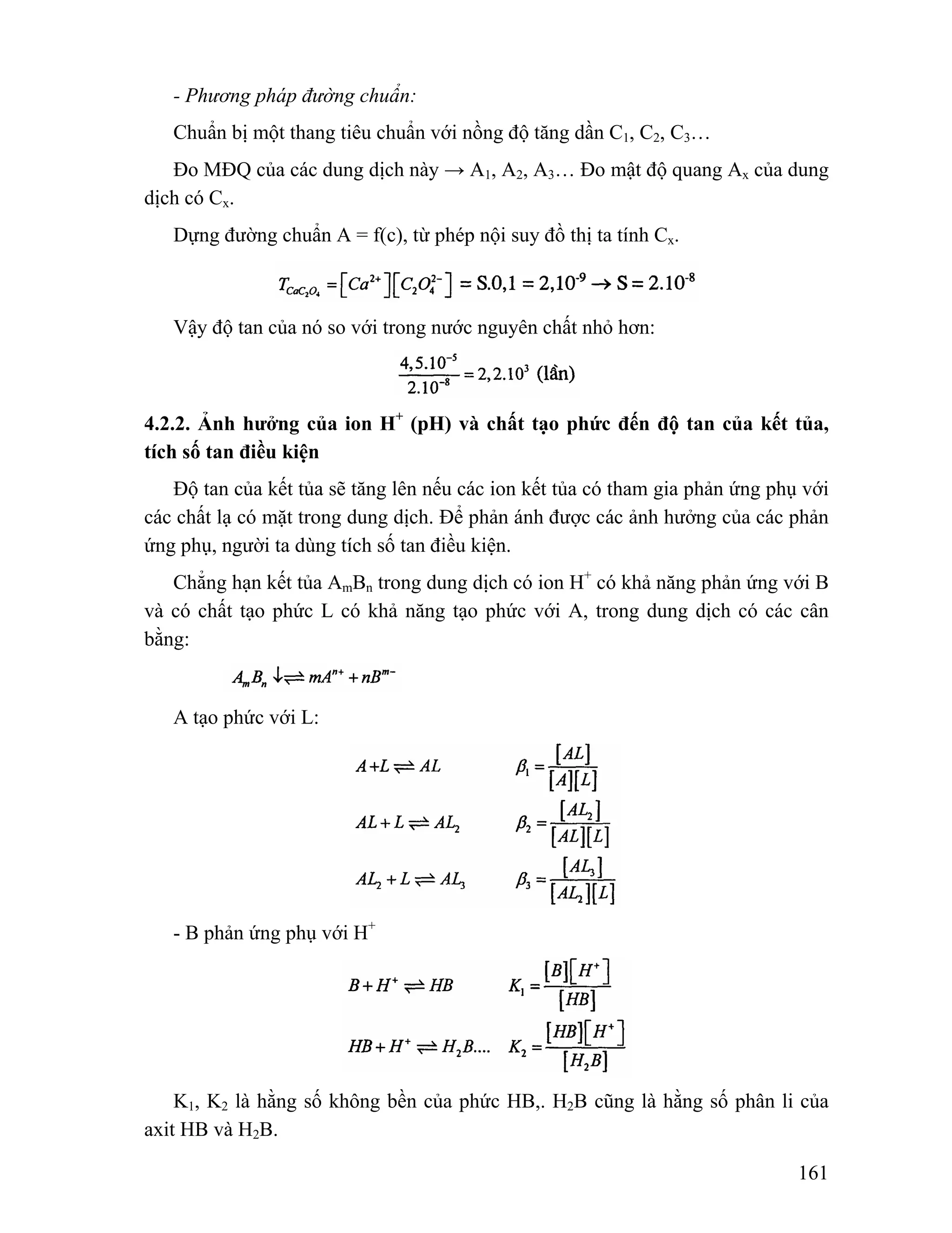 - Phương pháp đường chuẩn: 
Chuẩn bị một thang tiêu chuẩn với nồng độ tăng dần C1, C2, C3… 
Đo MĐQ của các dung dịch này → A1, A2, A3… Đo mật độ quang Ax của dung 
161 
dịch có Cx. 
Dựng đường chuẩn A = f(c), từ phép nội suy đồ thị ta tính Cx. 
Vậy độ tan của nó so với trong nước nguyên chất nhỏ hơn: 
4.2.2. Ảnh hưởng của ion H+ (pH) và chất tạo phức đến độ tan của kết tủa, 
tích số tan điều kiện 
Độ tan của kết tủa sẽ tăng lên nếu các ion kết tủa có tham gia phản ứng phụ với 
các chất lạ có mặt trong dung dịch. Để phản ánh được các ảnh hưởng của các phản 
ứng phụ, người ta dùng tích số tan điều kiện. 
Chẳng hạn kết tủa AmBn trong dung dịch có ion H+ có khả năng phản ứng với B 
và có chất tạo phức L có khả năng tạo phức với A, trong dung dịch có các cân 
bằng: 
A tạo phức với L: 
- B phản ứng phụ với H+ 
K1, K2 là hằng số không bền của phức HB,. H2B cũng là hằng số phân li của 
axit HB và H2B. 
 
