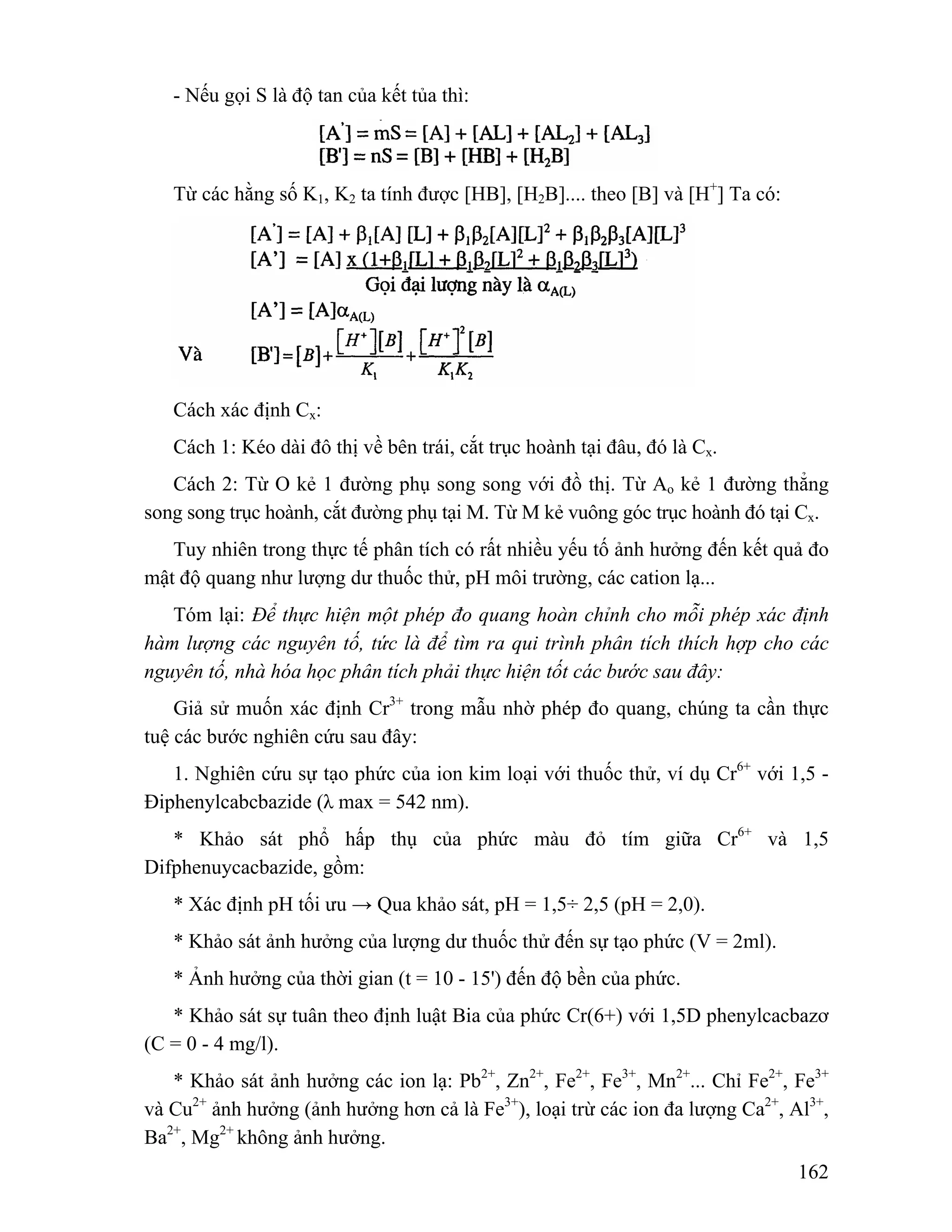 162 
- Nếu gọi S là độ tan của kết tủa thì: 
Từ các hằng số K1, K2 ta tính được [HB], [H2B].... theo [B] và [H+] Ta có: 
Cách xác định Cx: 
Cách 1: Kéo dài đô thị về bên trái, cắt trục hoành tại đâu, đó là Cx. 
Cách 2: Từ O kẻ 1 đường phụ song song với đồ thị. Từ Ao kẻ 1 đường thẳng 
song song trục hoành, cắt đường phụ tại M. Từ M kẻ vuông góc trục hoành đó tại Cx. 
Tuy nhiên trong thực tế phân tích có rất nhiều yếu tố ảnh hưởng đến kết quả đo 
mật độ quang như lượng dư thuốc thử, pH môi trường, các cation lạ... 
Tóm lại: Để thực hiện một phép đo quang hoàn chỉnh cho mỗi phép xác định 
hàm lượng các nguyên tố, tức là để tìm ra qui trình phân tích thích hợp cho các 
nguyên tố, nhà hóa học phân tích phải thực hiện tốt các bước sau đây: 
Giả sử muốn xác định Cr3+ trong mẫu nhờ phép đo quang, chúng ta cần thực 
tuệ các bước nghiên cứu sau đây: 
1. Nghiên cứu sự tạo phức của ion kim loại với thuốc thử, ví dụ Cr6+ với 1,5 - 
Điphenylcabcbazide (λ max = 542 nm). 
* Khảo sát phổ hấp thụ của phức màu đỏ tím giữa Cr6+ và 1,5 
Difphenuycacbazide, gồm: 
* Xác định pH tối ưu → Qua khảo sát, pH = 1,5÷ 2,5 (pH = 2,0). 
* Khảo sát ảnh hưởng của lượng dư thuốc thử đến sự tạo phức (V = 2ml). 
* Ảnh hưởng của thời gian (t = 10 - 15') đến độ bền của phức. 
* Khảo sát sự tuân theo định luật Bia của phức Cr(6+) với 1,5D phenylcacbazơ 
(C = 0 - 4 mg/l). 
* Khảo sát ảnh hưởng các ion lạ: Pb2+, Zn2+, Fe2+, Fe3+, Mn2+... Chỉ Fe2+, Fe3+ 
và Cu2+ ảnh hưởng (ảnh hưởng hơn cả là Fe3+), loại trừ các ion đa lượng Ca2+, Al3+, 
Ba2+, Mg2+ không ảnh hưởng. 
 