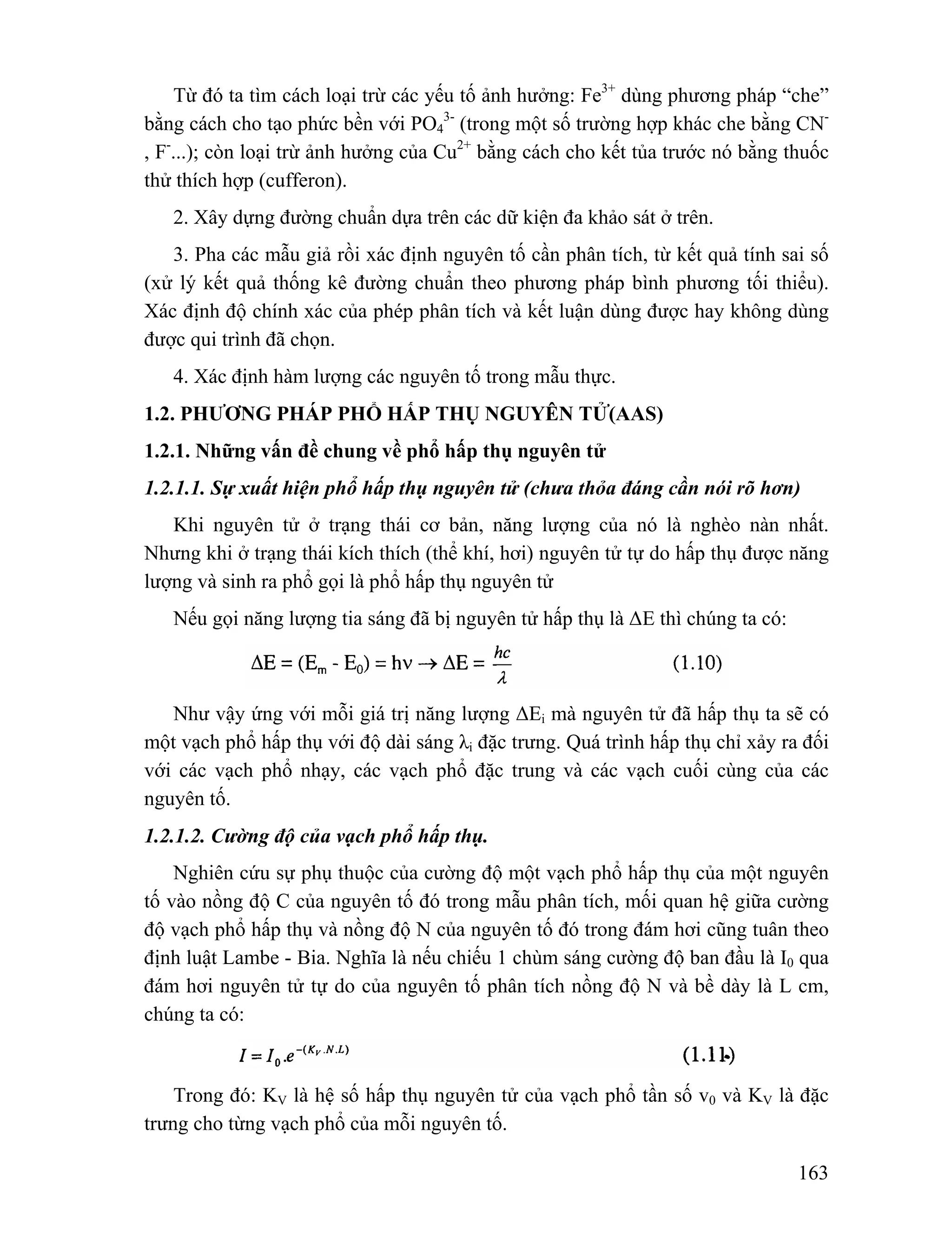 Từ đó ta tìm cách loại trừ các yếu tố ảnh hưởng: Fe3+ dùng phương pháp “che” 
3- (trong một số trường hợp khác che bằng CN- 
163 
bằng cách cho tạo phức bền với PO4 
, F-...); còn loại trừ ảnh hưởng của Cu2+ bằng cách cho kết tủa trước nó bằng thuốc 
thử thích hợp (cufferon). 
2. Xây dựng đường chuẩn dựa trên các dữ kiện đa khảo sát ở trên. 
3. Pha các mẫu giả rồi xác định nguyên tố cần phân tích, từ kết quả tính sai số 
(xử lý kết quả thống kê đường chuẩn theo phương pháp bình phương tối thiểu). 
Xác định độ chính xác của phép phân tích và kết luận dùng được hay không dùng 
được qui trình đã chọn. 
4. Xác định hàm lượng các nguyên tố trong mẫu thực. 
1.2. PHƯƠNG PHÁP PHỔ HẤP THỤ NGUYÊN TỬ(AAS) 
1.2.1. Những vấn đề chung về phổ hấp thụ nguyên tử 
1.2.1.1. Sự xuất hiện phổ hấp thụ nguyên tử (chưa thỏa đáng cần nói rõ hơn) 
Khi nguyên tử ở trạng thái cơ bản, năng lượng của nó là nghèo nàn nhất. 
Nhưng khi ở trạng thái kích thích (thể khí, hơi) nguyên tử tự do hấp thụ được năng 
lượng và sinh ra phổ gọi là phổ hấp thụ nguyên tử 
Nếu gọi năng lượng tia sáng đã bị nguyên tử hấp thụ là ΔE thì chúng ta có: 
Như vậy ứng với mỗi giá trị năng lượng ΔEi mà nguyên tử đã hấp thụ ta sẽ có 
một vạch phổ hấp thụ với độ dài sáng λi đặc trưng. Quá trình hấp thụ chỉ xảy ra đối 
với các vạch phổ nhạy, các vạch phổ đặc trung và các vạch cuối cùng của các 
nguyên tố. 
1.2.1.2. Cường độ của vạch phổ hấp thụ. 
Nghiên cứu sự phụ thuộc của cường độ một vạch phổ hấp thụ của một nguyên 
tố vào nồng độ C của nguyên tố đó trong mẫu phân tích, mối quan hệ giữa cường 
độ vạch phổ hấp thụ và nồng độ N của nguyên tố đó trong đám hơi cũng tuân theo 
định luật Lambe - Bia. Nghĩa là nếu chiếu 1 chùm sáng cường độ ban đầu là I0 qua 
đám hơi nguyên tử tự do của nguyên tố phân tích nồng độ N và bề dày là L cm, 
chúng ta có: 
Trong đó: KV là hệ số hấp thụ nguyên tử của vạch phổ tần số v0 và KV là đặc 
trưng cho từng vạch phổ của mỗi nguyên tố. 
 
