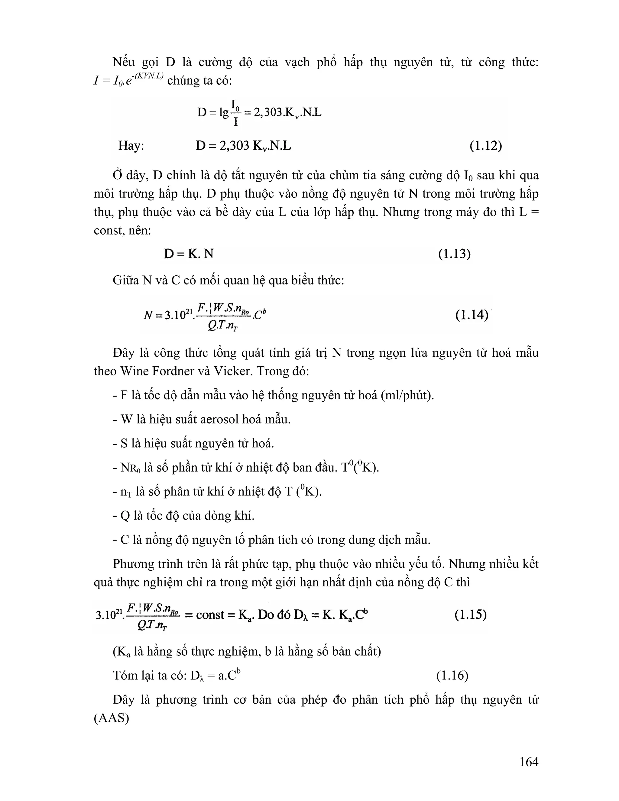 Nếu gọi D là cường độ của vạch phổ hấp thụ nguyên tử, từ công thức: 
164 
I = I0.e-(KVN.L) chúng ta có: 
Ở đây, D chính là độ tắt nguyên tử của chùm tia sáng cường độ I0 sau khi qua 
môi trường hấp thụ. D phụ thuộc vào nồng độ nguyên tử N trong môi trường hấp 
thụ, phụ thuộc vào cả bề dày của L của lớp hấp thụ. Nhưng trong máy đo thì L = 
const, nên: 
Giữa N và C có mối quan hệ qua biểu thức: 
Đây là công thức tổng quát tính giá trị N trong ngọn lửa nguyên tử hoá mẫu 
theo Wine Fordner và Vicker. Trong đó: 
- F là tốc độ dẫn mẫu vào hệ thống nguyên tử hoá (ml/phút). 
- W là hiệu suất aerosol hoá mẫu. 
- S là hiệu suất nguyên tử hoá. 
- NR0 là số phần tử khí ở nhiệt độ ban đầu. T0(0K). 
- nT là số phân tử khí ở nhiệt độ T (0K). 
- Q là tốc độ của dòng khí. 
- C là nồng độ nguyên tố phân tích có trong dung dịch mẫu. 
Phương trình trên là rất phức tạp, phụ thuộc vào nhiều yếu tố. Nhưng nhiều kết 
quả thực nghiệm chỉ ra trong một giới hạn nhất định của nồng độ C thì 
(Ka là hằng số thực nghiệm, b là hằng số bản chất) 
Tóm lại ta có: Dλ = a.Cb (1.16) 
Đây là phương trình cơ bản của phép đo phân tích phổ hấp thụ nguyên tử 
(AAS) 
 