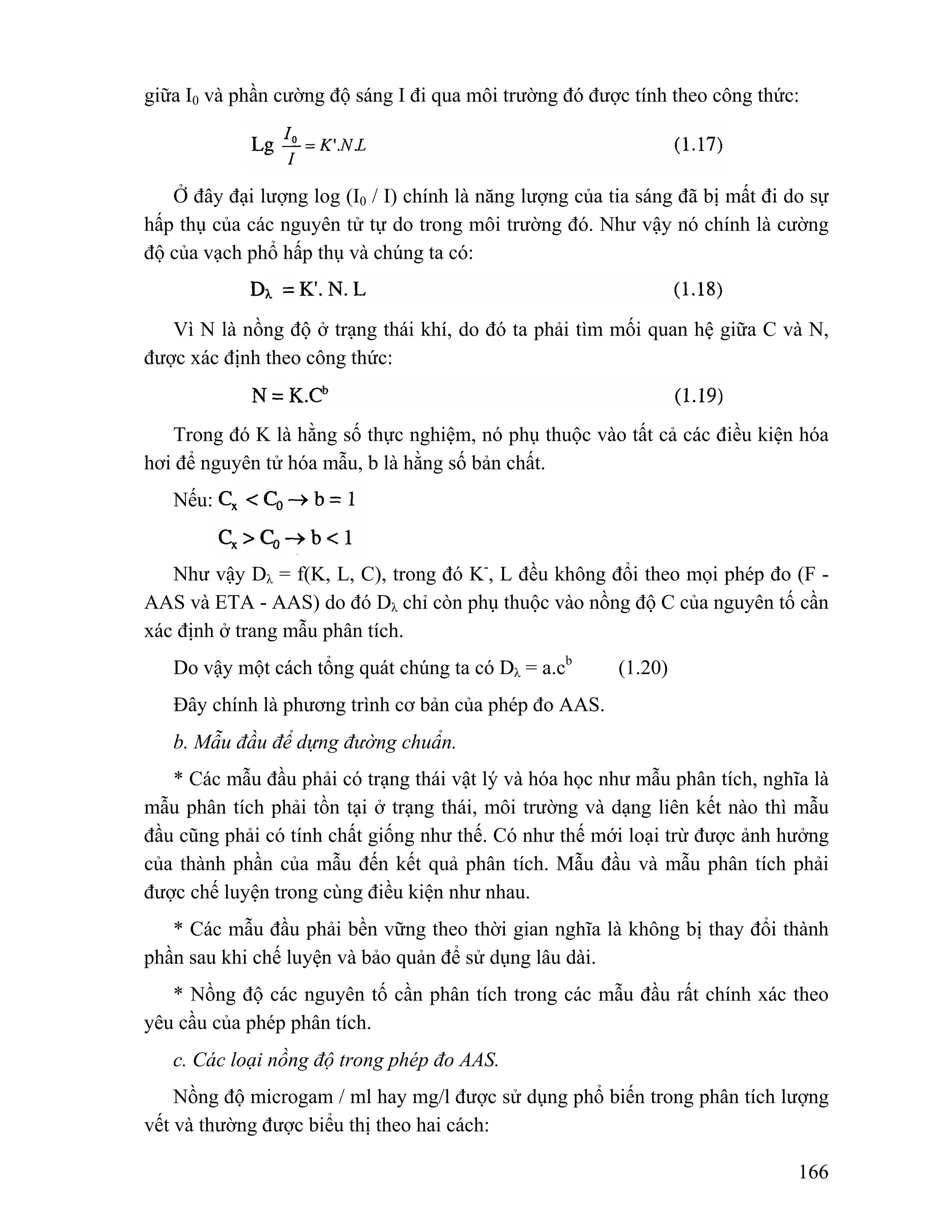 giữa I0 và phần cường độ sáng I đi qua môi trường đó được tính theo công thức: 
Ở đây đại lượng log (I0 / I) chính là năng lượng của tia sáng đã bị mất đi do sự 
hấp thụ của các nguyên tử tự do trong môi trường đó. Như vậy nó chính là cường 
độ của vạch phổ hấp thụ và chúng ta có: 
Vì N là nồng độ ở trạng thái khí, do đó ta phải tìm mối quan hệ giữa C và N, 
166 
được xác định theo công thức: 
Trong đó K là hằng số thực nghiệm, nó phụ thuộc vào tất cả các điều kiện hóa 
hơi để nguyên tử hóa mẫu, b là hằng số bản chất. 
Nếu: 
Như vậy Dλ = f(K, L, C), trong đó K-, L đều không đổi theo mọi phép đo (F - 
AAS và ETA - AAS) do đó Dλ chỉ còn phụ thuộc vào nồng độ C của nguyên tố cần 
xác định ở trang mẫu phân tích. 
Do vậy một cách tổng quát chúng ta có Dλ = a.cb (1.20) 
Đây chính là phương trình cơ bản của phép đo AAS. 
b. Mẫu đầu để dựng đường chuẩn. 
* Các mẫu đầu phải có trạng thái vật lý và hóa học như mẫu phân tích, nghĩa là 
mẫu phân tích phải tồn tại ở trạng thái, môi trường và dạng liên kết nào thì mẫu 
đầu cũng phải có tính chất giống như thế. Có như thế mới loại trừ được ảnh hưởng 
của thành phần của mẫu đến kết quả phân tích. Mẫu đầu và mẫu phân tích phải 
được chế luyện trong cùng điều kiện như nhau. 
* Các mẫu đầu phải bền vững theo thời gian nghĩa là không bị thay đổi thành 
phần sau khi chế luyện và bảo quản để sử dụng lâu dài. 
* Nồng độ các nguyên tố cần phân tích trong các mẫu đầu rất chính xác theo 
yêu cầu của phép phân tích. 
c. Các loại nồng độ trong phép đo AAS. 
Nồng độ microgam / ml hay mg/l được sử dụng phổ biến trong phân tích lượng 
vết và thường được biểu thị theo hai cách: 
 