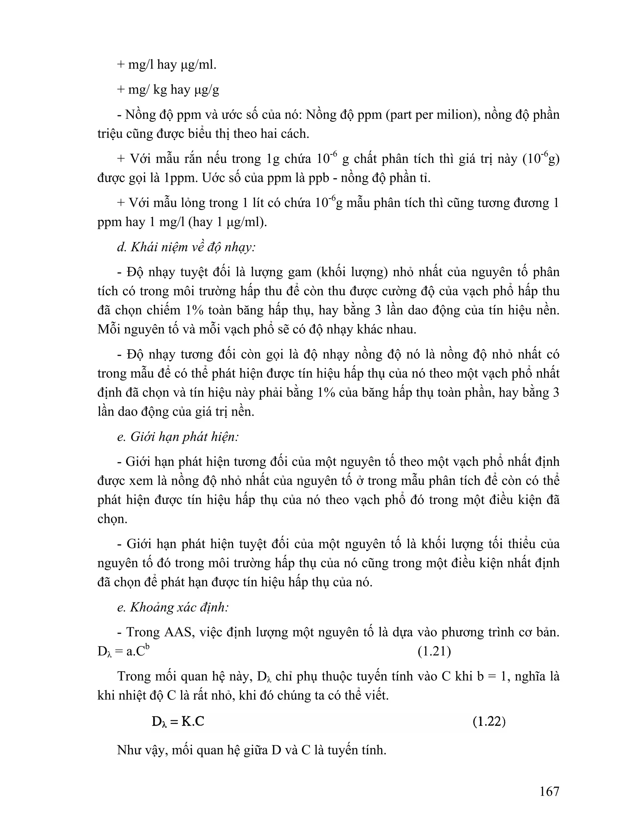 + mg/l hay μg/ml. 
+ mg/ kg hay μg/g 
- Nồng độ ppm và ước số của nó: Nồng độ ppm (part per milion), nồng độ phần 
167 
triệu cũng được biểu thị theo hai cách. 
+ Với mẫu rắn nếu trong 1g chứa 10-6 g chất phân tích thì giá trị này (10-6g) 
được gọi là 1ppm. Uớc số của ppm là ppb - nồng độ phần tỉ. 
+ Với mẫu lỏng trong 1 lít có chứa 10-6g mẫu phân tích thì cũng tương đương 1 
ppm hay 1 mg/l (hay 1 μg/ml). 
d. Khái niệm về độ nhạy: 
- Độ nhạy tuyệt đối là lượng gam (khối lượng) nhỏ nhất của nguyên tố phân 
tích có trong môi trường hấp thu để còn thu được cường độ của vạch phổ hấp thu 
đã chọn chiếm 1% toàn băng hấp thụ, hay bằng 3 lần dao động của tín hiệu nền. 
Mỗi nguyên tố và mỗi vạch phổ sẽ có độ nhạy khác nhau. 
- Độ nhạy tương đối còn gọi là độ nhạy nồng độ nó là nồng độ nhỏ nhất có 
trong mẫu để có thể phát hiện được tín hiệu hấp thụ của nó theo một vạch phổ nhất 
định đã chọn và tín hiệu này phải bằng 1% của băng hấp thụ toàn phần, hay bằng 3 
lần dao động của giá trị nền. 
e. Giới hạn phát hiện: 
- Giới hạn phát hiện tương đối của một nguyên tố theo một vạch phổ nhất định 
được xem là nồng độ nhỏ nhất của nguyên tố ở trong mẫu phân tích để còn có thể 
phát hiện được tín hiệu hấp thụ của nó theo vạch phổ đó trong một điều kiện đã 
chọn. 
- Giới hạn phát hiện tuyệt đối của một nguyên tố là khối lượng tối thiểu của 
nguyên tố đó trong môi trường hấp thụ của nó cũng trong một điều kiện nhất định 
đã chọn để phát hạn được tín hiệu hấp thụ của nó. 
e. Khoảng xác định: 
- Trong AAS, việc định lượng một nguyên tố là dựa vào phương trình cơ bản. 
Dλ = a.Cb (1.21) 
Trong mối quan hệ này, Dλ chỉ phụ thuộc tuyến tính vào C khi b = 1, nghĩa là 
khi nhiệt độ C là rất nhỏ, khi đó chúng ta có thể viết. 
Như vậy, mối quan hệ giữa D và C là tuyến tính. 
 