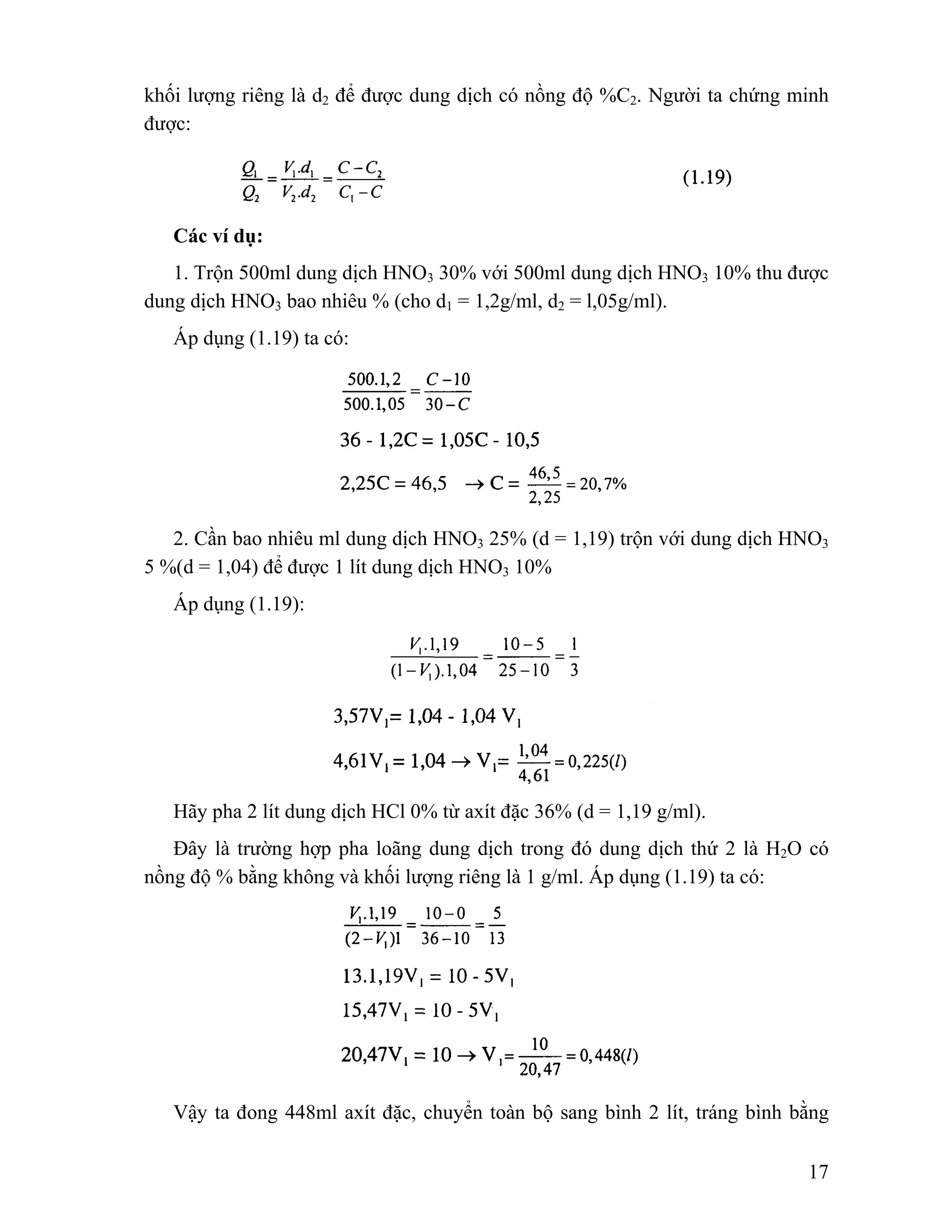 khối lượng riêng là d2 để được dung dịch có nồng độ %C2. Người ta chứng minh 
được: 
Các ví dụ: 
1. Trộn 500ml dung dịch HNO3 30% với 500ml dung dịch HNO3 10% thu được 
17 
dung dịch HNO3 bao nhiêu % (cho d1 = 1,2g/ml, d2 = l,05g/ml). 
Áp dụng (1.19) ta có: 
2. Cần bao nhiêu ml dung dịch HNO3 25% (d = 1,19) trộn với dung dịch HNO3 
5 %(d = 1,04) để được 1 lít dung dịch HNO3 10% 
Áp dụng (1.19): 
Hãy pha 2 lít dung dịch HCl 0% từ axít đặc 36% (d = 1,19 g/ml). 
Đây là trường hợp pha loãng dung dịch trong đó dung dịch thứ 2 là H2O có 
nồng độ % bằng không và khối lượng riêng là 1 g/ml. Áp dụng (1.19) ta có: 
Vậy ta đong 448ml axít đặc, chuyển toàn bộ sang bình 2 lít, tráng bình bằng 
 