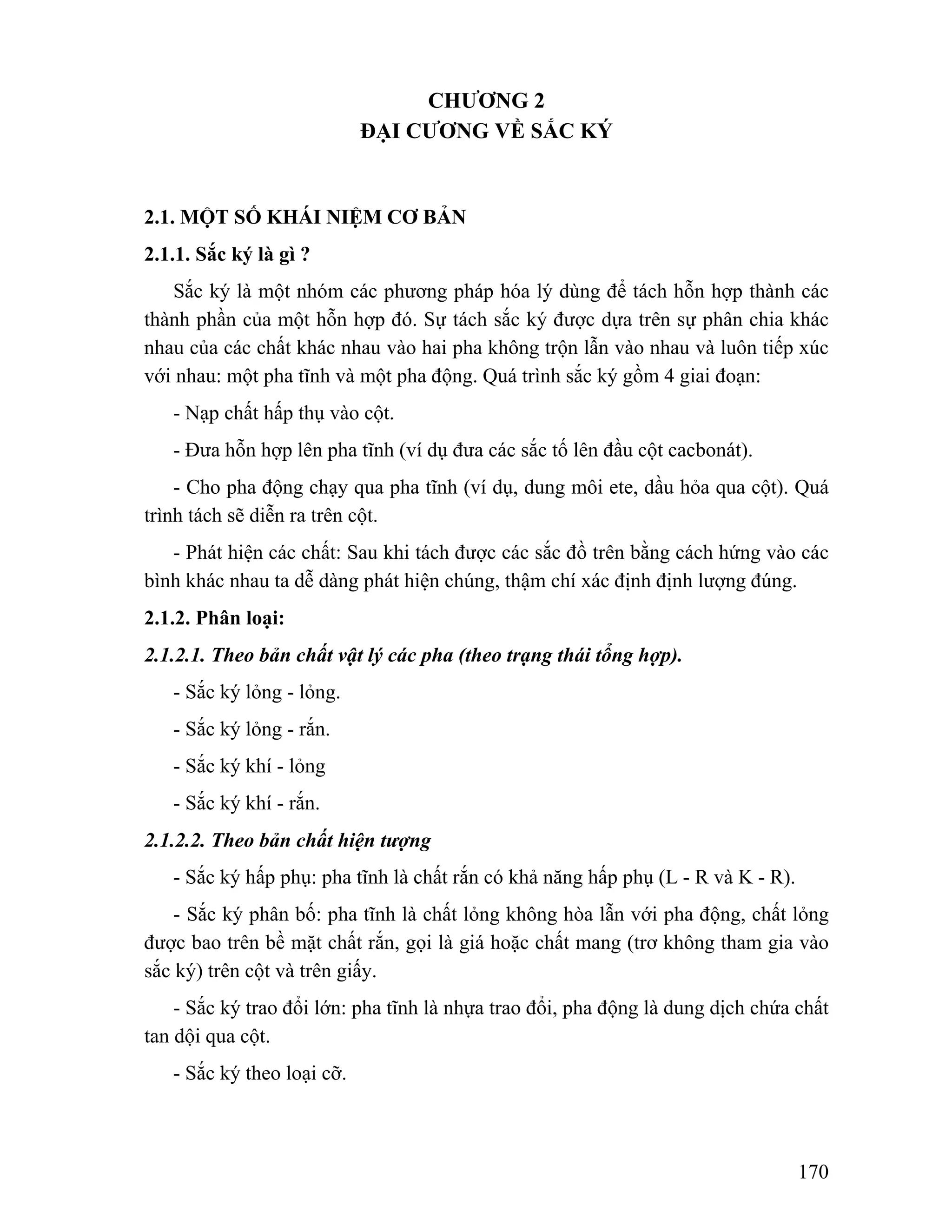 170 
CHƯƠNG 2 
ĐẠI CƯƠNG VỀ SẮC KÝ 
2.1. MỘT SỐ KHÁI NIỆM CƠ BẢN 
2.1.1. Sắc ký là gì ? 
Sắc ký là một nhóm các phương pháp hóa lý dùng để tách hỗn hợp thành các 
thành phần của một hỗn hợp đó. Sự tách sắc ký được dựa trên sự phân chia khác 
nhau của các chất khác nhau vào hai pha không trộn lẫn vào nhau và luôn tiếp xúc 
với nhau: một pha tĩnh và một pha động. Quá trình sắc ký gồm 4 giai đoạn: 
- Nạp chất hấp thụ vào cột. 
- Đưa hỗn hợp lên pha tĩnh (ví dụ đưa các sắc tố lên đầu cột cacbonát). 
- Cho pha động chạy qua pha tĩnh (ví dụ, dung môi ete, dầu hỏa qua cột). Quá 
trình tách sẽ diễn ra trên cột. 
- Phát hiện các chất: Sau khi tách được các sắc đồ trên bằng cách hứng vào các 
bình khác nhau ta dễ dàng phát hiện chúng, thậm chí xác định định lượng đúng. 
2.1.2. Phân loại: 
2.1.2.1. Theo bản chất vật lý các pha (theo trạng thái tổng hợp). 
- Sắc ký lỏng - lỏng. 
- Sắc ký lỏng - rắn. 
- Sắc ký khí - lỏng 
- Sắc ký khí - rắn. 
2.1.2.2. Theo bản chất hiện tượng 
- Sắc ký hấp phụ: pha tĩnh là chất rắn có khả năng hấp phụ (L - R và K - R). 
- Sắc ký phân bố: pha tĩnh là chất lỏng không hòa lẫn với pha động, chất lỏng 
được bao trên bề mặt chất rắn, gọi là giá hoặc chất mang (trơ không tham gia vào 
sắc ký) trên cột và trên giấy. 
- Sắc ký trao đổi lớn: pha tĩnh là nhựa trao đổi, pha động là dung dịch chứa chất 
tan dội qua cột. 
- Sắc ký theo loại cỡ. 
 
