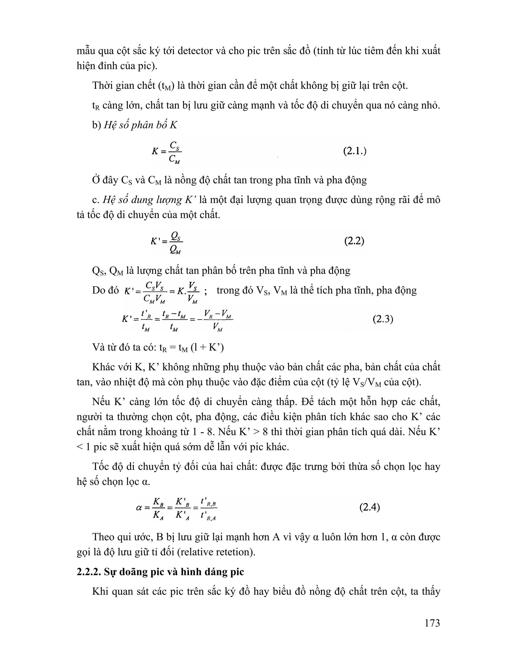 mẫu qua cột sắc ký tới detector và cho pic trên sắc đồ (tính từ lúc tiêm đến khi xuất 
hiện đỉnh của pic). 
Thời gian chết (tM) là thời gian cần để một chất không bị giữ lại trên cột. 
tR càng lớn, chất tan bị lưu giữ càng mạnh và tốc độ di chuyển qua nó càng nhỏ. 
b) Hệ số phân bố K 
Ở đây CS và CM là nồng độ chất tan trong pha tĩnh và pha động 
c. Hệ số dung lượng K’ là một đại lượng quan trọng được dùng rộng rãi để mô 
173 
tả tốc độ di chuyển của một chất. 
QS, QM là lượng chất tan phân bố trên pha tĩnh và pha động 
Do đó trong đó VS, VM là thể tích pha tĩnh, pha động 
Và từ đó ta có: tR = tM (l + K’) 
Khác với K, K’ không những phụ thuộc vào bản chất các pha, bản chất của chất 
tan, vào nhiệt độ mà còn phụ thuộc vào đặc điểm của cột (tỷ lệ VS/VM của cột). 
Nếu K’ càng lớn tốc độ di chuyển càng thấp. Để tách một hỗn hợp các chất, 
người ta thường chọn cột, pha động, các điều kiện phân tích khác sao cho K’ các 
chất nằm trong khoảng từ 1 - 8. Nếu K’ > 8 thì thời gian phân tích quá dài. Nếu K’ 
< 1 pic sẽ xuất hiện quá sớm dễ lẫn với pic khác. 
Tốc độ di chuyển tỷ đối của hai chất: được đặc trưng bởi thừa số chọn lọc hay 
hệ số chọn lọc α. 
Theo qui ước, B bị lưu giữ lại mạnh hơn A vì vậy α luôn lớn hơn 1, α còn được 
gọi là độ lưu giữ tỉ đối (relative retetion). 
2.2.2. Sự doãng pic và hình dáng pic 
Khi quan sát các pic trên sắc ký đồ hay biểu đồ nồng độ chất trên cột, ta thấy 
 