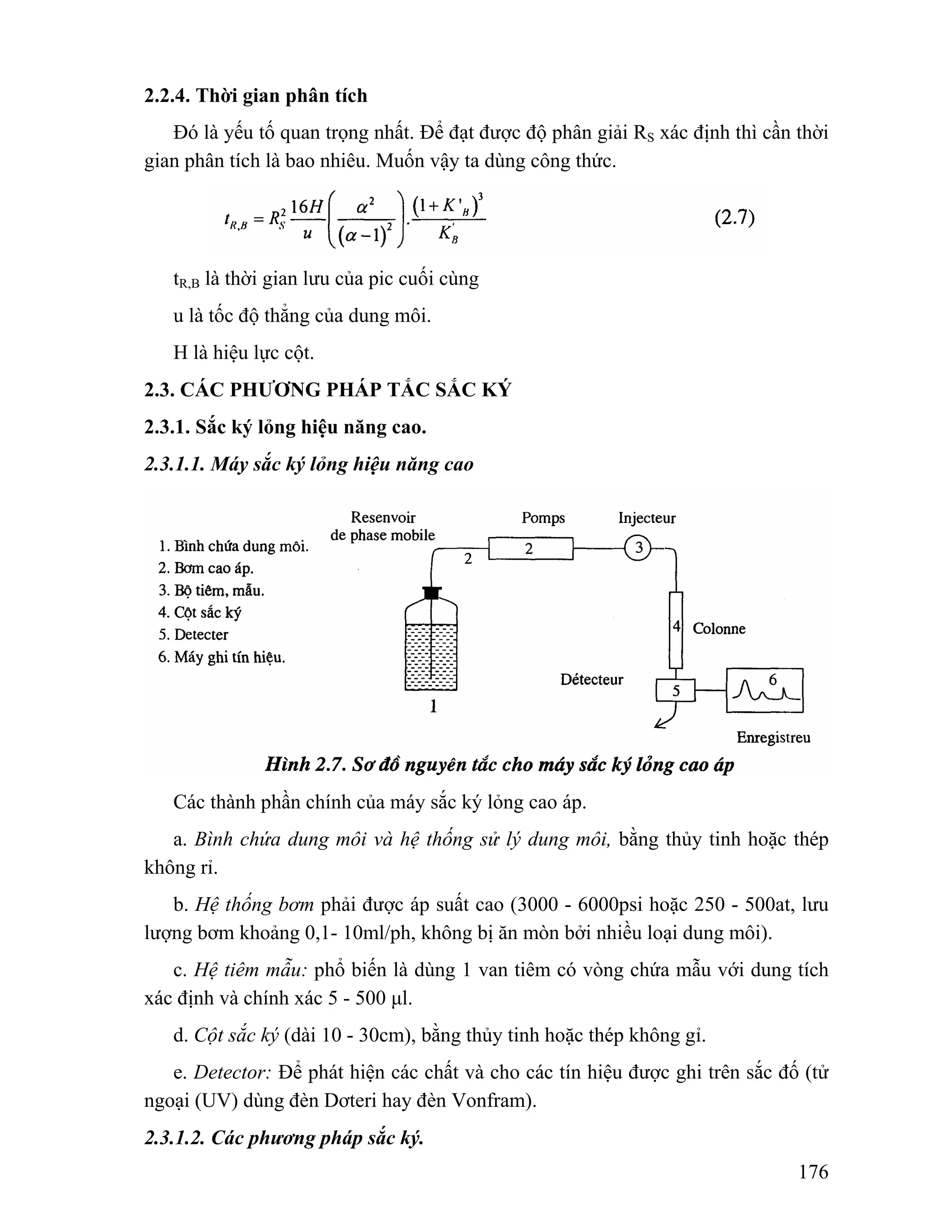 176 
2.2.4. Thời gian phân tích 
Đó là yếu tố quan trọng nhất. Để đạt được độ phân giải RS xác định thì cần thời 
gian phân tích là bao nhiêu. Muốn vậy ta dùng công thức. 
tR,B là thời gian lưu của pic cuối cùng 
u là tốc độ thẳng của dung môi. 
H là hiệu lực cột. 
2.3. CÁC PHƯƠNG PHÁP TẮC SẮC KÝ 
2.3.1. Sắc ký lỏng hiệu năng cao. 
2.3.1.1. Máy sắc ký lỏng hiệu năng cao 
Các thành phần chính của máy sắc ký lỏng cao áp. 
a. Bình chứa dung môi và hệ thống sử lý dung môi, bằng thủy tinh hoặc thép 
không rỉ. 
b. Hệ thống bơm phải được áp suất cao (3000 - 6000psi hoặc 250 - 500at, lưu 
lượng bơm khoảng 0,1- 10ml/ph, không bị ăn mòn bởi nhiều loại dung môi). 
c. Hệ tiêm mẫu: phổ biến là dùng 1 van tiêm có vòng chứa mẫu với dung tích 
xác định và chính xác 5 - 500 μl. 
d. Cột sắc ký (dài 10 - 30cm), bằng thủy tinh hoặc thép không gỉ. 
e. Detector: Để phát hiện các chất và cho các tín hiệu được ghi trên sắc đố (tử 
ngoại (UV) dùng đèn Dơteri hay đèn Vonfram). 
2.3.1.2. Các phương pháp sắc ký. 
 