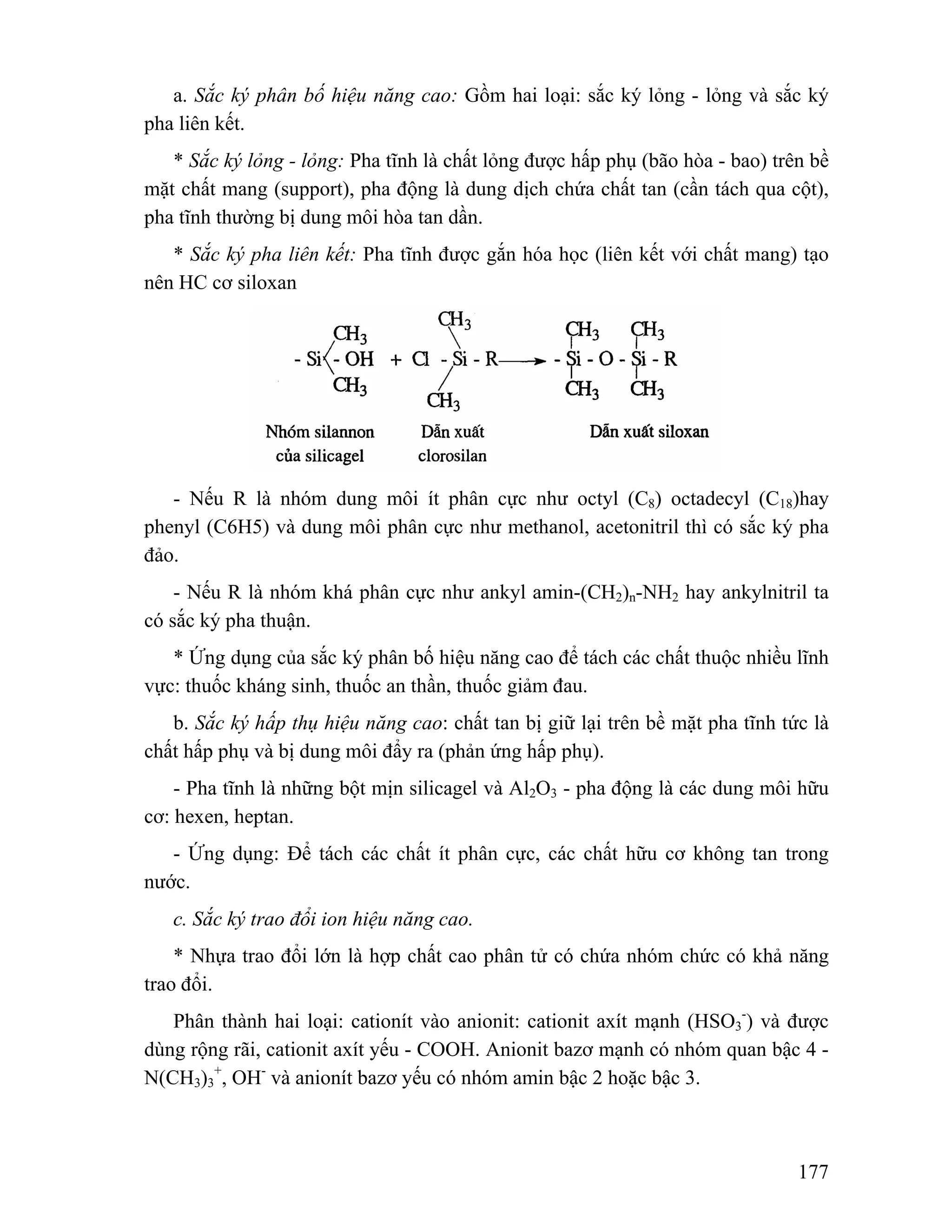 a. Sắc ký phân bố hiệu năng cao: Gồm hai loại: sắc ký lỏng - lỏng và sắc ký 
-) và được 
177 
pha liên kết. 
* Sắc ký lỏng - lỏng: Pha tĩnh là chất lỏng được hấp phụ (bão hòa - bao) trên bề 
mặt chất mang (support), pha động là dung dịch chứa chất tan (cần tách qua cột), 
pha tĩnh thường bị dung môi hòa tan dần. 
* Sắc ký pha liên kết: Pha tĩnh được gắn hóa học (liên kết với chất mang) tạo 
nên HC cơ siloxan 
- Nếu R là nhóm dung môi ít phân cực như octyl (C8) octadecyl (C18)hay 
phenyl (C6H5) và dung môi phân cực như methanol, acetonitril thì có sắc ký pha 
đảo. 
- Nếu R là nhóm khá phân cực như ankyl amin-(CH2)n-NH2 hay ankylnitril ta 
có sắc ký pha thuận. 
* Ứng dụng của sắc ký phân bố hiệu năng cao để tách các chất thuộc nhiều lĩnh 
vực: thuốc kháng sinh, thuốc an thần, thuốc giảm đau. 
b. Sắc ký hấp thụ hiệu năng cao: chất tan bị giữ lại trên bề mặt pha tĩnh tức là 
chất hấp phụ và bị dung môi đẩy ra (phản ứng hấp phụ). 
- Pha tĩnh là những bột mịn silicagel và Al2O3 - pha động là các dung môi hữu 
cơ: hexen, heptan. 
- Ứng dụng: Để tách các chất ít phân cực, các chất hữu cơ không tan trong 
nước. 
c. Sắc ký trao đổi ion hiệu năng cao. 
* Nhựa trao đổi lớn là hợp chất cao phân tử có chứa nhóm chức có khả năng 
trao đổi. 
Phân thành hai loại: cationít vào anionit: cationit axít mạnh (HSO3 
dùng rộng rãi, cationit axít yếu - COOH. Anionit bazơ mạnh có nhóm quan bậc 4 - 
N(CH3)3 
+, OH- và anionít bazơ yếu có nhóm amin bậc 2 hoặc bậc 3. 
 