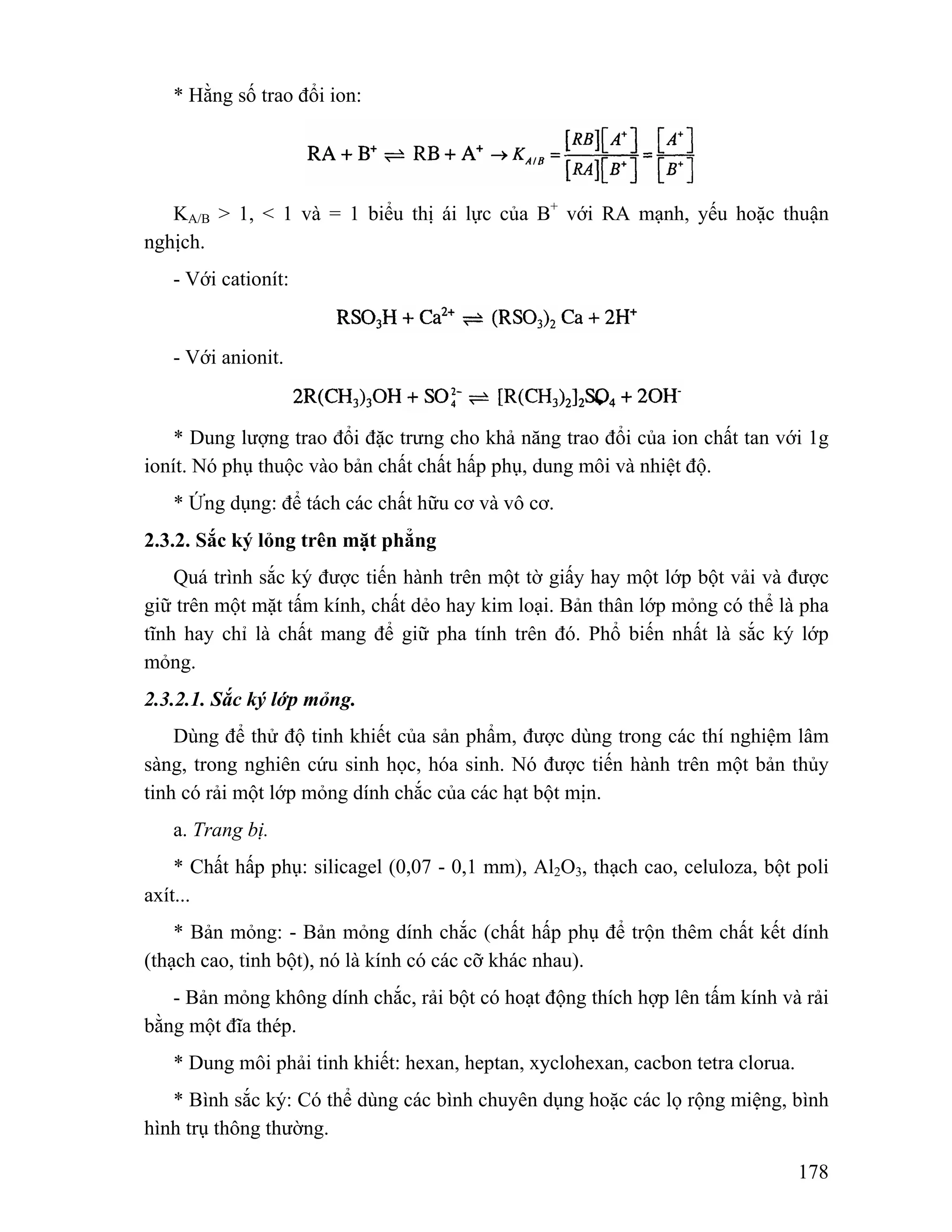 178 
* Hằng số trao đổi ion: 
KA/B > 1, < 1 và = 1 biểu thị ái lực của B+ với RA mạnh, yếu hoặc thuận 
nghịch. 
- Với cationít: 
- Với anionit. 
* Dung lượng trao đổi đặc trưng cho khả năng trao đổi của ion chất tan với 1g 
ionít. Nó phụ thuộc vào bản chất chất hấp phụ, dung môi và nhiệt độ. 
* Ứng dụng: để tách các chất hữu cơ và vô cơ. 
2.3.2. Sắc ký lỏng trên mặt phẳng 
Quá trình sắc ký được tiến hành trên một tờ giấy hay một lớp bột vải và được 
giữ trên một mặt tấm kính, chất dẻo hay kim loại. Bản thân lớp mỏng có thể là pha 
tĩnh hay chỉ là chất mang để giữ pha tính trên đó. Phổ biến nhất là sắc ký lớp 
mỏng. 
2.3.2.1. Sắc ký lớp mỏng. 
Dùng để thử độ tinh khiết của sản phẩm, được dùng trong các thí nghiệm lâm 
sàng, trong nghiên cứu sinh học, hóa sinh. Nó được tiến hành trên một bản thủy 
tinh có rải một lớp mỏng dính chắc của các hạt bột mịn. 
a. Trang bị. 
* Chất hấp phụ: silicagel (0,07 - 0,1 mm), Al2O3, thạch cao, celuloza, bột poli 
axít... 
* Bản mỏng: - Bản mỏng dính chắc (chất hấp phụ để trộn thêm chất kết dính 
(thạch cao, tinh bột), nó là kính có các cỡ khác nhau). 
- Bản mỏng không dính chắc, rải bột có hoạt động thích hợp lên tấm kính và rải 
bằng một đĩa thép. 
* Dung môi phải tinh khiết: hexan, heptan, xyclohexan, cacbon tetra clorua. 
* Bình sắc ký: Có thể dùng các bình chuyên dụng hoặc các lọ rộng miệng, bình 
hình trụ thông thường. 
 