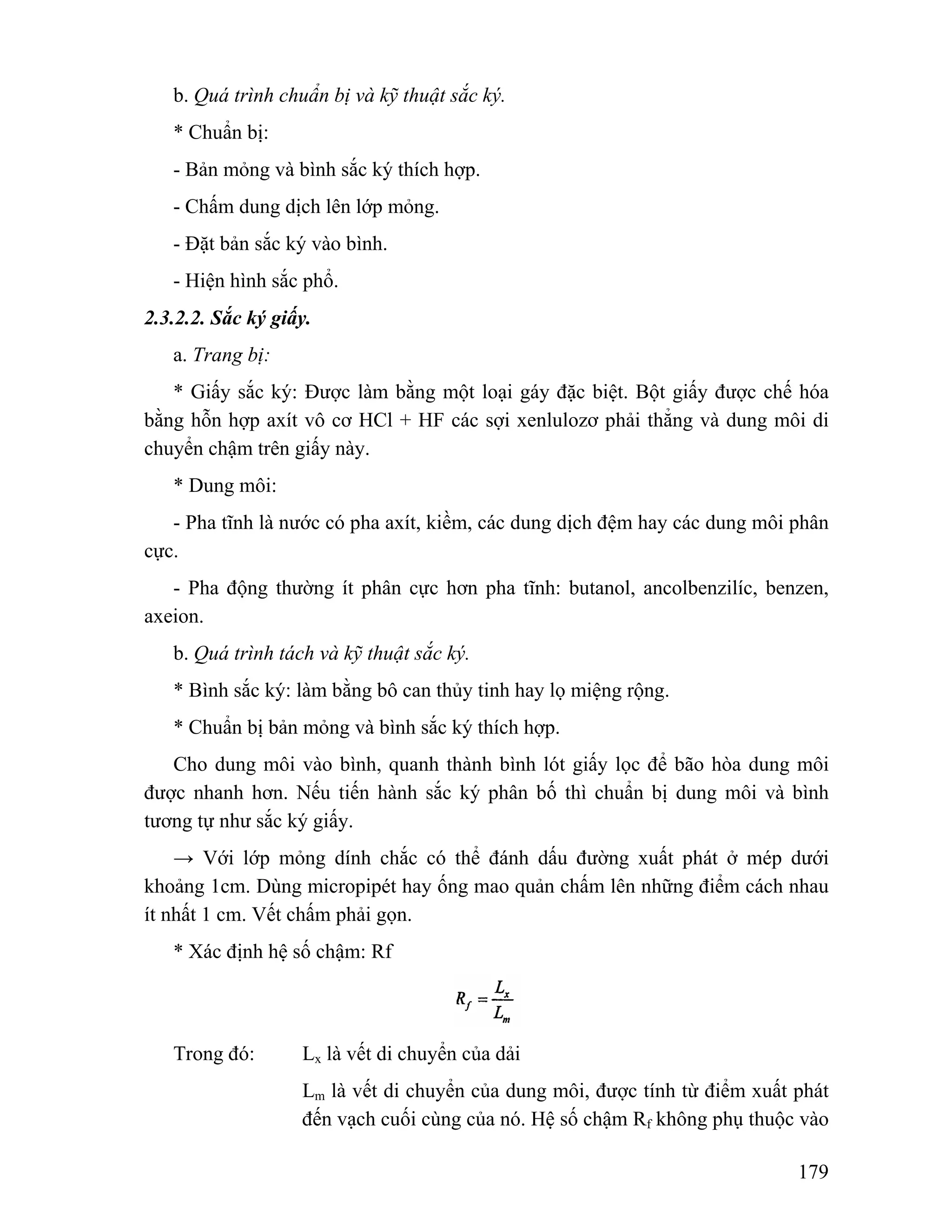 179 
b. Quá trình chuẩn bị và kỹ thuật sắc ký. 
* Chuẩn bị: 
- Bản mỏng và bình sắc ký thích hợp. 
- Chấm dung dịch lên lớp mỏng. 
- Đặt bản sắc ký vào bình. 
- Hiện hình sắc phổ. 
2.3.2.2. Sắc ký giấy. 
a. Trang bị: 
* Giấy sắc ký: Được làm bằng một loại gáy đặc biệt. Bột giấy được chế hóa 
bằng hỗn hợp axít vô cơ HCl + HF các sợi xenlulozơ phải thẳng và dung môi di 
chuyển chậm trên giấy này. 
* Dung môi: 
- Pha tĩnh là nước có pha axít, kiềm, các dung dịch đệm hay các dung môi phân 
cực. 
- Pha động thường ít phân cực hơn pha tĩnh: butanol, ancolbenzilíc, benzen, 
axeion. 
b. Quá trình tách và kỹ thuật sắc ký. 
* Bình sắc ký: làm bằng bô can thủy tinh hay lọ miệng rộng. 
* Chuẩn bị bản mỏng và bình sắc ký thích hợp. 
Cho dung môi vào bình, quanh thành bình lót giấy lọc để bão hòa dung môi 
được nhanh hơn. Nếu tiến hành sắc ký phân bố thì chuẩn bị dung môi và bình 
tương tự như sắc ký giấy. 
→ Với lớp mỏng dính chắc có thể đánh dấu đường xuất phát ở mép dưới 
khoảng 1cm. Dùng micropipét hay ống mao quản chấm lên những điểm cách nhau 
ít nhất 1 cm. Vết chấm phải gọn. 
* Xác định hệ số chậm: Rf 
Trong đó: Lx là vết di chuyển của dải 
Lm là vết di chuyển của dung môi, được tính từ điểm xuất phát 
đến vạch cuối cùng của nó. Hệ số chậm Rf không phụ thuộc vào 
 