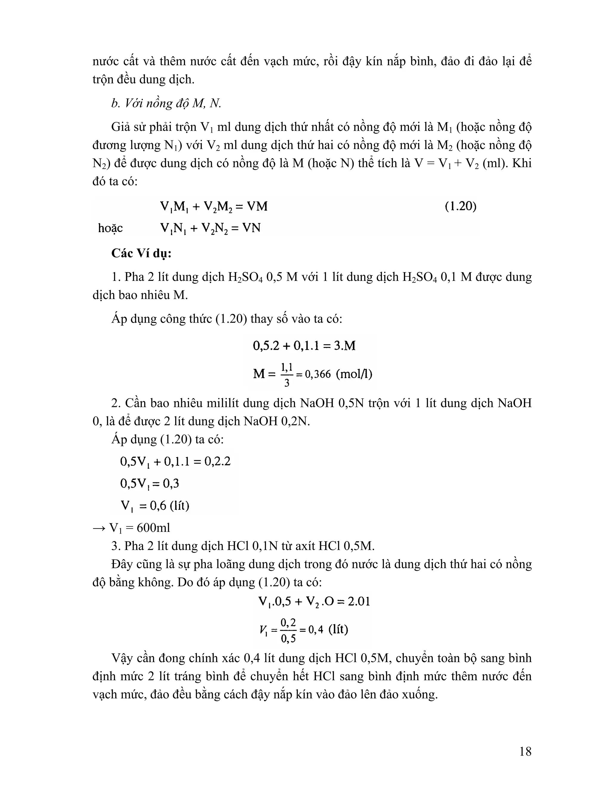 nước cất và thêm nước cất đến vạch mức, rồi đậy kín nắp bình, đảo đi đảo lại để 
trộn đều dung dịch. 
b. Với nồng độ M, N. 
Giả sử phải trộn V1 ml dung dịch thứ nhất có nồng độ mới là M1 (hoặc nồng độ 
đương lượng N1) với V2 ml dung dịch thứ hai có nồng độ mới là M2 (hoặc nồng độ 
N2) để được dung dịch có nồng độ là M (hoặc N) thể tích là V = V1 + V2 (ml). Khi 
đó ta có: 
Các Ví dụ: 
1. Pha 2 lít dung dịch H2SO4 0,5 M với 1 lít dung dịch H2SO4 0,1 M được dung 
18 
dịch bao nhiêu M. 
Áp dụng công thức (1.20) thay số vào ta có: 
2. Cần bao nhiêu mililít dung dịch NaOH 0,5N trộn với 1 lít dung dịch NaOH 
0, là để được 2 lít dung dịch NaOH 0,2N. 
Áp dụng (1.20) ta có: 
→ V1 = 600ml 
3. Pha 2 lít dung dịch HCl 0,1N từ axít HCl 0,5M. 
Đây cũng là sự pha loãng dung dịch trong đó nước là dung dịch thứ hai có nồng 
độ bằng không. Do đó áp dụng (1.20) ta có: 
Vậy cần đong chính xác 0,4 lít dung dịch HCl 0,5M, chuyển toàn bộ sang bình 
định mức 2 lít tráng bình để chuyển hết HCl sang bình định mức thêm nước đến 
vạch mức, đảo đều bằng cách đậy nắp kín vào đảo lên đảo xuống. 
 