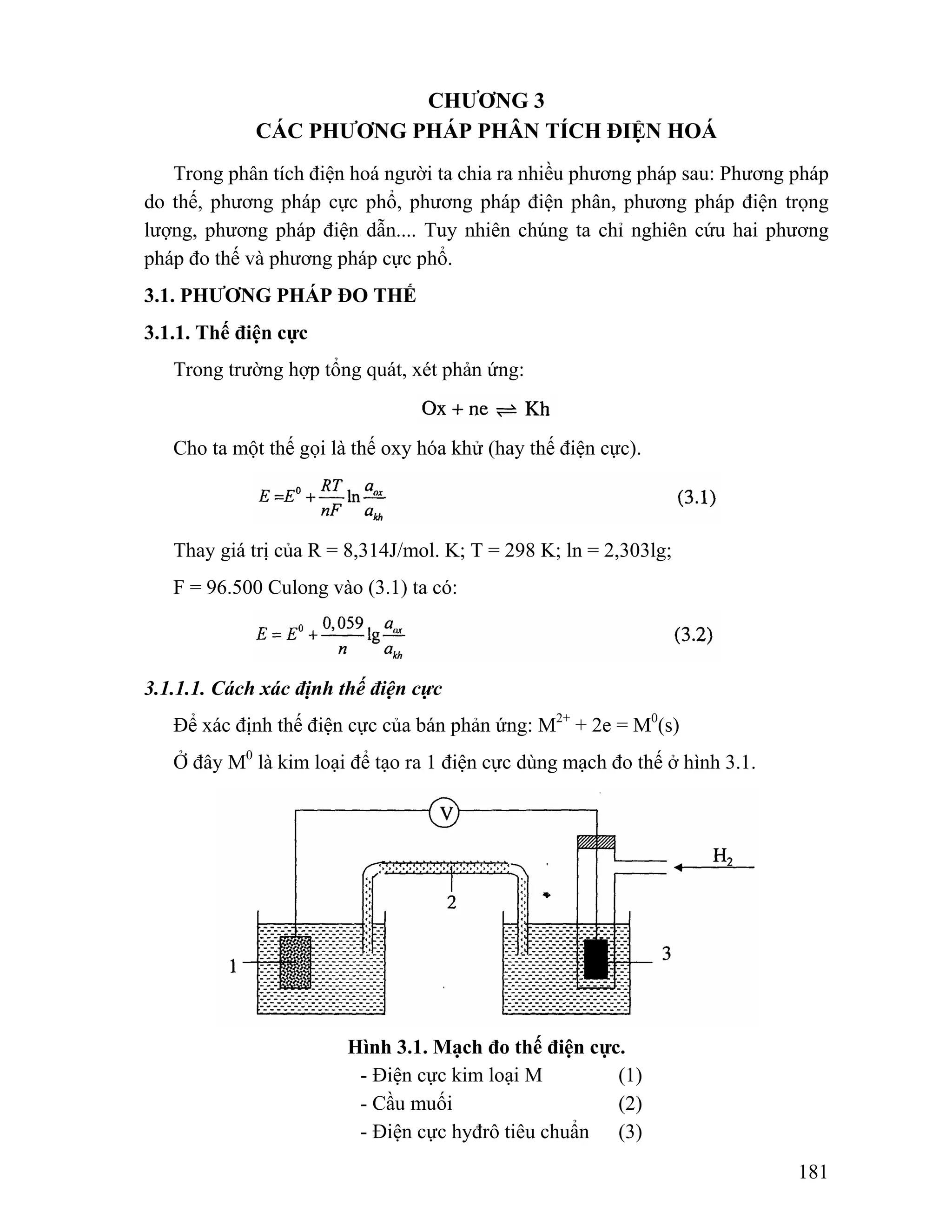 181 
CHƯƠNG 3 
CÁC PHƯƠNG PHÁP PHÂN TÍCH ĐIỆN HOÁ 
Trong phân tích điện hoá người ta chia ra nhiều phương pháp sau: Phương pháp 
do thế, phương pháp cực phổ, phương pháp điện phân, phương pháp điện trọng 
lượng, phương pháp điện dẫn.... Tuy nhiên chúng ta chỉ nghiên cứu hai phương 
pháp đo thế và phương pháp cực phổ. 
3.1. PHƯƠNG PHÁP ĐO THẾ 
3.1.1. Thế điện cực 
Trong trường hợp tổng quát, xét phản ứng: 
Cho ta một thế gọi là thế oxy hóa khử (hay thế điện cực). 
Thay giá trị của R = 8,314J/mol. K; T = 298 K; ln = 2,303lg; 
F = 96.500 Culong vào (3.1) ta có: 
3.1.1.1. Cách xác định thế điện cực 
Để xác định thế điện cực của bán phản ứng: M2+ + 2e = M0(s) 
Ở đây M0 là kim loại để tạo ra 1 điện cực dùng mạch đo thế ở hình 3.1. 
Hình 3.1. Mạch đo thế điện cực. 
- Điện cực kim loại M (1) 
- Cầu muối (2) 
- Điện cực hyđrô tiêu chuẩn (3) 
 