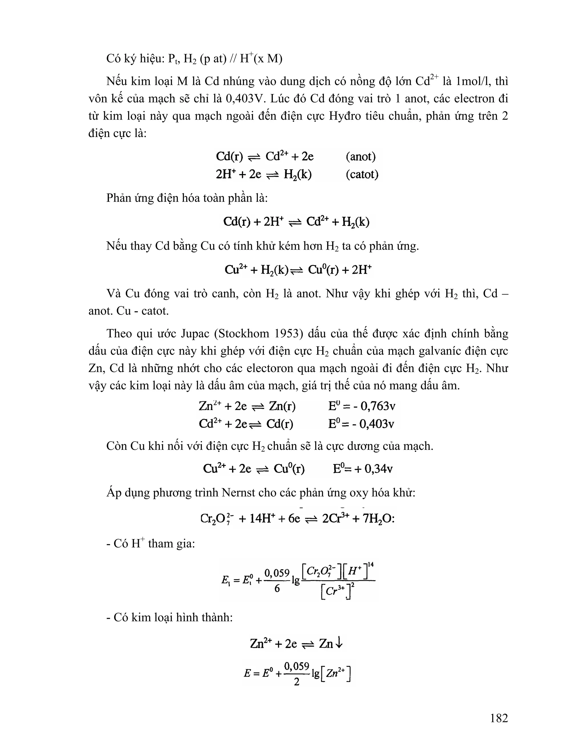Có ký hiệu: Pt, H2 (p at) // H+(x M) 
Nếu kim loại M là Cd nhúng vào dung dịch có nồng độ lớn Cd2+ là 1mol/l, thì 
vôn kế của mạch sẽ chỉ là 0,403V. Lúc đó Cd đóng vai trò 1 anot, các electron đi 
từ kim loại này qua mạch ngoài đến điện cực Hyđro tiêu chuẩn, phản ứng trên 2 
điện cực là: 
182 
Phản ứng điện hóa toàn phần là: 
Nếu thay Cd bằng Cu có tính khử kém hơn H2 ta có phản ứng. 
Và Cu đóng vai trò canh, còn H2 là anot. Như vậy khi ghép với H2 thì, Cd – 
anot. Cu - catot. 
Theo qui ước Jupac (Stockhom 1953) dấu của thế được xác định chính bằng 
dấu của điện cực này khi ghép với điện cực H2 chuẩn của mạch galvaníc điện cực 
Zn, Cd là những nhớt cho các electoron qua mạch ngoài đi đến điện cực H2. Như 
vậy các kim loại này là dấu âm của mạch, giá trị thế của nó mang dấu âm. 
Còn Cu khi nối với điện cực H2 chuẩn sẽ là cực dương của mạch. 
Áp dụng phương trình Nernst cho các phản ứng oxy hóa khử: 
- Có H+ tham gia: 
- Có kim loại hình thành: 
 