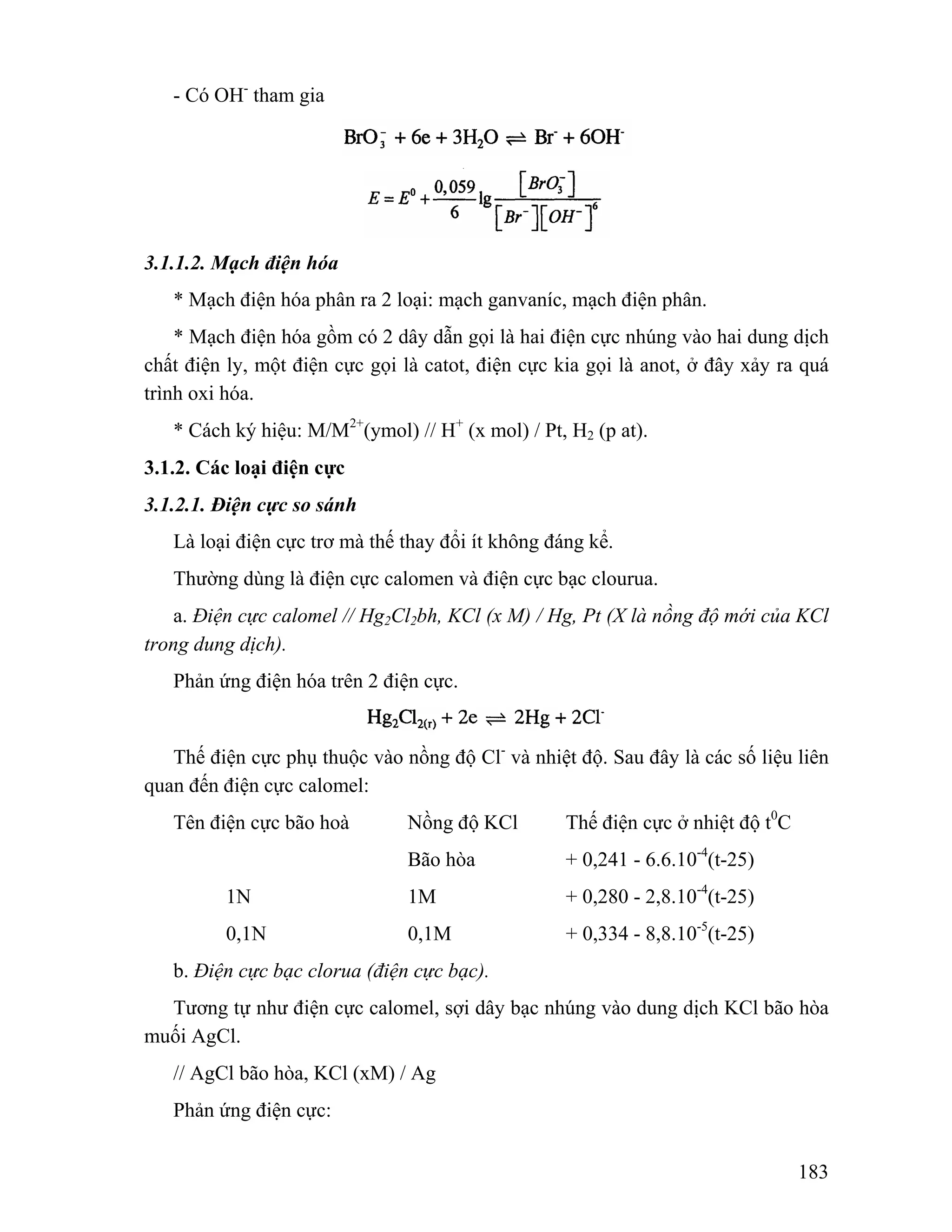 183 
- Có OH- tham gia 
3.1.1.2. Mạch điện hóa 
* Mạch điện hóa phân ra 2 loại: mạch ganvaníc, mạch điện phân. 
* Mạch điện hóa gồm có 2 dây dẫn gọi là hai điện cực nhúng vào hai dung dịch 
chất điện ly, một điện cực gọi là catot, điện cực kia gọi là anot, ở đây xảy ra quá 
trình oxi hóa. 
* Cách ký hiệu: M/M2+(ymol) // H+ (x mol) / Pt, H2 (p at). 
3.1.2. Các loại điện cực 
3.1.2.1. Điện cực so sánh 
Là loại điện cực trơ mà thế thay đổi ít không đáng kể. 
Thường dùng là điện cực calomen và điện cực bạc clourua. 
a. Điện cực calomel // Hg2Cl2bh, KCl (x M) / Hg, Pt (X là nồng độ mới của KCl 
trong dung dịch). 
Phản ứng điện hóa trên 2 điện cực. 
Thế điện cực phụ thuộc vào nồng độ Cl- và nhiệt độ. Sau đây là các số liệu liên 
quan đến điện cực calomel: 
Tên điện cực bão hoà Nồng độ KCl Thế điện cực ở nhiệt độ t0C 
Bão hòa + 0,241 - 6.6.10-4(t-25) 
1N 1M + 0,280 - 2,8.10-4(t-25) 
0,1N 0,1M + 0,334 - 8,8.10-5(t-25) 
b. Điện cực bạc clorua (điện cực bạc). 
Tương tự như điện cực calomel, sợi dây bạc nhúng vào dung dịch KCl bão hòa 
muối AgCl. 
// AgCl bão hòa, KCl (xM) / Ag 
Phản ứng điện cực: 
 