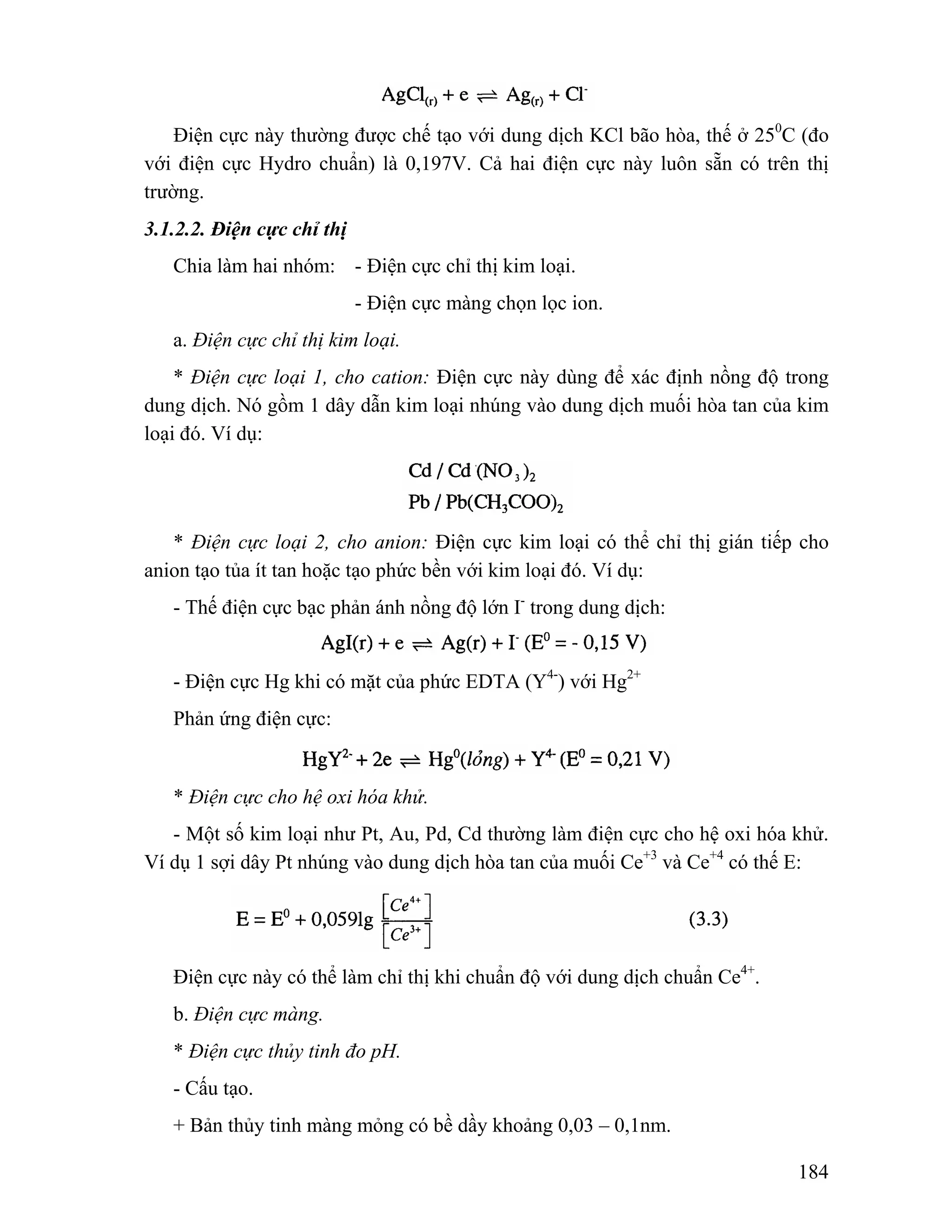 Điện cực này thường được chế tạo với dung dịch KCl bão hòa, thế ở 250C (đo 
với điện cực Hydro chuẩn) là 0,197V. Cả hai điện cực này luôn sẵn có trên thị 
trường. 
3.1.2.2. Điện cực chỉ thị 
184 
Chia làm hai nhóm: - Điện cực chỉ thị kim loại. 
- Điện cực màng chọn lọc ion. 
a. Điện cực chỉ thị kim loại. 
* Điện cực loại 1, cho cation: Điện cực này dùng để xác định nồng độ trong 
dung dịch. Nó gồm 1 dây dẫn kim loại nhúng vào dung dịch muối hòa tan của kim 
loại đó. Ví dụ: 
* Điện cực loại 2, cho anion: Điện cực kim loại có thể chỉ thị gián tiếp cho 
anion tạo tủa ít tan hoặc tạo phức bền với kim loại đó. Ví dụ: 
- Thế điện cực bạc phản ánh nồng độ lớn I- trong dung dịch: 
- Điện cực Hg khi có mặt của phức EDTA (Y4-) với Hg2+ 
Phản ứng điện cực: 
* Điện cực cho hệ oxi hóa khử. 
- Một số kim loại như Pt, Au, Pd, Cd thường làm điện cực cho hệ oxi hóa khử. 
Ví dụ 1 sợi dây Pt nhúng vào dung dịch hòa tan của muối Ce+3 và Ce+4 có thế E: 
Điện cực này có thể làm chỉ thị khi chuẩn độ với dung dịch chuẩn Ce4+. 
b. Điện cực màng. 
* Điện cực thủy tinh đo pH. 
- Cấu tạo. 
+ Bản thủy tinh màng mỏng có bề dầy khoảng 0,03 – 0,1nm. 
 