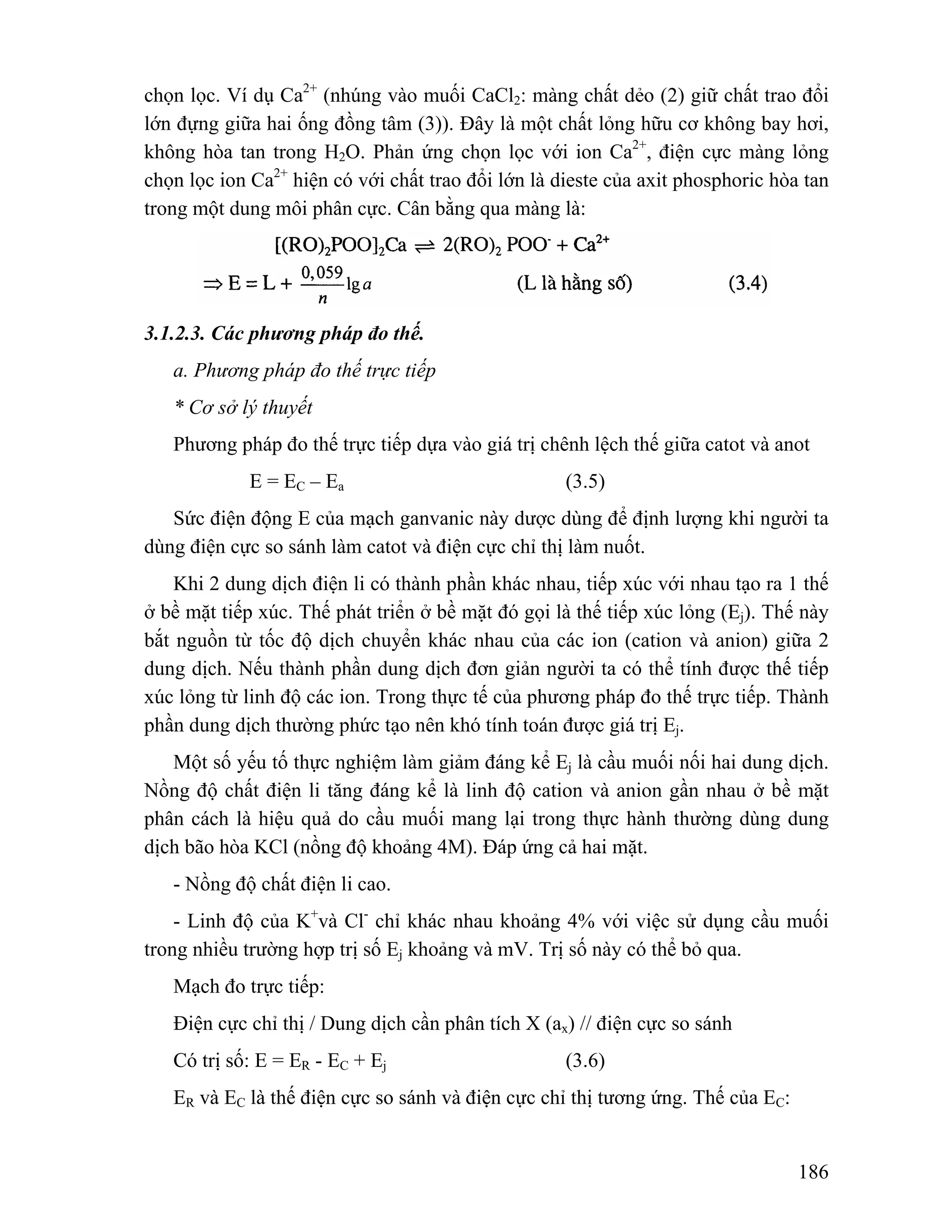 chọn lọc. Ví dụ Ca2+ (nhúng vào muối CaCl2: màng chất dẻo (2) giữ chất trao đổi 
lớn đựng giữa hai ống đồng tâm (3)). Đây là một chất lỏng hữu cơ không bay hơi, 
không hòa tan trong H2O. Phản ứng chọn lọc với ion Ca2+, điện cực màng lỏng 
chọn lọc ion Ca2+ hiện có với chất trao đổi lớn là dieste của axit phosphoric hòa tan 
trong một dung môi phân cực. Cân bằng qua màng là: 
186 
3.1.2.3. Các phương pháp đo thế. 
a. Phương pháp đo thế trực tiếp 
* Cơ sở lý thuyết 
Phương pháp đo thế trực tiếp dựa vào giá trị chênh lệch thế giữa catot và anot 
E = EC – Ea (3.5) 
Sức điện động E của mạch ganvanic này dược dùng để định lượng khi người ta 
dùng điện cực so sánh làm catot và điện cực chỉ thị làm nuốt. 
Khi 2 dung dịch điện li có thành phần khác nhau, tiếp xúc với nhau tạo ra 1 thế 
ở bề mặt tiếp xúc. Thế phát triển ở bề mặt đó gọi là thế tiếp xúc lỏng (Ej). Thế này 
bắt nguồn từ tốc độ dịch chuyển khác nhau của các ion (cation và anion) giữa 2 
dung dịch. Nếu thành phần dung dịch đơn giản người ta có thể tính được thế tiếp 
xúc lỏng từ linh độ các ion. Trong thực tế của phương pháp đo thế trực tiếp. Thành 
phần dung dịch thường phức tạo nên khó tính toán được giá trị Ej. 
Một số yếu tố thực nghiệm làm giảm đáng kể Ej là cầu muối nối hai dung dịch. 
Nồng độ chất điện li tăng đáng kể là linh độ cation và anion gần nhau ở bề mặt 
phân cách là hiệu quả do cầu muối mang lại trong thực hành thường dùng dung 
dịch bão hòa KCl (nồng độ khoảng 4M). Đáp ứng cả hai mặt. 
- Nồng độ chất điện li cao. 
- Linh độ của K+và Cl- chỉ khác nhau khoảng 4% với việc sử dụng cầu muối 
trong nhiều trường hợp trị số Ej khoảng và mV. Trị số này có thể bỏ qua. 
Mạch đo trực tiếp: 
Điện cực chỉ thị / Dung dịch cần phân tích X (ax) // điện cực so sánh 
Có trị số: E = ER - EC + Ej (3.6) 
ER và EC là thế điện cực so sánh và điện cực chỉ thị tương ứng. Thế của EC: 
 