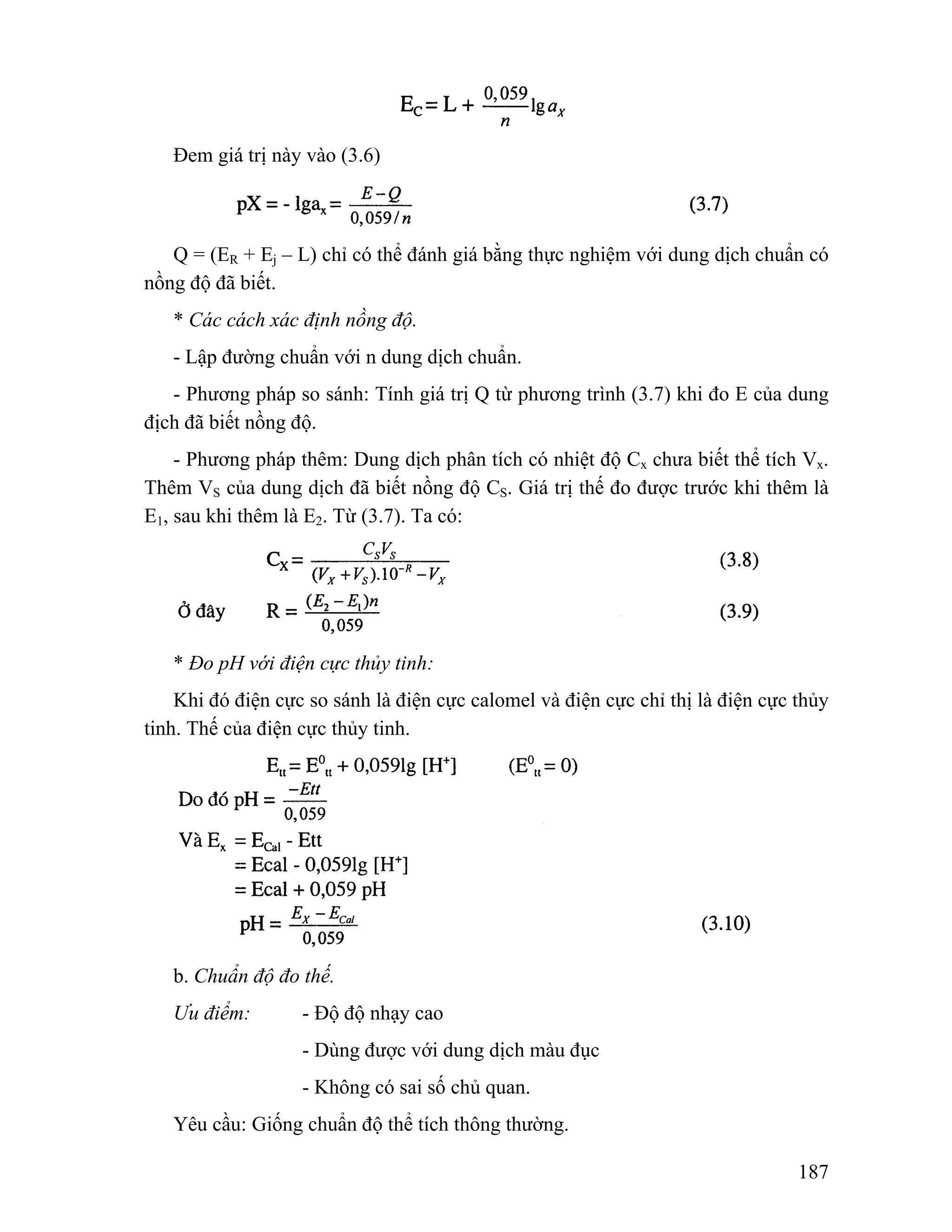 187 
Đem giá trị này vào (3.6) 
Q = (ER + Ej – L) chỉ có thể đánh giá bằng thực nghiệm với dung dịch chuẩn có 
nồng độ đã biết. 
* Các cách xác định nồng độ. 
- Lập đường chuẩn với n dung dịch chuẩn. 
- Phương pháp so sánh: Tính giá trị Q từ phương trình (3.7) khi đo E của dung 
địch đã biết nồng độ. 
- Phương pháp thêm: Dung dịch phân tích có nhiệt độ Cx chưa biết thể tích Vx. 
Thêm VS của dung dịch đã biết nồng độ CS. Giá trị thế đo được trước khi thêm là 
E1, sau khi thêm là E2. Từ (3.7). Ta có: 
* Đo pH với điện cực thủy tinh: 
Khi đó điện cực so sánh là điện cực calomel và điện cực chỉ thị là điện cực thủy 
tinh. Thế của điện cực thủy tinh. 
b. Chuẩn độ đo thế. 
Ưu điểm: - Độ độ nhạy cao 
- Dùng được với dung dịch màu đục 
- Không có sai số chủ quan. 
Yêu cầu: Giống chuẩn độ thể tích thông thường. 
 