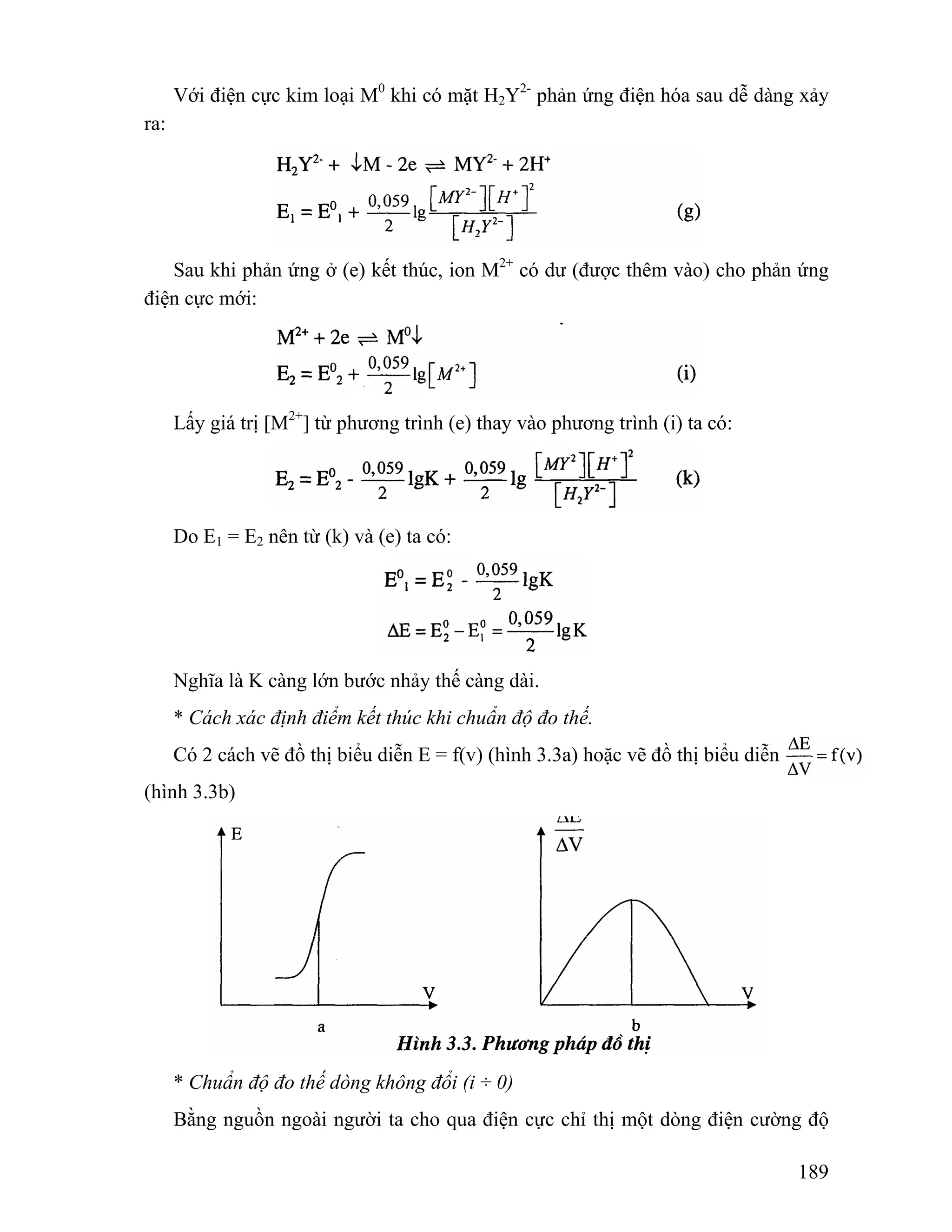 Với điện cực kim loại M0 khi có mặt H2Y2- phản ứng điện hóa sau dễ dàng xảy 
189 
ra: 
Sau khi phản ứng ở (e) kết thúc, ion M2+ có dư (được thêm vào) cho phản ứng 
điện cực mới: 
Lấy giá trị [M2+] từ phương trình (e) thay vào phương trình (i) ta có: 
Do E1 = E2 nên từ (k) và (e) ta có: 
Nghĩa là K càng lớn bước nhảy thế càng dài. 
* Cách xác định điểm kết thúc khi chuẩn độ đo thế. 
Có 2 cách vẽ đồ thị biểu diễn E = f(v) (hình 3.3a) hoặc vẽ đồ thị biểu diễn 
(hình 3.3b) 
* Chuẩn độ đo thế dòng không đổi (i ÷ 0) 
Bằng nguồn ngoài người ta cho qua điện cực chỉ thị một dòng điện cường độ 
 