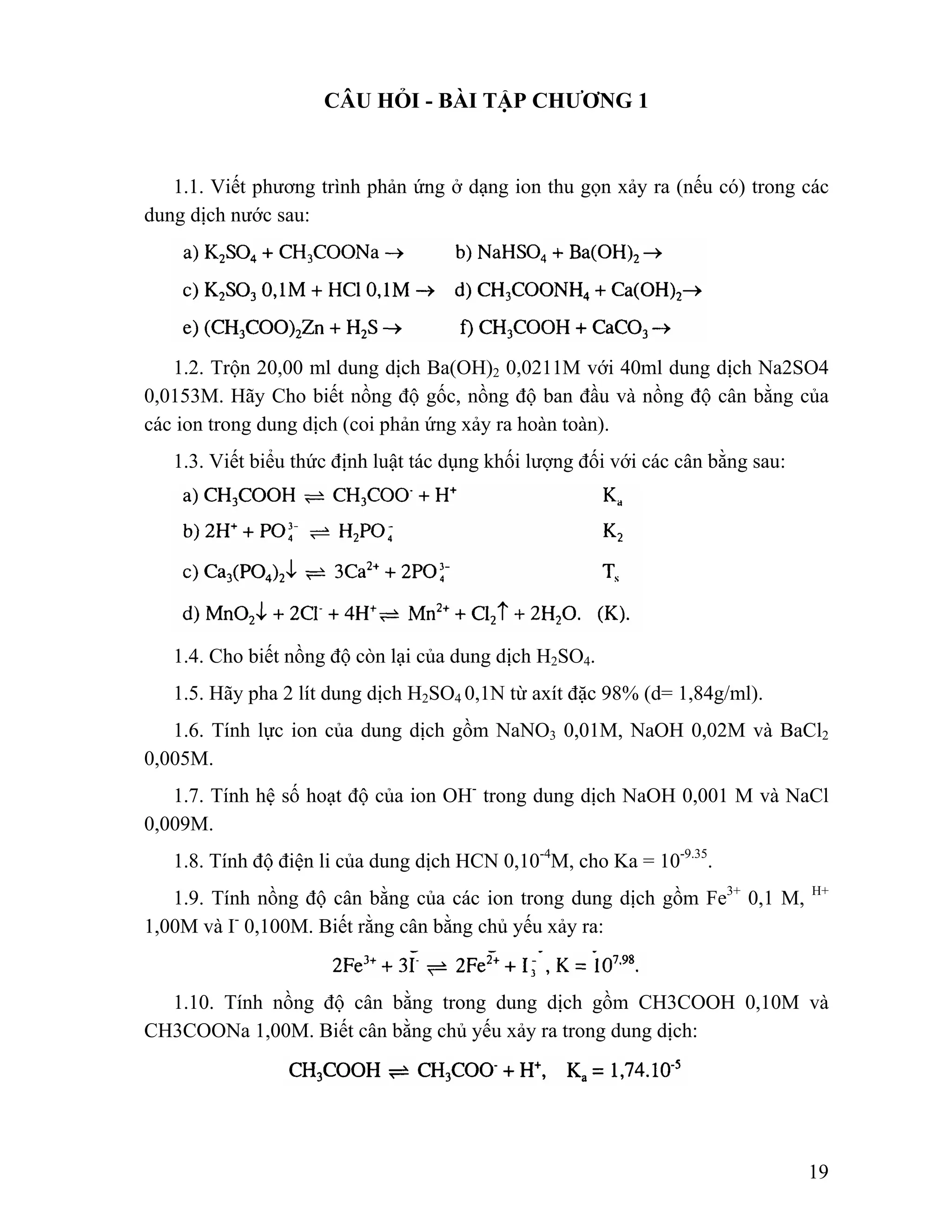 19 
CÂU HỎI - BÀI TẬP CHƯƠNG 1 
1.1. Viết phương trình phản ứng ở dạng ion thu gọn xảy ra (nếu có) trong các 
dung dịch nước sau: 
1.2. Trộn 20,00 ml dung dịch Ba(OH)2 0,0211M với 40ml dung dịch Na2SO4 
0,0153M. Hãy Cho biết nồng độ gốc, nồng độ ban đầu và nồng độ cân bằng của 
các ion trong dung dịch (coi phản ứng xảy ra hoàn toàn). 
1.3. Viết biểu thức định luật tác dụng khối lượng đối với các cân bằng sau: 
1.4. Cho biết nồng độ còn lại của dung dịch H2SO4. 
1.5. Hãy pha 2 lít dung dịch H2SO4 0,1N từ axít đặc 98% (d= 1,84g/ml). 
1.6. Tính lực ion của dung dịch gồm NaNO3 0,01M, NaOH 0,02M và BaCl2 
0,005M. 
1.7. Tính hệ số hoạt độ của ion OH- trong dung dịch NaOH 0,001 M và NaCl 
0,009M. 
1.8. Tính độ điện li của dung dịch HCN 0,10-4M, cho Ka = 10-9.35. 
1.9. Tính nồng độ cân bằng của các ion trong dung dịch gồm Fe3+ 0,1 M, H+ 
1,00M và I- 0,100M. Biết rằng cân bằng chủ yếu xảy ra: 
1.10. Tính nồng độ cân bằng trong dung dịch gồm CH3COOH 0,10M và 
CH3COONa 1,00M. Biết cân bằng chủ yếu xảy ra trong dung dịch: 
 