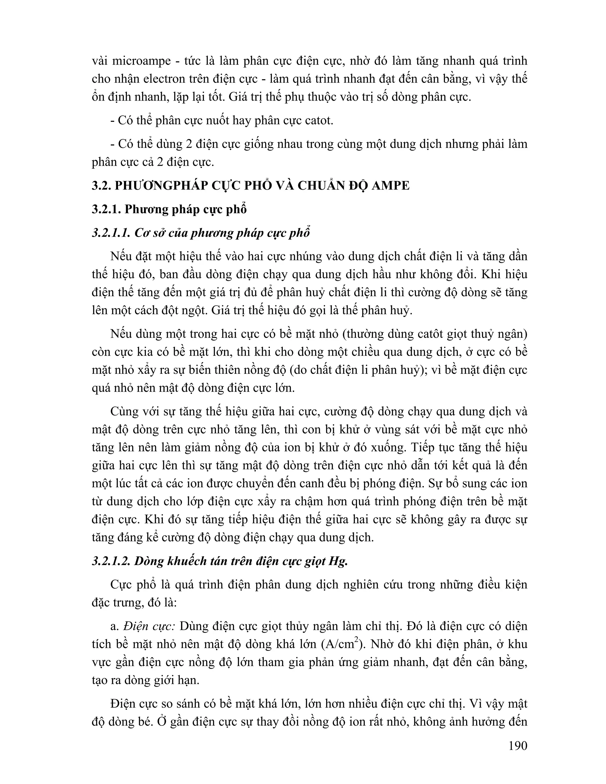 vài microampe - tức là làm phân cực điện cực, nhờ đó làm tăng nhanh quá trình 
cho nhận electron trên điện cực - làm quá trình nhanh đạt đến cân bằng, vì vậy thế 
ổn định nhanh, lặp lại tốt. Giá trị thế phụ thuộc vào trị số dòng phân cực. 
- Có thể phân cực nuốt hay phân cực catot. 
- Có thể dùng 2 điện cực giống nhau trong cùng một dung dịch nhưng phải làm 
190 
phân cực cả 2 điện cực. 
3.2. PHƯƠNGPHÁP CỰC PHỔ VÀ CHUẨN ĐỘ AMPE 
3.2.1. Phương pháp cực phổ 
3.2.1.1. Cơ sở của phương pháp cực phổ 
Nếu đặt một hiệu thế vào hai cực nhúng vào dung dịch chất điện li và tăng dần 
thế hiệu đó, ban đầu dòng điện chạy qua dung dịch hầu như không đổi. Khi hiệu 
điện thế tăng đến một giá trị đủ để phân huỷ chất điện li thì cường độ dòng sẽ tăng 
lên một cách đột ngột. Giá trị thế hiệu đó gọi là thế phân huỷ. 
Nếu dùng một trong hai cực có bề mặt nhỏ (thường dùng catôt giọt thuỷ ngân) 
còn cực kia có bề mặt lớn, thì khi cho dòng một chiều qua dung dịch, ở cực có bề 
mặt nhỏ xẩy ra sự biến thiên nồng độ (do chất điện li phân huỷ); vì bề mặt điện cực 
quá nhỏ nên mật độ dòng điện cực lớn. 
Cùng với sự tăng thế hiệu giữa hai cực, cường độ dòng chạy qua dung dịch và 
mật độ dòng trên cực nhỏ tăng lên, thì con bị khử ở vùng sát với bề mặt cực nhỏ 
tăng lên nên làm giảm nồng độ của ion bị khử ở đó xuống. Tiếp tục tăng thế hiệu 
giữa hai cực lên thì sự tăng mật độ dòng trên điện cực nhỏ dẫn tới kết quả là đến 
một lúc tất cả các ion được chuyển đến canh đều bị phóng điện. Sự bổ sung các ion 
từ dung dịch cho lớp điện cực xẩy ra chậm hơn quá trình phóng điện trên bề mặt 
điện cực. Khi đó sự tăng tiếp hiệu điện thế giữa hai cực sẽ không gây ra được sự 
tăng đáng kể cường độ dòng điện chạy qua dung dịch. 
3.2.1.2. Dòng khuếch tán trên điện cực giọt Hg. 
Cực phổ là quá trình điện phân dung dịch nghiên cứu trong những điều kiện 
đặc trưng, đó là: 
a. Điện cực: Dùng điện cực giọt thủy ngân làm chỉ thị. Đó là điện cực có diện 
tích bề mặt nhỏ nên mật độ dòng khá lớn (A/cm2). Nhờ đó khi điện phân, ở khu 
vực gần điện cực nồng độ lớn tham gia phản ứng giảm nhanh, đạt đến cân bằng, 
tạo ra dòng giới hạn. 
Điện cực so sánh có bề mặt khá lớn, lớn hơn nhiều điện cực chỉ thị. Vì vậy mật 
độ dòng bé. Ở gần điện cực sự thay đồi nồng độ ion rất nhỏ, không ảnh hưởng đến 
 