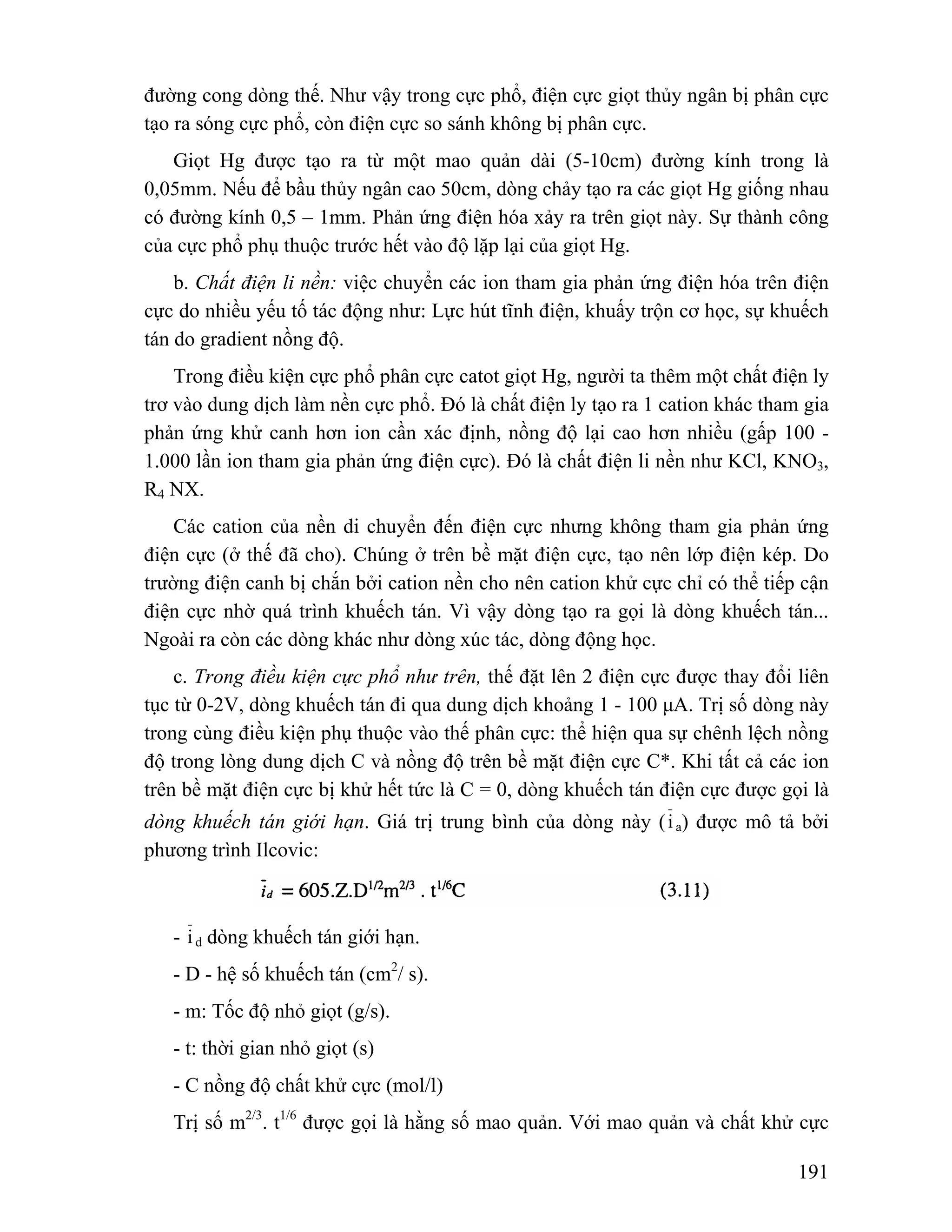đường cong dòng thế. Như vậy trong cực phổ, điện cực giọt thủy ngân bị phân cực 
tạo ra sóng cực phổ, còn điện cực so sánh không bị phân cực. 
Giọt Hg được tạo ra từ một mao quản dài (5-10cm) đường kính trong là 
0,05mm. Nếu để bầu thủy ngân cao 50cm, dòng chảy tạo ra các giọt Hg giống nhau 
có đường kính 0,5 – 1mm. Phản ứng điện hóa xảy ra trên giọt này. Sự thành công 
của cực phổ phụ thuộc trước hết vào độ lặp lại của giọt Hg. 
b. Chất điện li nền: việc chuyển các ion tham gia phản ứng điện hóa trên điện 
cực do nhiều yếu tố tác động như: Lực hút tĩnh điện, khuấy trộn cơ học, sự khuếch 
tán do gradient nồng độ. 
Trong điều kiện cực phổ phân cực catot giọt Hg, người ta thêm một chất điện ly 
trơ vào dung dịch làm nền cực phổ. Đó là chất điện ly tạo ra 1 cation khác tham gia 
phản ứng khử canh hơn ion cần xác định, nồng độ lại cao hơn nhiều (gấp 100 - 
1.000 lần ion tham gia phản ứng điện cực). Đó là chất điện li nền như KCl, KNO3, 
R4 NX. 
Các cation của nền di chuyển đến điện cực nhưng không tham gia phản ứng 
điện cực (ở thế đã cho). Chúng ở trên bề mặt điện cực, tạo nên lớp điện kép. Do 
trường điện canh bị chắn bởi cation nền cho nên cation khử cực chỉ có thể tiếp cận 
điện cực nhờ quá trình khuếch tán. Vì vậy dòng tạo ra gọi là dòng khuếch tán... 
Ngoài ra còn các dòng khác như dòng xúc tác, dòng động học. 
c. Trong điều kiện cực phổ như trên, thế đặt lên 2 điện cực được thay đổi liên 
tục từ 0-2V, dòng khuếch tán đi qua dung dịch khoảng 1 - 100 μA. Trị số dòng này 
trong cùng điều kiện phụ thuộc vào thế phân cực: thể hiện qua sự chênh lệch nồng 
độ trong lòng dung dịch C và nồng độ trên bề mặt điện cực C*. Khi tất cả các ion 
trên bề mặt điện cực bị khử hết tức là C = 0, dòng khuếch tán điện cực được gọi là 
dòng khuếch tán giới hạn. Giá trị trung bình của dòng này (i a) được mô tả bởi 
phương trình Ilcovic: 
- i d dòng khuếch tán giới hạn. 
- D - hệ số khuếch tán (cm2/ s). 
- m: Tốc độ nhỏ giọt (g/s). 
- t: thời gian nhỏ giọt (s) 
- C nồng độ chất khử cực (mol/l) 
Trị số m2/3. t1/6 được gọi là hằng số mao quản. Với mao quản và chất khử cực 
191 
 