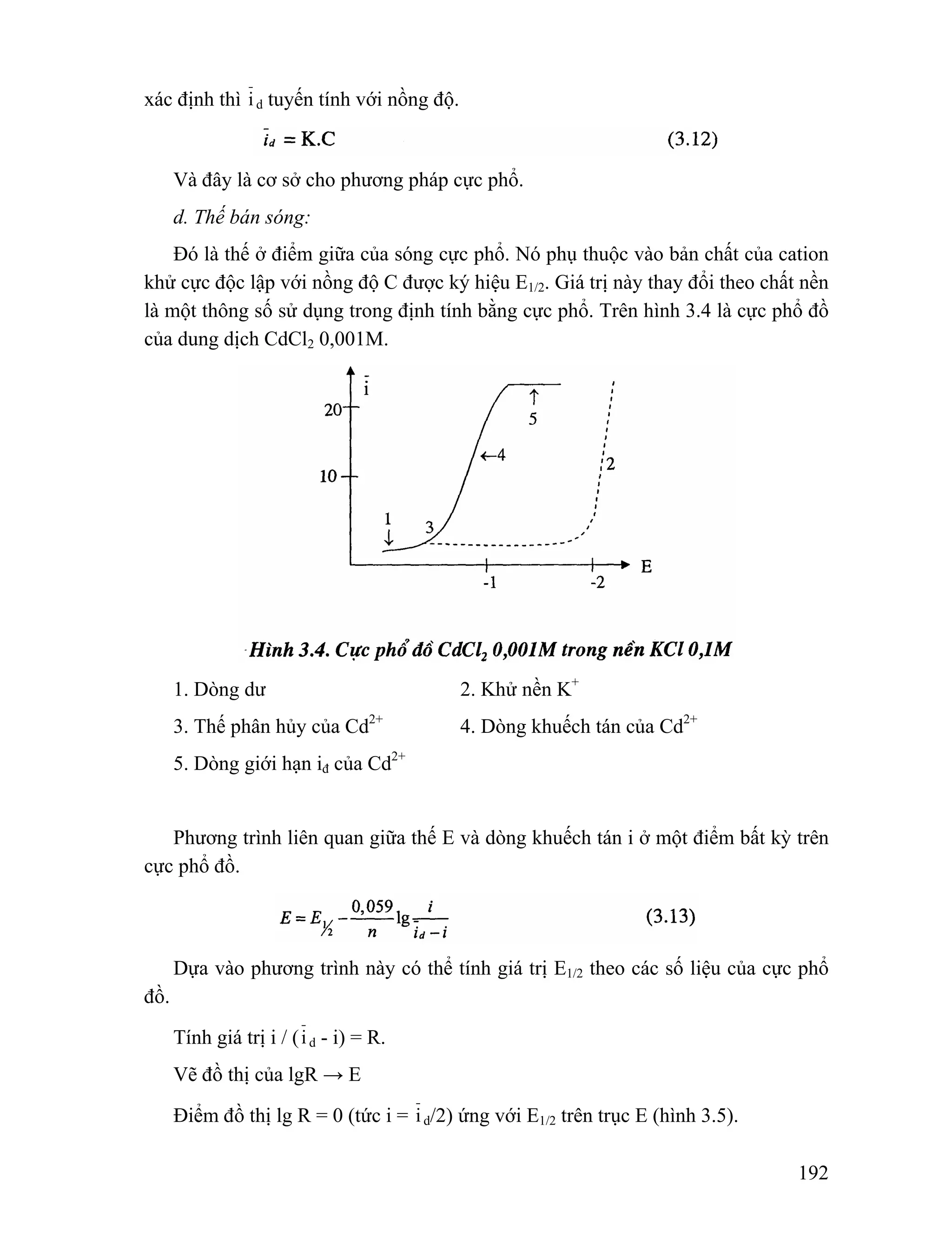192 
xác định thì i d tuyến tính với nồng độ. 
Và đây là cơ sở cho phương pháp cực phổ. 
d. Thế bán sóng: 
Đó là thế ở điểm giữa của sóng cực phổ. Nó phụ thuộc vào bản chất của cation 
khử cực độc lập với nồng độ C được ký hiệu E1/2. Giá trị này thay đổi theo chất nền 
là một thông số sử dụng trong định tính bằng cực phổ. Trên hình 3.4 là cực phổ đồ 
của dung dịch CdCl2 0,001M. 
1. Dòng dư 2. Khử nền K+ 
3. Thế phân hủy của Cd2+ 4. Dòng khuếch tán của Cd2+ 
5. Dòng giới hạn iđ của Cd2+ 
Phương trình liên quan giữa thế E và dòng khuếch tán i ở một điểm bất kỳ trên 
cực phổ đồ. 
Dựa vào phương trình này có thể tính giá trị E1/2 theo các số liệu của cực phổ 
đồ. 
Tính giá trị i / (i d - i) = R. 
Vẽ đồ thị của lgR → E 
Điểm đồ thị lg R = 0 (tức i = i d/2) ứng với E1/2 trên trục E (hình 3.5). 
 