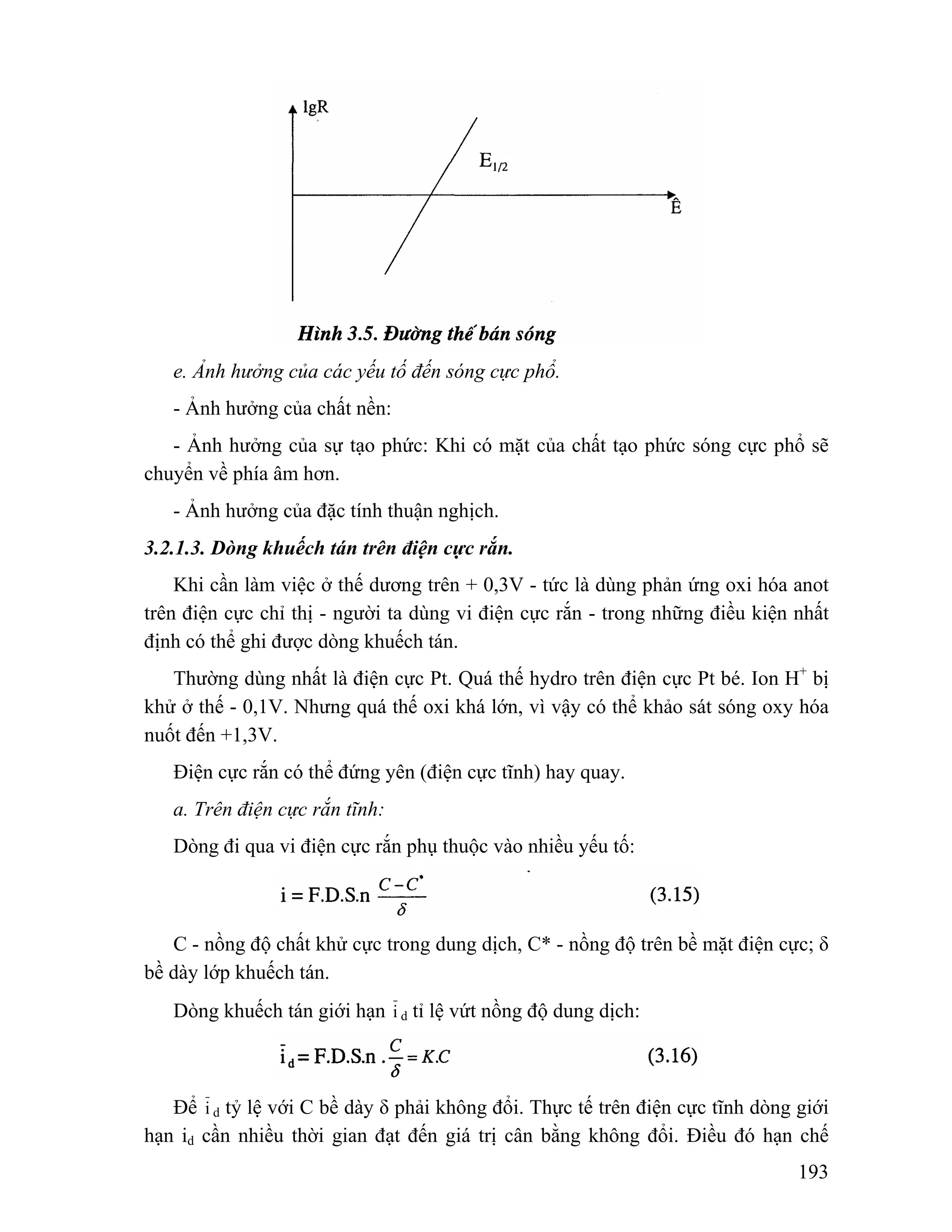 e. Ảnh hưởng của các yếu tố đến sóng cực phổ. 
- Ảnh hưởng của chất nền: 
- Ảnh hưởng của sự tạo phức: Khi có mặt của chất tạo phức sóng cực phổ sẽ 
193 
chuyển về phía âm hơn. 
- Ảnh hưởng của đặc tính thuận nghịch. 
3.2.1.3. Dòng khuếch tán trên điện cực rắn. 
Khi cần làm việc ở thế dương trên + 0,3V - tức là dùng phản ứng oxi hóa anot 
trên điện cực chỉ thị - người ta dùng vi điện cực rắn - trong những điều kiện nhất 
định có thể ghi được dòng khuếch tán. 
Thường dùng nhất là điện cực Pt. Quá thế hydro trên điện cực Pt bé. Ion H+ bị 
khử ở thế - 0,1V. Nhưng quá thế oxi khá lớn, vì vậy có thể khảo sát sóng oxy hóa 
nuốt đến +1,3V. 
Điện cực rắn có thể đứng yên (điện cực tĩnh) hay quay. 
a. Trên điện cực rắn tĩnh: 
Dòng đi qua vi điện cực rắn phụ thuộc vào nhiều yếu tố: 
C - nồng độ chất khử cực trong dung dịch, C* - nồng độ trên bề mặt điện cực; δ 
bề dày lớp khuếch tán. 
Dòng khuếch tán giới hạn i d tỉ lệ vứt nồng độ dung dịch: 
Để i d tỷ lệ với C bề dày δ phải không đổi. Thực tế trên điện cực tĩnh dòng giới 
hạn id cần nhiều thời gian đạt đến giá trị cân bằng không đổi. Điều đó hạn chế 
 