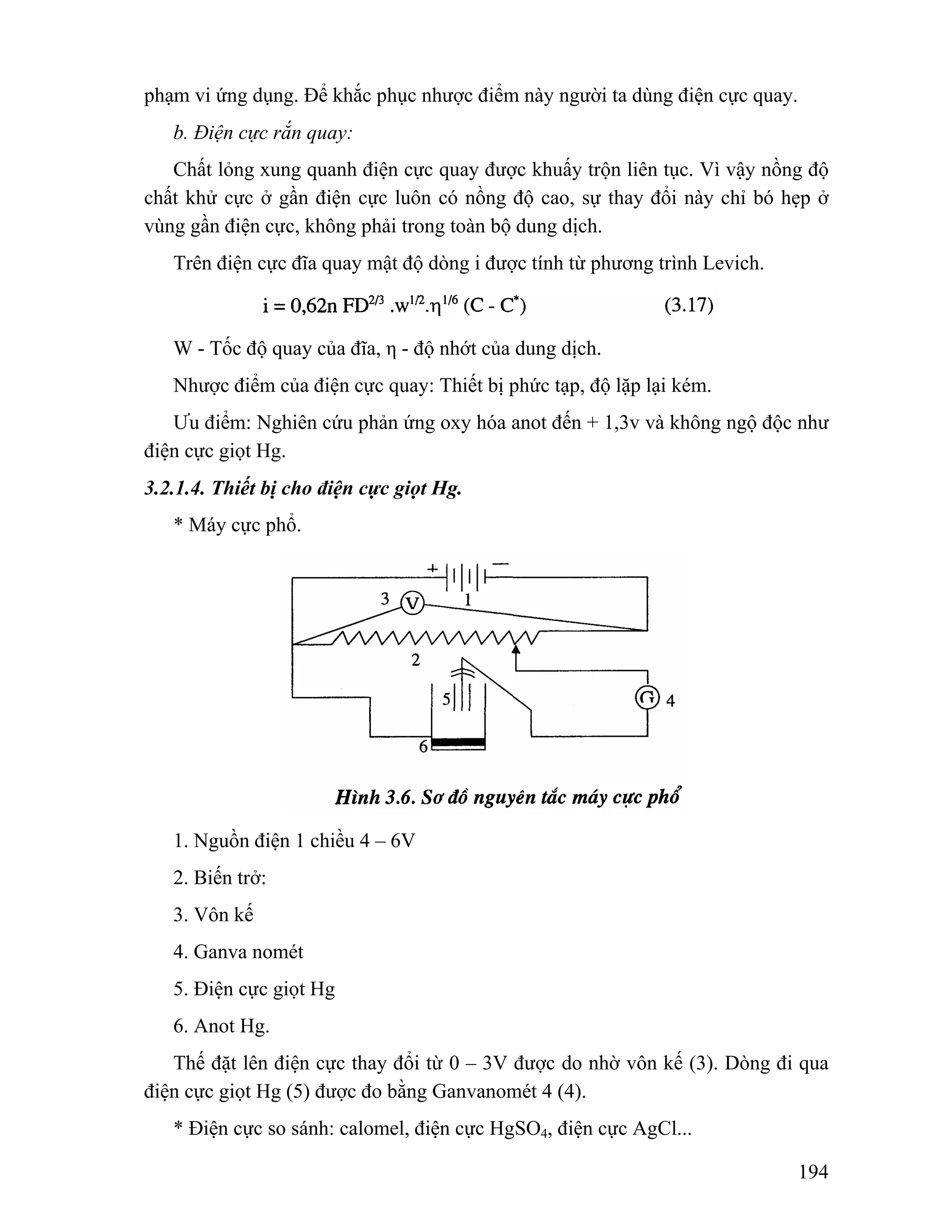 194 
phạm vi ứng dụng. Để khắc phục nhược điểm này người ta dùng điện cực quay. 
b. Điện cực rắn quay: 
Chất lỏng xung quanh điện cực quay được khuấy trộn liên tục. Vì vậy nồng độ 
chất khử cực ở gần điện cực luôn có nồng độ cao, sự thay đổi này chỉ bó hẹp ở 
vùng gần điện cực, không phải trong toàn bộ dung dịch. 
Trên điện cực đĩa quay mật độ dòng i được tính từ phương trình Levich. 
W - Tốc độ quay của đĩa, η - độ nhớt của dung dịch. 
Nhược điểm của điện cực quay: Thiết bị phức tạp, độ lặp lại kém. 
Ưu điểm: Nghiên cứu phản ứng oxy hóa anot đến + 1,3v và không ngộ độc như 
điện cực giọt Hg. 
3.2.1.4. Thiết bị cho điện cực giọt Hg. 
* Máy cực phổ. 
1. Nguồn điện 1 chiều 4 – 6V 
2. Biến trở: 
3. Vôn kế 
4. Ganva nomét 
5. Điện cực giọt Hg 
6. Anot Hg. 
Thế đặt lên điện cực thay đổi từ 0 – 3V được do nhờ vôn kế (3). Dòng đi qua 
điện cực giọt Hg (5) được đo bằng Ganvanomét 4 (4). 
* Điện cực so sánh: calomel, điện cực HgSO4, điện cực AgCl... 
 