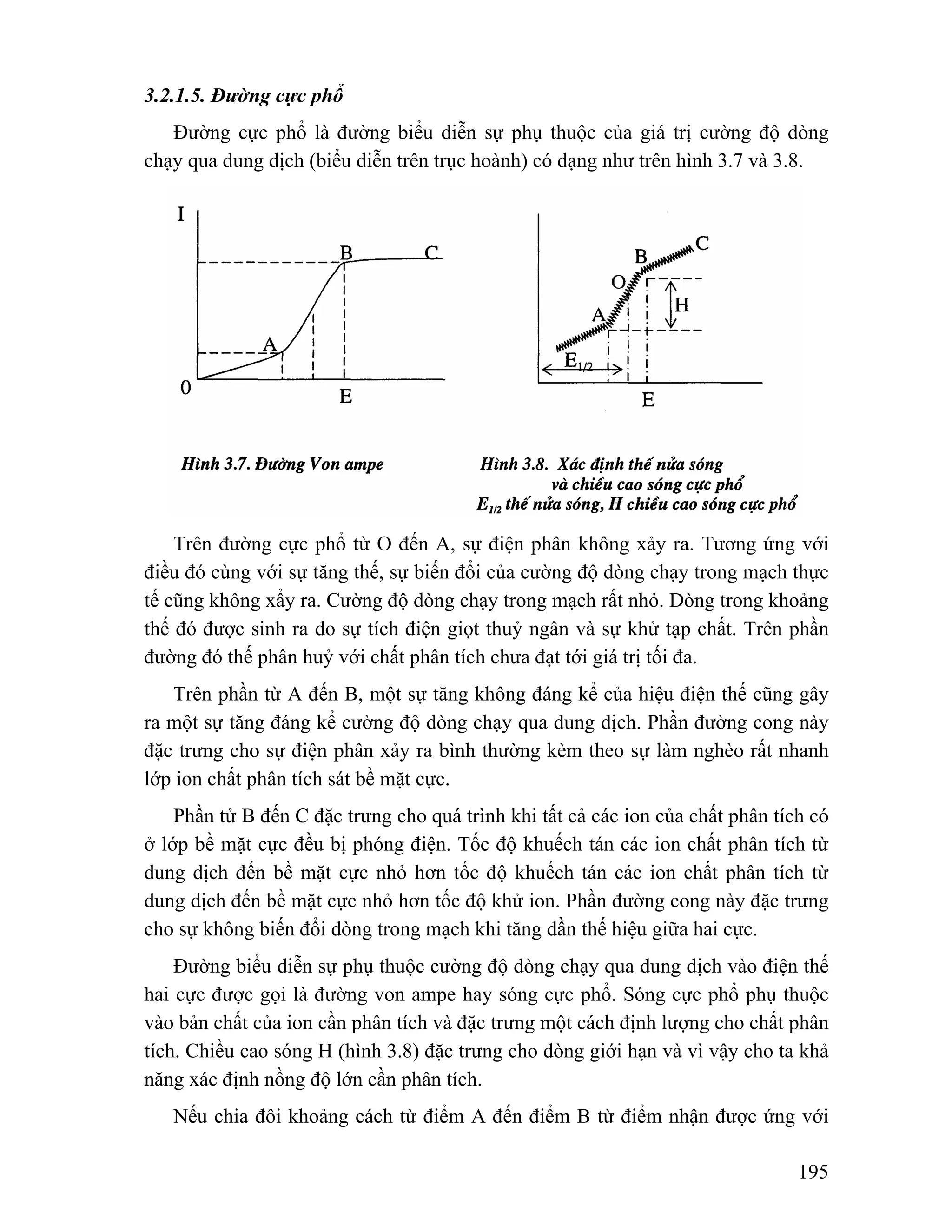 195 
3.2.1.5. Đường cực phổ 
Đường cực phổ là đường biểu diễn sự phụ thuộc của giá trị cường độ dòng 
chạy qua dung dịch (biểu diễn trên trục hoành) có dạng như trên hình 3.7 và 3.8. 
Trên đường cực phổ từ O đến A, sự điện phân không xảy ra. Tương ứng với 
điều đó cùng với sự tăng thế, sự biến đổi của cường độ dòng chạy trong mạch thực 
tế cũng không xẩy ra. Cường độ dòng chạy trong mạch rất nhỏ. Dòng trong khoảng 
thế đó được sinh ra do sự tích điện giọt thuỷ ngân và sự khử tạp chất. Trên phần 
đường đó thế phân huỷ với chất phân tích chưa đạt tới giá trị tối đa. 
Trên phần từ A đến B, một sự tăng không đáng kể của hiệu điện thế cũng gây 
ra một sự tăng đáng kể cường độ dòng chạy qua dung dịch. Phần đường cong này 
đặc trưng cho sự điện phân xảy ra bình thường kèm theo sự làm nghèo rất nhanh 
lớp ion chất phân tích sát bề mặt cực. 
Phần tử B đến C đặc trưng cho quá trình khi tất cả các ion của chất phân tích có 
ở lớp bề mặt cực đều bị phóng điện. Tốc độ khuếch tán các ion chất phân tích từ 
dung dịch đến bề mặt cực nhỏ hơn tốc độ khuếch tán các ion chất phân tích từ 
dung dịch đến bề mặt cực nhỏ hơn tốc độ khử ion. Phần đường cong này đặc trưng 
cho sự không biến đổi dòng trong mạch khi tăng dần thế hiệu giữa hai cực. 
Đường biểu diễn sự phụ thuộc cường độ dòng chạy qua dung dịch vào điện thế 
hai cực được gọi là đường von ampe hay sóng cực phổ. Sóng cực phổ phụ thuộc 
vào bản chất của ion cần phân tích và đặc trưng một cách định lượng cho chất phân 
tích. Chiều cao sóng H (hình 3.8) đặc trưng cho dòng giới hạn và vì vậy cho ta khả 
năng xác định nồng độ lớn cần phân tích. 
Nếu chia đôi khoảng cách từ điểm A đến điểm B từ điểm nhận được ứng với 
 