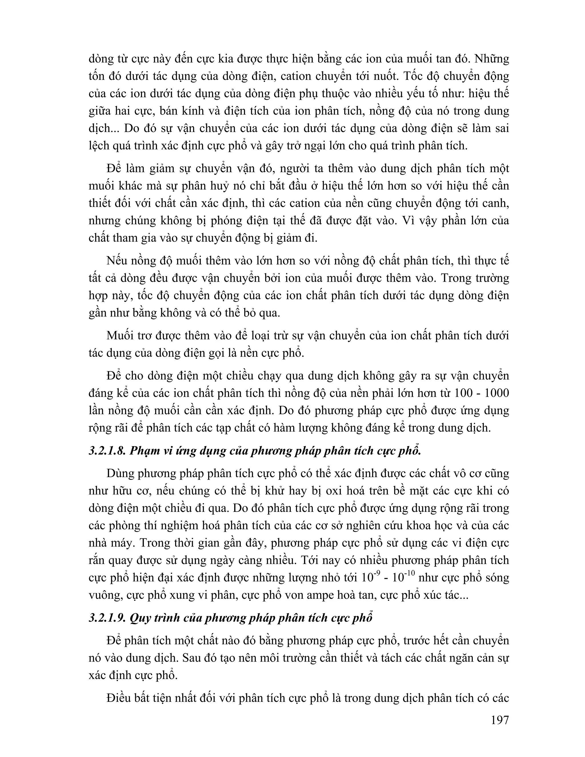 dòng từ cực này đến cực kia được thực hiện bằng các ion của muối tan đó. Những 
tốn đó dưới tác dụng của dòng điện, cation chuyển tới nuốt. Tốc độ chuyển động 
của các ion dưới tác dụng của dòng điện phụ thuộc vào nhiều yếu tố như: hiệu thế 
giữa hai cực, bán kính và điện tích của ion phân tích, nồng độ của nó trong dung 
dịch... Do đó sự vận chuyển của các ion dưới tác dụng của dòng điện sẽ làm sai 
lệch quá trình xác định cực phổ và gây trở ngại lớn cho quá trình phân tích. 
Để làm giảm sự chuyển vận đó, người ta thêm vào dung dịch phân tích một 
muối khác mà sự phân huỷ nó chỉ bắt đầu ở hiệu thế lớn hơn so với hiệu thế cần 
thiết đối với chất cần xác định, thì các cation của nền cũng chuyển động tới canh, 
nhưng chúng không bị phóng điện tại thế đã được đặt vào. Vì vậy phần lớn của 
chất tham gia vào sự chuyển động bị giảm đi. 
Nếu nồng độ muối thêm vào lớn hơn so với nồng độ chất phân tích, thì thực tế 
tất cả dòng đều được vận chuyển bởi ion của muối được thêm vào. Trong trường 
hợp này, tốc độ chuyển động của các ion chất phân tích dưới tác dụng dòng điện 
gần như bằng không và có thể bỏ qua. 
Muối trơ được thêm vào để loại trừ sự vận chuyển của ion chất phân tích dưới 
197 
tác dụng của dòng điện gọi là nền cực phổ. 
Để cho dòng điện một chiều chạy qua dung dịch không gây ra sự vận chuyển 
đáng kể của các ion chất phân tích thì nồng độ của nền phải lớn hơn từ 100 - 1000 
lần nồng độ muối cần cần xác định. Do đó phương pháp cực phổ được ứng dụng 
rộng rãi để phân tích các tạp chất có hàm lượng không đáng kể trong dung dịch. 
3.2.1.8. Phạm vi ứng dụng của phương pháp phân tích cực phổ. 
Dùng phương pháp phân tích cực phổ có thể xác định được các chất vô cơ cũng 
như hữu cơ, nếu chúng có thể bị khử hay bị oxi hoá trên bề mặt các cực khi có 
dòng điện một chiều đi qua. Do đó phân tích cực phổ được ứng dụng rộng rãi trong 
các phòng thí nghiệm hoá phân tích của các cơ sở nghiên cứu khoa học và của các 
nhà máy. Trong thời gian gần đây, phương pháp cực phổ sử dụng các vi điện cực 
rắn quay được sử dụng ngày càng nhiều. Tới nay có nhiều phương pháp phân tích 
cực phổ hiện đại xác định được những lượng nhỏ tới 10-9 - 10-10 như cực phổ sóng 
vuông, cực phổ xung vi phân, cực phổ von ampe hoà tan, cực phổ xúc tác... 
3.2.1.9. Quy trình của phương pháp phân tích cực phổ 
Để phân tích một chất nào đó bằng phương pháp cực phổ, trước hết cần chuyển 
nó vào dung dịch. Sau đó tạo nên môi trường cần thiết và tách các chất ngăn cản sự 
xác định cực phổ. 
Điều bất tiện nhất đối với phân tích cực phổ là trong dung dịch phân tích có các 
 
