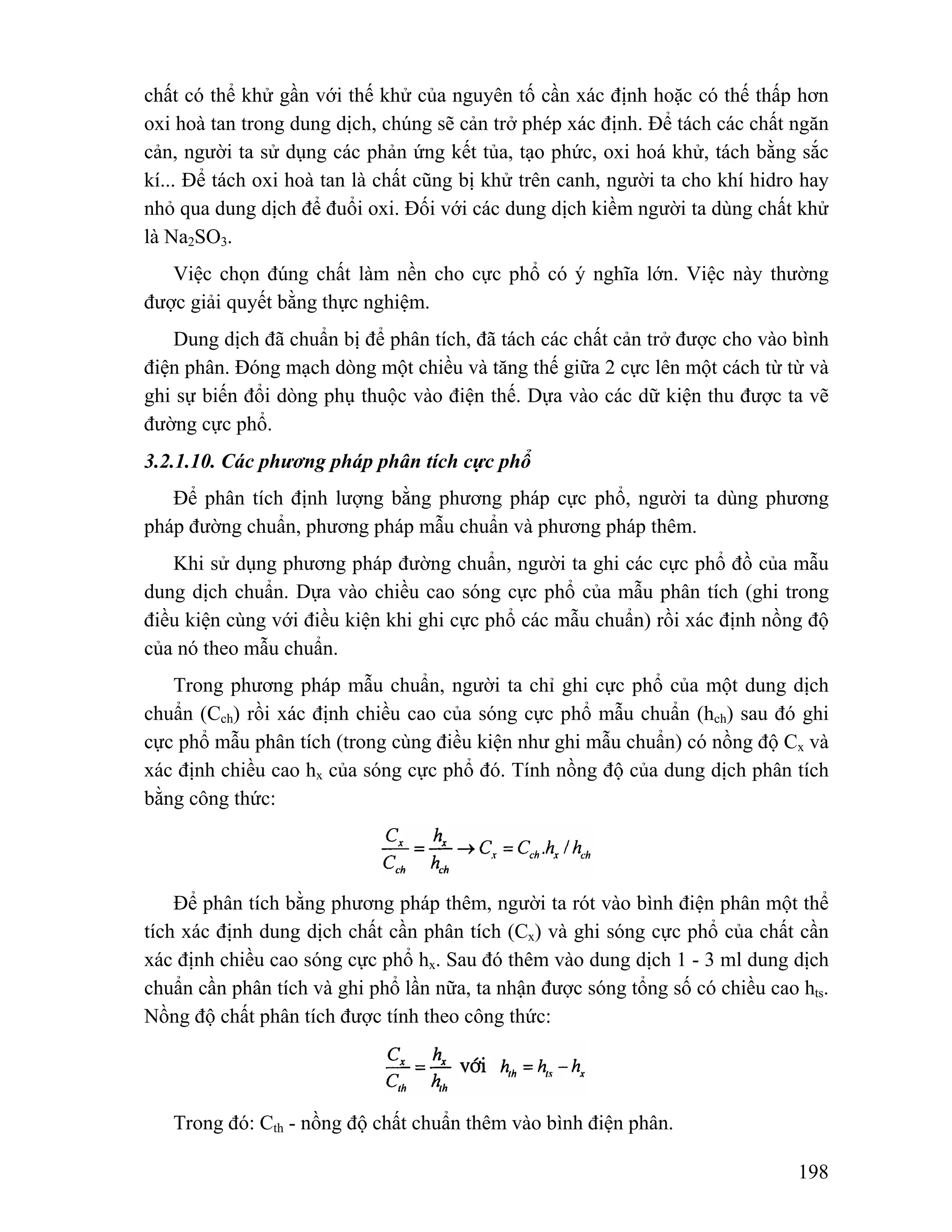 chất có thể khử gần với thế khử của nguyên tố cần xác định hoặc có thế thấp hơn 
oxi hoà tan trong dung dịch, chúng sẽ cản trở phép xác định. Để tách các chất ngăn 
cản, người ta sử dụng các phản ứng kết tủa, tạo phức, oxi hoá khử, tách bằng sắc 
kí... Để tách oxi hoà tan là chất cũng bị khử trên canh, người ta cho khí hidro hay 
nhỏ qua dung dịch để đuổi oxi. Đối với các dung dịch kiềm người ta dùng chất khử 
là Na2SO3. 
Việc chọn đúng chất làm nền cho cực phổ có ý nghĩa lớn. Việc này thường 
198 
được giải quyết bằng thực nghiệm. 
Dung dịch đã chuẩn bị để phân tích, đã tách các chất cản trở được cho vào bình 
điện phân. Đóng mạch dòng một chiều và tăng thế giữa 2 cực lên một cách từ từ và 
ghi sự biến đổi dòng phụ thuộc vào điện thế. Dựa vào các dữ kiện thu được ta vẽ 
đường cực phổ. 
3.2.1.10. Các phương pháp phân tích cực phổ 
Để phân tích định lượng bằng phương pháp cực phổ, người ta dùng phương 
pháp đường chuẩn, phương pháp mẫu chuẩn và phương pháp thêm. 
Khi sử dụng phương pháp đường chuẩn, người ta ghi các cực phổ đồ của mẫu 
dung dịch chuẩn. Dựa vào chiều cao sóng cực phổ của mẫu phân tích (ghi trong 
điều kiện cùng với điều kiện khi ghi cực phổ các mẫu chuẩn) rồi xác định nồng độ 
của nó theo mẫu chuẩn. 
Trong phương pháp mẫu chuẩn, người ta chỉ ghi cực phổ của một dung dịch 
chuẩn (Cch) rồi xác định chiều cao của sóng cực phổ mẫu chuẩn (hch) sau đó ghi 
cực phổ mẫu phân tích (trong cùng điều kiện như ghi mẫu chuẩn) có nồng độ Cx và 
xác định chiều cao hx của sóng cực phổ đó. Tính nồng độ của dung dịch phân tích 
bằng công thức: 
Để phân tích bằng phương pháp thêm, người ta rót vào bình điện phân một thể 
tích xác định dung dịch chất cần phân tích (Cx) và ghi sóng cực phổ của chất cần 
xác định chiều cao sóng cực phổ hx. Sau đó thêm vào dung dịch 1 - 3 ml dung dịch 
chuẩn cần phân tích và ghi phổ lần nữa, ta nhận được sóng tổng số có chiều cao hts. 
Nồng độ chất phân tích được tính theo công thức: 
Trong đó: Cth - nồng độ chất chuẩn thêm vào bình điện phân. 
 