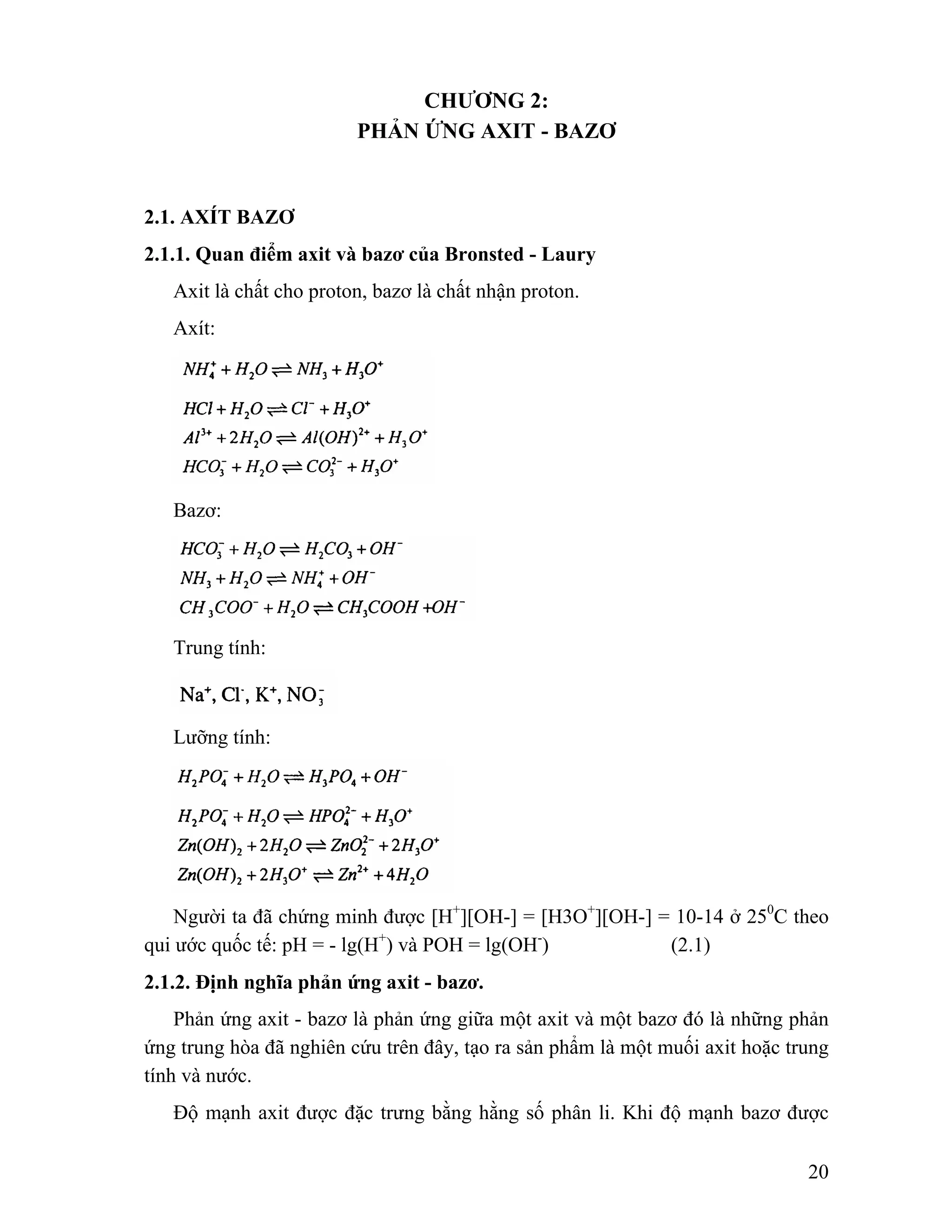 20 
CHƯƠNG 2: 
PHẢN ỨNG AXIT - BAZƠ 
2.1. AXÍT BAZƠ 
2.1.1. Quan điểm axit và bazơ của Bronsted - Laury 
Axit là chất cho proton, bazơ là chất nhận proton. 
Axít: 
Bazơ: 
Trung tính: 
Lưỡng tính: 
Người ta đã chứng minh được [H+][OH-] = [H3O+][OH-] = 10-14 ở 250C theo 
qui ước quốc tế: pH = - lg(H+) và POH = lg(OH-) (2.1) 
2.1.2. Định nghĩa phản ứng axit - bazơ. 
Phản ứng axit - bazơ là phản ứng giữa một axit và một bazơ đó là những phản 
ứng trung hòa đã nghiên cứu trên đây, tạo ra sản phẩm là một muối axit hoặc trung 
tính và nước. 
Độ mạnh axit được đặc trưng bằng hằng số phân li. Khi độ mạnh bazơ được 
 