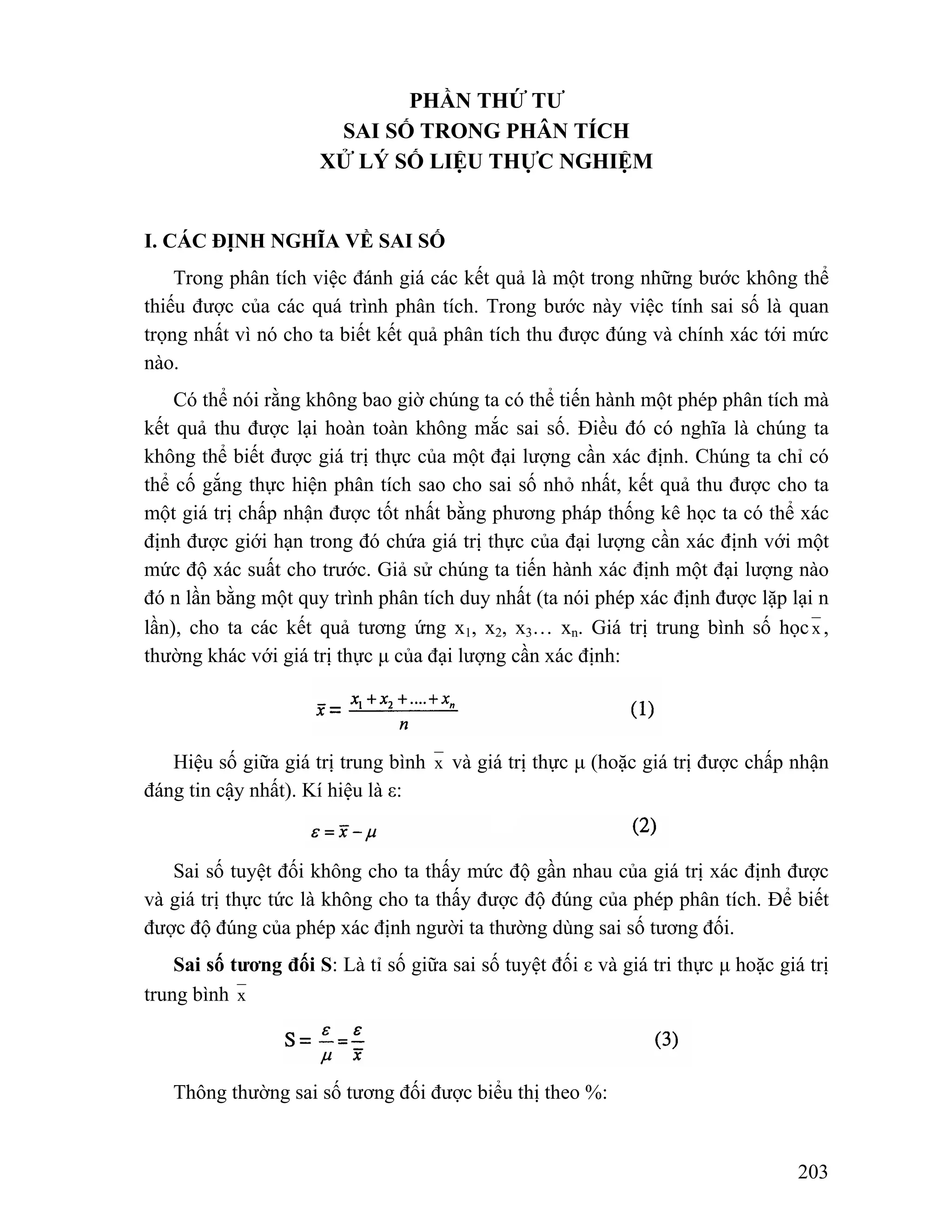 203 
PHẦN THỨ TƯ 
SAI SỐ TRONG PHÂN TÍCH 
XỬ LÝ SỐ LIỆU THỰC NGHIỆM 
I. CÁC ĐỊNH NGHĨA VỀ SAI SỐ 
Trong phân tích việc đánh giá các kết quả là một trong những bước không thể 
thiếu được của các quá trình phân tích. Trong bước này việc tính sai số là quan 
trọng nhất vì nó cho ta biết kết quả phân tích thu được đúng và chính xác tới mức 
nào. 
Có thể nói rằng không bao giờ chúng ta có thể tiến hành một phép phân tích mà 
kết quả thu được lại hoàn toàn không mắc sai số. Điều đó có nghĩa là chúng ta 
không thể biết được giá trị thực của một đại lượng cần xác định. Chúng ta chỉ có 
thể cố gắng thực hiện phân tích sao cho sai số nhỏ nhất, kết quả thu được cho ta 
một giá trị chấp nhận được tốt nhất bằng phương pháp thống kê học ta có thể xác 
định được giới hạn trong đó chứa giá trị thực của đại lượng cần xác định với một 
mức độ xác suất cho trước. Giả sử chúng ta tiến hành xác định một đại lượng nào 
đó n lần bằng một quy trình phân tích duy nhất (ta nói phép xác định được lặp lại n 
lần), cho ta các kết quả tương ứng x1, x2, x3… xn. Giá trị trung bình số học x , 
thường khác với giá trị thực μ của đại lượng cần xác định: 
Hiệu số giữa giá trị trung bình x và giá trị thực μ (hoặc giá trị được chấp nhận 
đáng tin cậy nhất). Kí hiệu là ε: 
Sai số tuyệt đối không cho ta thấy mức độ gần nhau của giá trị xác định được 
và giá trị thực tức là không cho ta thấy được độ đúng của phép phân tích. Để biết 
được độ đúng của phép xác định người ta thường dùng sai số tương đối. 
Sai số tương đối S: Là tỉ số giữa sai số tuyệt đối ε và giá tri thực μ hoặc giá trị 
trung bình x 
Thông thường sai số tương đối được biểu thị theo %: 
 