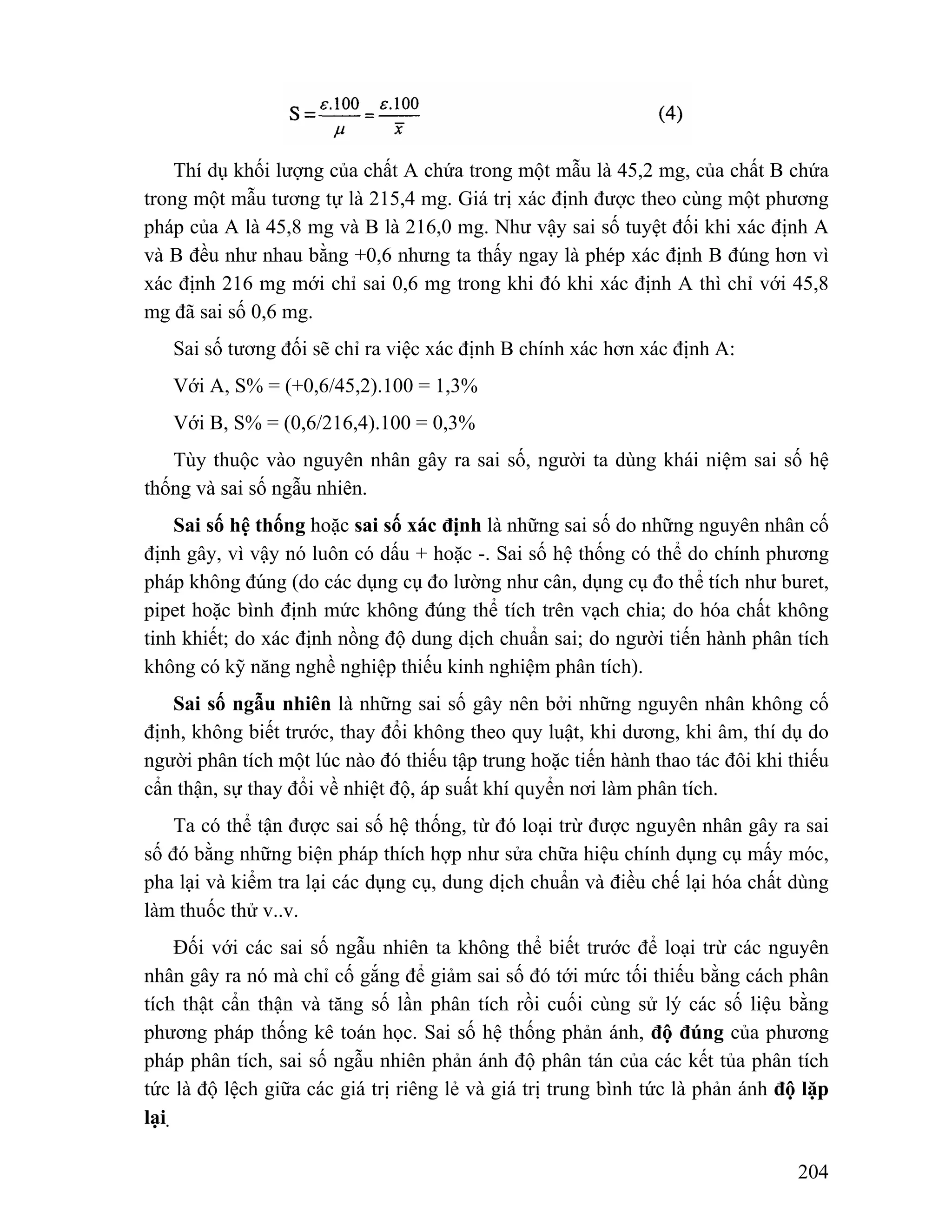 Thí dụ khối lượng của chất A chứa trong một mẫu là 45,2 mg, của chất B chứa 
trong một mẫu tương tự là 215,4 mg. Giá trị xác định được theo cùng một phương 
pháp của A là 45,8 mg và B là 216,0 mg. Như vậy sai số tuyệt đối khi xác định A 
và B đều như nhau bằng +0,6 nhưng ta thấy ngay là phép xác định B đúng hơn vì 
xác định 216 mg mới chỉ sai 0,6 mg trong khi đó khi xác định A thì chỉ với 45,8 
mg đã sai số 0,6 mg. 
Sai số tương đối sẽ chỉ ra việc xác định B chính xác hơn xác định A: 
Với A, S% = (+0,6/45,2).100 = 1,3% 
Với B, S% = (0,6/216,4).100 = 0,3% 
Tùy thuộc vào nguyên nhân gây ra sai số, người ta dùng khái niệm sai số hệ 
204 
thống và sai số ngẫu nhiên. 
Sai số hệ thống hoặc sai số xác định là những sai số do những nguyên nhân cố 
định gây, vì vậy nó luôn có dấu + hoặc -. Sai số hệ thống có thể do chính phương 
pháp không đúng (do các dụng cụ đo lường như cân, dụng cụ đo thể tích như buret, 
pipet hoặc bình định mức không đúng thể tích trên vạch chia; do hóa chất không 
tinh khiết; do xác định nồng độ dung dịch chuẩn sai; do người tiến hành phân tích 
không có kỹ năng nghề nghiệp thiếu kinh nghiệm phân tích). 
Sai số ngẫu nhiên là những sai số gây nên bởi những nguyên nhân không cố 
định, không biết trước, thay đổi không theo quy luật, khi dương, khi âm, thí dụ do 
người phân tích một lúc nào đó thiếu tập trung hoặc tiến hành thao tác đôi khi thiếu 
cẩn thận, sự thay đổi về nhiệt độ, áp suất khí quyển nơi làm phân tích. 
Ta có thể tận được sai số hệ thống, từ đó loại trừ được nguyên nhân gây ra sai 
số đó bằng những biện pháp thích hợp như sửa chữa hiệu chính dụng cụ mấy móc, 
pha lại và kiểm tra lại các dụng cụ, dung dịch chuẩn và điều chế lại hóa chất dùng 
làm thuốc thử v..v. 
Đối với các sai số ngẫu nhiên ta không thể biết trước để loại trừ các nguyên 
nhân gây ra nó mà chỉ cố gắng để giảm sai số đó tới mức tối thiếu bằng cách phân 
tích thật cẩn thận và tăng số lần phân tích rồi cuối cùng sử lý các số liệu bằng 
phương pháp thống kê toán học. Sai số hệ thống phản ánh, độ đúng của phương 
pháp phân tích, sai số ngẫu nhiên phản ánh độ phân tán của các kết tủa phân tích 
tức là độ lệch giữa các giá trị riêng lẻ và giá trị trung bình tức là phản ánh độ lặp 
lại. 
 