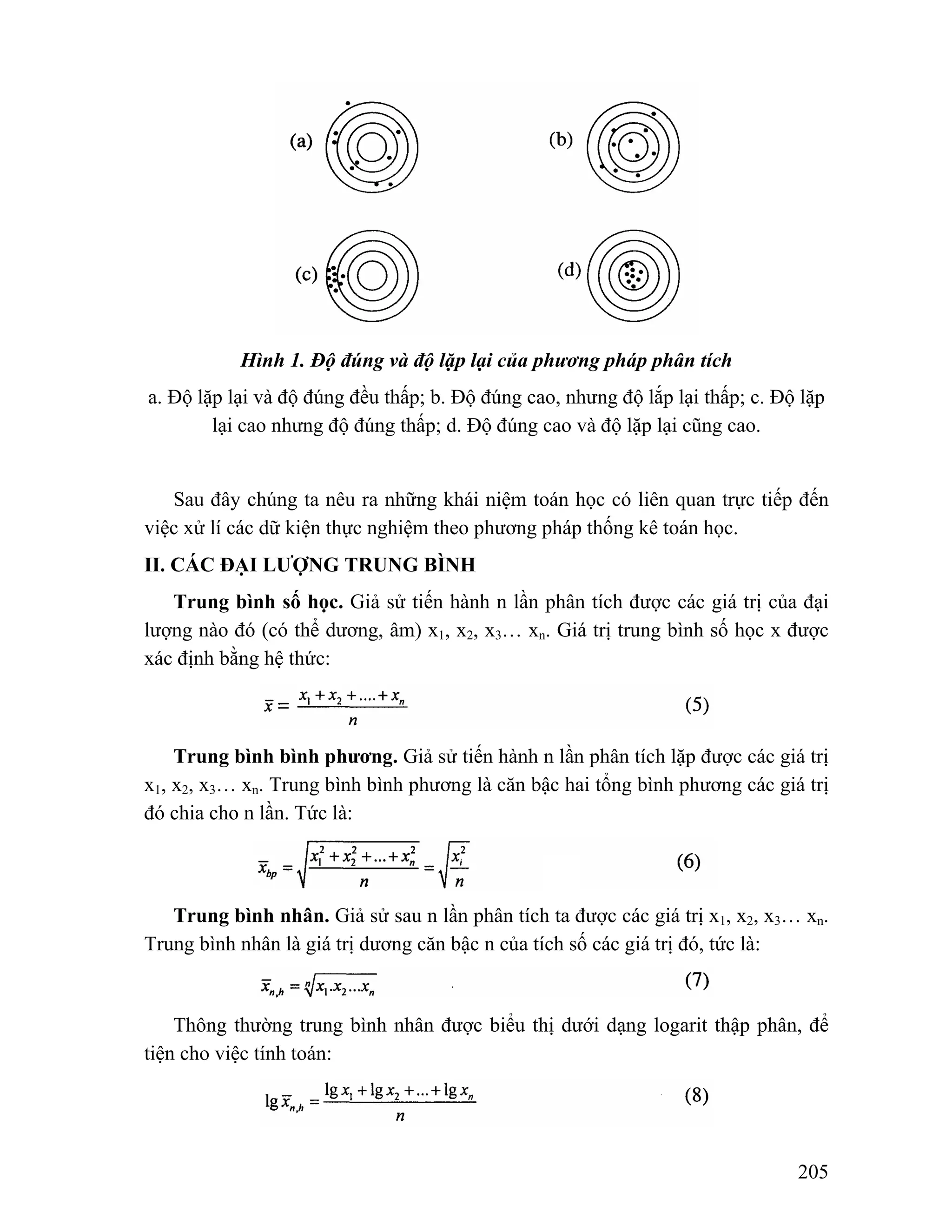 205 
Hình 1. Độ đúng và độ lặp lại của phương pháp phân tích 
a. Độ lặp lại và độ đúng đều thấp; b. Độ đúng cao, nhưng độ lắp lại thấp; c. Độ lặp 
lại cao nhưng độ đúng thấp; d. Độ đúng cao và độ lặp lại cũng cao. 
Sau đây chúng ta nêu ra những khái niệm toán học có liên quan trực tiếp đến 
việc xử lí các dữ kiện thực nghiệm theo phương pháp thống kê toán học. 
II. CÁC ĐẠI LƯỢNG TRUNG BÌNH 
Trung bình số học. Giả sử tiến hành n lần phân tích được các giá trị của đại 
lượng nào đó (có thể dương, âm) x1, x2, x3… xn. Giá trị trung bình số học x được 
xác định bằng hệ thức: 
Trung bình bình phương. Giả sử tiến hành n lần phân tích lặp được các giá trị 
x1, x2, x3… xn. Trung bình bình phương là căn bậc hai tổng bình phương các giá trị 
đó chia cho n lần. Tức là: 
Trung bình nhân. Giả sử sau n lần phân tích ta được các giá trị x1, x2, x3… xn. 
Trung bình nhân là giá trị dương căn bậc n của tích số các giá trị đó, tức là: 
Thông thường trung bình nhân được biểu thị dưới dạng logarit thập phân, để 
tiện cho việc tính toán: 
 