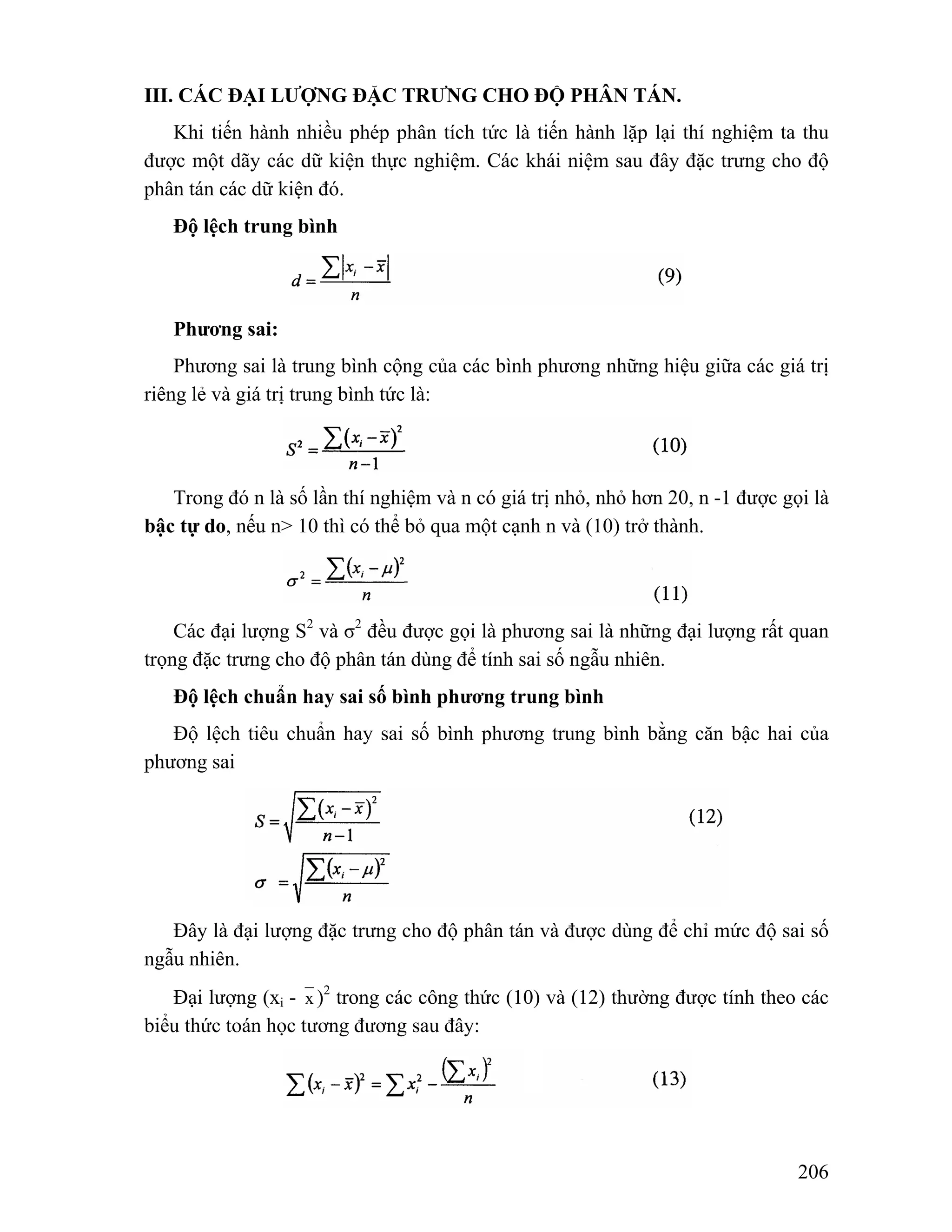 206 
III. CÁC ĐẠI LƯỢNG ĐẶC TRƯNG CHO ĐỘ PHÂN TÁN. 
Khi tiến hành nhiều phép phân tích tức là tiến hành lặp lại thí nghiệm ta thu 
được một dãy các dữ kiện thực nghiệm. Các khái niệm sau đây đặc trưng cho độ 
phân tán các dữ kiện đó. 
Độ lệch trung bình 
Phương sai: 
Phương sai là trung bình cộng của các bình phương những hiệu giữa các giá trị 
riêng lẻ và giá trị trung bình tức là: 
Trong đó n là số lần thí nghiệm và n có giá trị nhỏ, nhỏ hơn 20, n -1 được gọi là 
bậc tự do, nếu n> 10 thì có thể bỏ qua một cạnh n và (10) trở thành. 
Các đại lượng S2 và σ2 đều được gọi là phương sai là những đại lượng rất quan 
trọng đặc trưng cho độ phân tán dùng để tính sai số ngẫu nhiên. 
Độ lệch chuẩn hay sai số bình phương trung bình 
Độ lệch tiêu chuẩn hay sai số bình phương trung bình bằng căn bậc hai của 
phương sai 
Đây là đại lượng đặc trưng cho độ phân tán và được dùng để chỉ mức độ sai số 
ngẫu nhiên. 
Đại lượng (xi - x )2 trong các công thức (10) và (12) thường được tính theo các 
biểu thức toán học tương đương sau đây: 
 