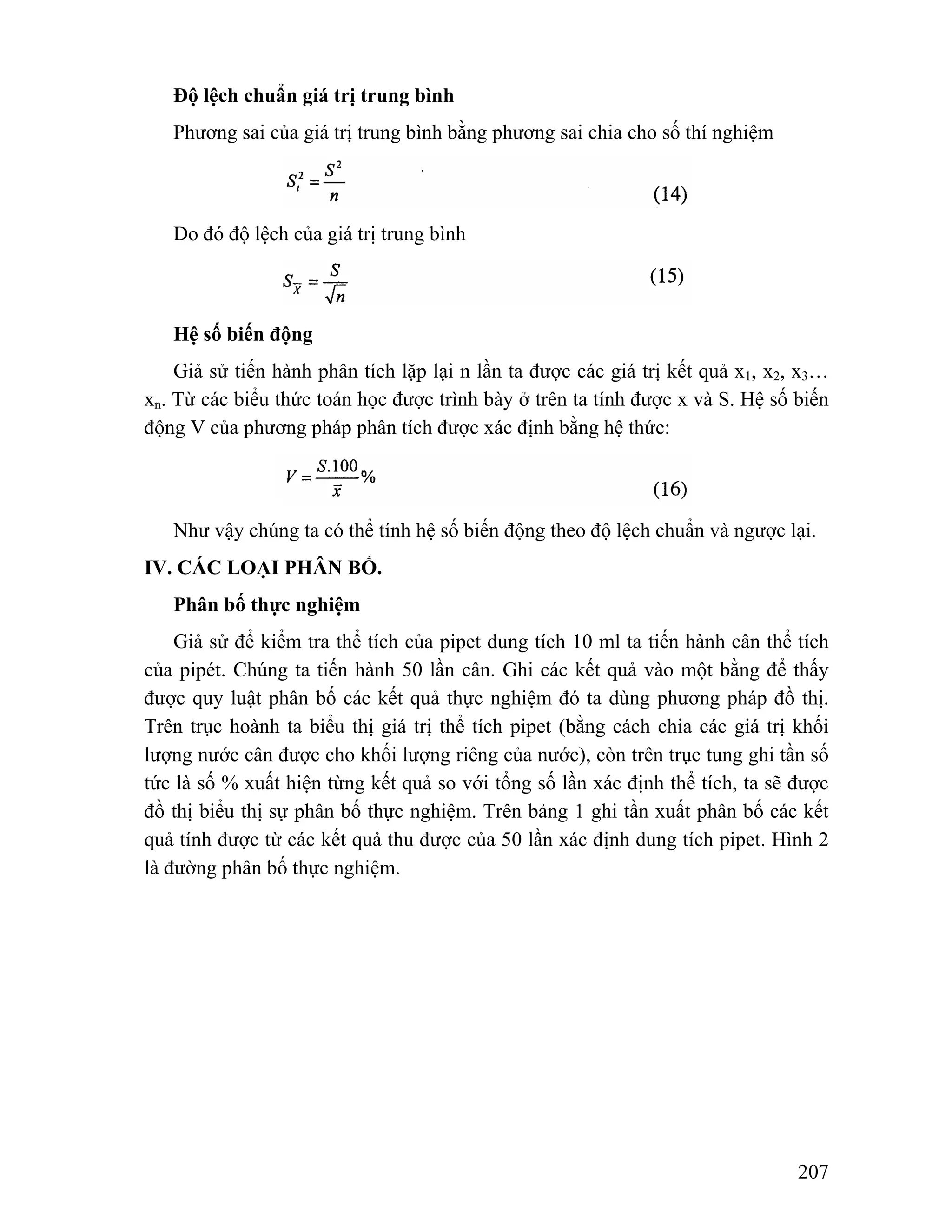 207 
Độ lệch chuẩn giá trị trung bình 
Phương sai của giá trị trung bình bằng phương sai chia cho số thí nghiệm 
Do đó độ lệch của giá trị trung bình 
Hệ số biến động 
Giả sử tiến hành phân tích lặp lại n lần ta được các giá trị kết quả x1, x2, x3… 
xn. Từ các biểu thức toán học được trình bày ở trên ta tính được x và S. Hệ số biến 
động V của phương pháp phân tích được xác định bằng hệ thức: 
Như vậy chúng ta có thể tính hệ số biến động theo độ lệch chuẩn và ngược lại. 
IV. CÁC LOẠI PHÂN BỐ. 
Phân bố thực nghiệm 
Giả sử để kiểm tra thể tích của pipet dung tích 10 ml ta tiến hành cân thể tích 
của pipét. Chúng ta tiến hành 50 lần cân. Ghi các kết quả vào một bằng để thấy 
được quy luật phân bố các kết quả thực nghiệm đó ta dùng phương pháp đồ thị. 
Trên trục hoành ta biểu thị giá trị thể tích pipet (bằng cách chia các giá trị khối 
lượng nước cân được cho khối lượng riêng của nước), còn trên trục tung ghi tần số 
tức là số % xuất hiện từng kết quả so với tổng số lần xác định thể tích, ta sẽ được 
đồ thị biểu thị sự phân bố thực nghiệm. Trên bảng 1 ghi tần xuất phân bố các kết 
quả tính được từ các kết quả thu được của 50 lần xác định dung tích pipet. Hình 2 
là đường phân bố thực nghiệm. 
 
