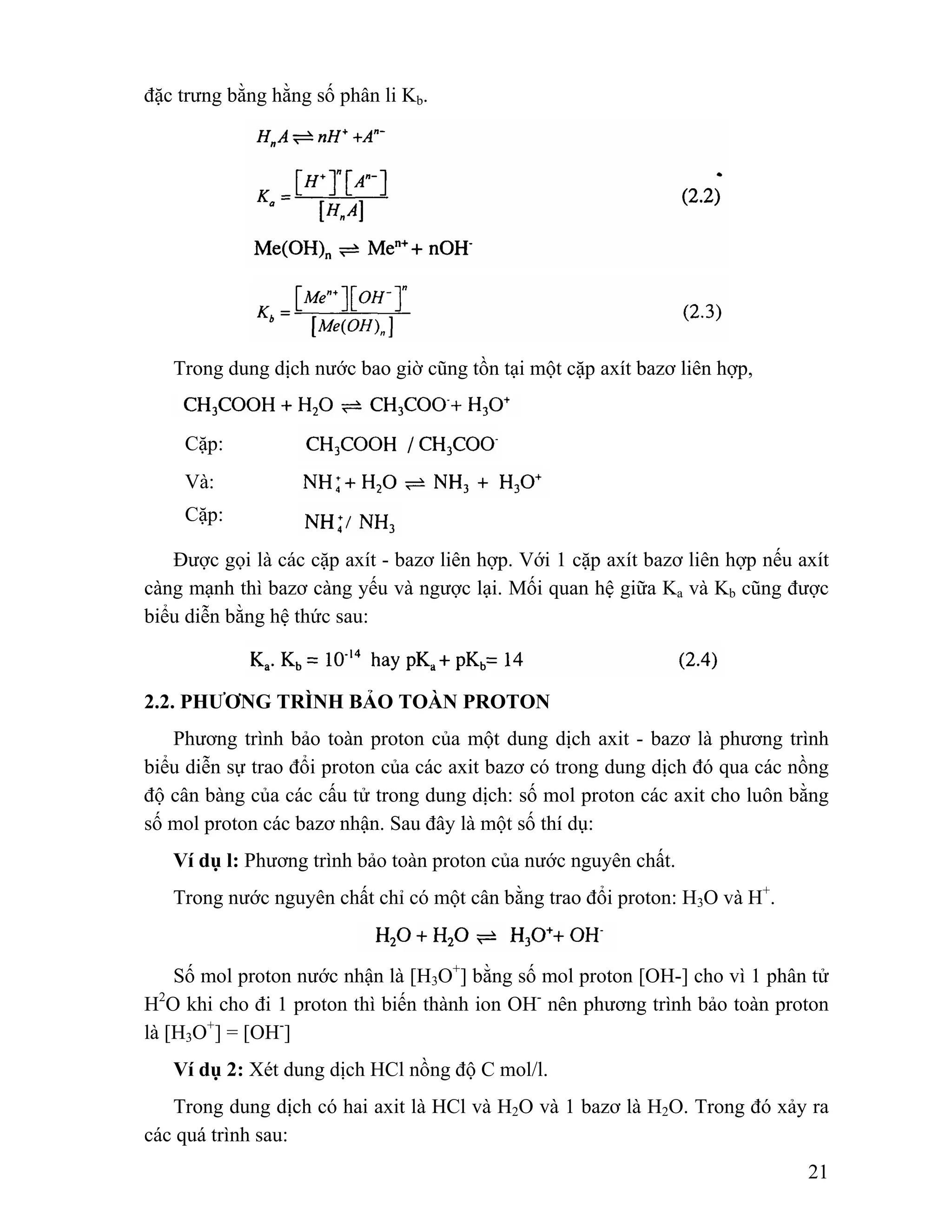 21 
đặc trưng bằng hằng số phân li Kb. 
Trong dung dịch nước bao giờ cũng tồn tại một cặp axít bazơ liên hợp, 
Cặp: 
Và: 
Cặp: 
Được gọi là các cặp axít - bazơ liên hợp. Với 1 cặp axít bazơ liên hợp nếu axít 
càng mạnh thì bazơ càng yếu và ngược lại. Mối quan hệ giữa Ka và Kb cũng được 
biểu diễn bằng hệ thức sau: 
2.2. PHƯƠNG TRÌNH BẢO TOÀN PROTON 
Phương trình bảo toàn proton của một dung dịch axit - bazơ là phương trình 
biểu diễn sự trao đổi proton của các axit bazơ có trong dung dịch đó qua các nồng 
độ cân bàng của các cấu tử trong dung dịch: số mol proton các axit cho luôn bằng 
số mol proton các bazơ nhận. Sau đây là một số thí dụ: 
Ví dụ l: Phương trình bảo toàn proton của nước nguyên chất. 
Trong nước nguyên chất chỉ có một cân bằng trao đổi proton: H3O và H+. 
Số mol proton nước nhận là [H3O+] bằng số mol proton [OH-] cho vì 1 phân tử 
H2O khi cho đi 1 proton thì biến thành ion OH- nên phương trình bảo toàn proton 
là [H3O+] = [OH-] 
Ví dụ 2: Xét dung dịch HCl nồng độ C mol/l. 
Trong dung dịch có hai axit là HCl và H2O và 1 bazơ là H2O. Trong đó xảy ra 
các quá trình sau: 
 