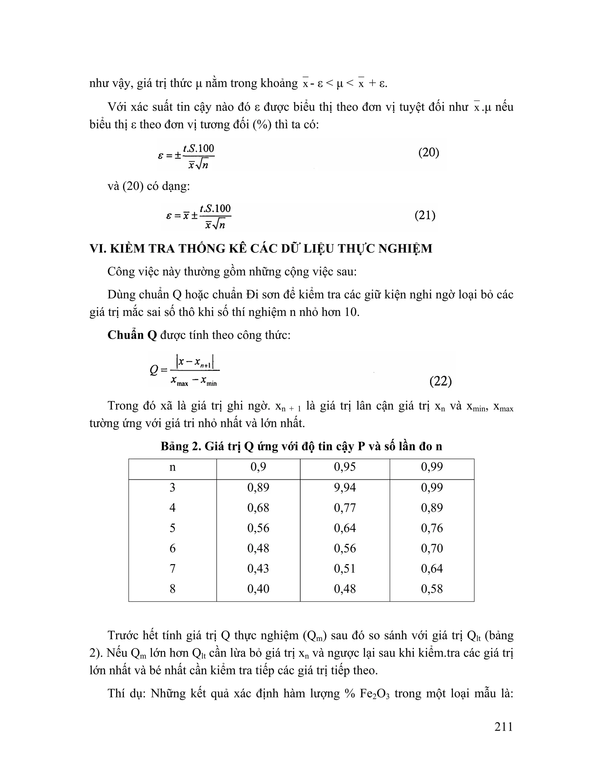 211 
như vậy, giá trị thức μ nằm trong khoảng x - ε < μ < x + ε. 
Với xác suất tin cậy nào đó ε được biểu thị theo đơn vị tuyệt đối như x .μ nếu 
biểu thị ε theo đơn vị tương đối (%) thì ta có: 
và (20) có dạng: 
VI. KIỀM TRA THỐNG KÊ CÁC DỮ LIỆU THỰC NGHIỆM 
Công việc này thường gồm những cộng việc sau: 
Dùng chuẩn Q hoặc chuẩn Đi sơn để kiểm tra các giữ kiện nghi ngờ loại bỏ các 
giá trị mắc sai số thô khi số thí nghiệm n nhỏ hơn 10. 
Chuẩn Q được tính theo công thức: 
Trong đó xã là giá trị ghi ngờ. xn + 1 là giá trị lân cận giá trị xn và xmin, xmax 
tường ứng với giá tri nhỏ nhất và lớn nhất. 
Bảng 2. Giá trị Q ứng với độ tin cậy P và số lần đo n 
n 0,9 0,95 0,99 
3 
4 
5 
6 
7 
8 
0,89 
0,68 
0,56 
0,48 
0,43 
0,40 
9,94 
0,77 
0,64 
0,56 
0,51 
0,48 
0,99 
0,89 
0,76 
0,70 
0,64 
0,58 
Trước hết tính giá trị Q thực nghiệm (Qm) sau đó so sánh với giá trị Qlt (bảng 
2). Nếu Qm lớn hơn Qlt cần lừa bỏ giá trị xn và ngược lại sau khi kiểm.tra các giá trị 
lớn nhất và bé nhất cần kiểm tra tiếp các giá trị tiếp theo. 
Thí dụ: Những kết quả xác định hàm lượng % Fe2O3 trong một loại mẫu là: 
 