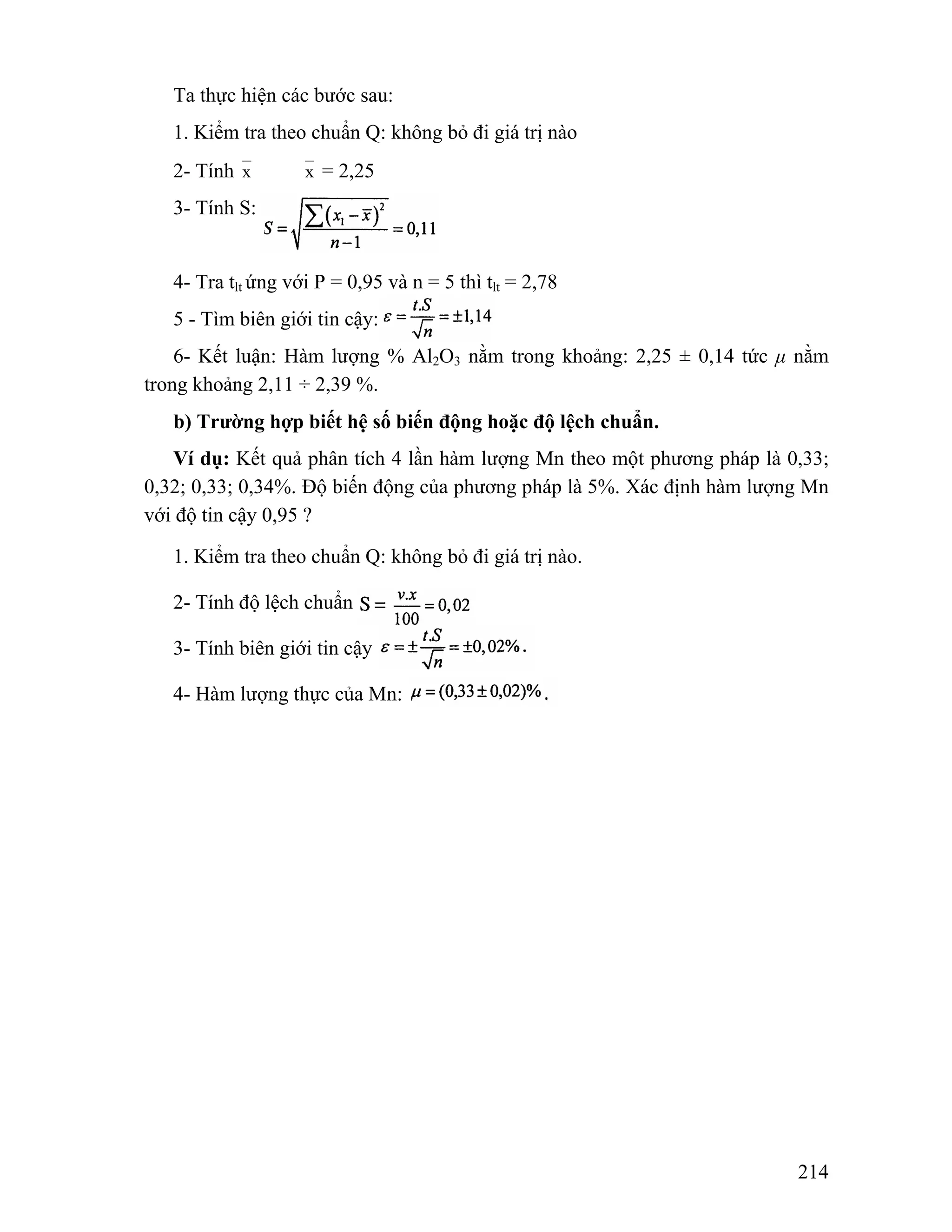 214 
Ta thực hiện các bước sau: 
1. Kiểm tra theo chuẩn Q: không bỏ đi giá trị nào 
2- Tính x x = 2,25 
3- Tính S: 
4- Tra tlt ứng với P = 0,95 và n = 5 thì tlt = 2,78 
5 - Tìm biên giới tin cậy: 
6- Kết luận: Hàm lượng % Al2O3 nằm trong khoảng: 2,25 ± 0,14 tức μ nằm 
trong khoảng 2,11 ÷ 2,39 %. 
b) Trường hợp biết hệ số biến động hoặc độ lệch chuẩn. 
Ví dụ: Kết quả phân tích 4 lần hàm lượng Mn theo một phương pháp là 0,33; 
0,32; 0,33; 0,34%. Độ biến động của phương pháp là 5%. Xác định hàm lượng Mn 
với độ tin cậy 0,95 ? 
1. Kiểm tra theo chuẩn Q: không bỏ đi giá trị nào. 
2- Tính độ lệch chuẩn 
3- Tính biên giới tin cậy 
4- Hàm lượng thực của Mn: 
 
