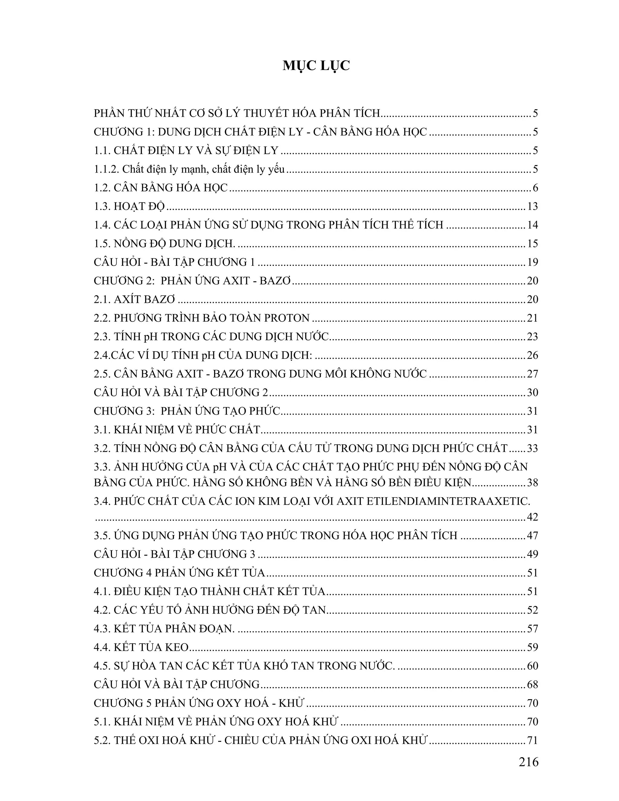 216 
MỤC LỤC 
PHẦN THỨ NHẤT CƠ SỞ LÝ THUYẾT HÓA PHÂN TÍCH.....................................................5 
CHƯƠNG 1: DUNG DỊCH CHẤT ĐIỆN LY - CÂN BẰNG HÓA HỌC....................................5 
1.1. CHẤT ĐIỆN LY VÀ SỰ ĐIỆN LY ........................................................................................5 
1.1.2. Chất điện ly mạnh, chất điện ly yếu......................................................................................5 
1.2. CÂN BẰNG HÓA HỌC..........................................................................................................6 
1.3. HOẠT ĐỘ ..............................................................................................................................13 
1.4. CÁC LOẠI PHẢN ỨNG SỬ DỤNG TRONG PHÂN TÍCH THỂ TÍCH ............................14 
1.5. NỒNG ĐỘ DUNG DỊCH. .....................................................................................................15 
CÂU HỎI - BÀI TẬP CHƯƠNG 1 ..............................................................................................19 
CHƯƠNG 2: PHẢN ỨNG AXIT - BAZƠ..................................................................................20 
2.1. AXÍT BAZƠ ..........................................................................................................................20 
2.2. PHƯƠNG TRÌNH BẢO TOÀN PROTON...........................................................................21 
2.3. TÍNH pH TRONG CÁC DUNG DỊCH NƯỚC.....................................................................23 
2.4.CÁC VÍ DỤ TÍNH pH CỦA DUNG DỊCH: ..........................................................................26 
2.5. CÂN BẰNG AXIT - BAZƠ TRONG DUNG MÔI KHÔNG NƯỚC ..................................27 
CÂU HỎI VÀ BÀI TẬP CHƯƠNG 2..........................................................................................30 
CHƯƠNG 3: PHẢN ỨNG TẠO PHỨC......................................................................................31 
3.1. KHÁI NIỆM VỀ PHỨC CHẤT.............................................................................................31 
3.2. TÍNH NỒNG ĐỘ CÂN BẰNG CỦA CẤU TỬ TRONG DUNG DỊCH PHỨC CHẤT......33 
3.3. ẢNH HƯỞNG CỦA pH VÀ CỦA CÁC CHẤT TẠO PHỨC PHỤ ĐẾN NỒNG ĐỘ CÂN 
BẰNG CỦA PHỨC. HẰNG SỐ KHÔNG BỀN VÀ HẰNG SỐ BỀN ĐIỀU KIỆN...................38 
3.4. PHỨC CHẤT CỦA CÁC ION KIM LOẠI VỚI AXIT ETILENDIAMINTETRAAXETIC. 
.......................................................................................................................................................42 
3.5. ỨNG DỤNG PHẢN ỨNG TẠO PHỨC TRONG HÓA HỌC PHÂN TÍCH .......................47 
CÂU HỎI - BÀI TẬP CHƯƠNG 3 ..............................................................................................49 
CHƯƠNG 4 PHẢN ỨNG KẾT TỦA...........................................................................................51 
4.1. ĐIỀU KIỆN TẠO THÀNH CHẤT KẾT TỦA......................................................................51 
4.2. CÁC YẾU TỐ ẢNH HƯỞNG ĐẾN ĐỘ TAN......................................................................52 
4.3. KẾT TỦA PHÂN ĐOẠN. .....................................................................................................57 
4.4. KẾT TỦA KEO......................................................................................................................59 
4.5. SỰ HÒA TAN CÁC KẾT TỦA KHÓ TAN TRONG NƯỚC. .............................................60 
CÂU HỎI VÀ BÀI TẬP CHƯƠNG.............................................................................................68 
CHƯƠNG 5 PHẢN ỨNG OXY HOÁ - KHỬ .............................................................................70 
5.1. KHÁI NIỆM VỀ PHẢN ỨNG OXY HOÁ KHỬ .................................................................70 
5.2. THẾ OXI HOÁ KHỬ - CHIỀU CỦA PHẢN ỨNG OXI HOÁ KHỬ ..................................71 
 