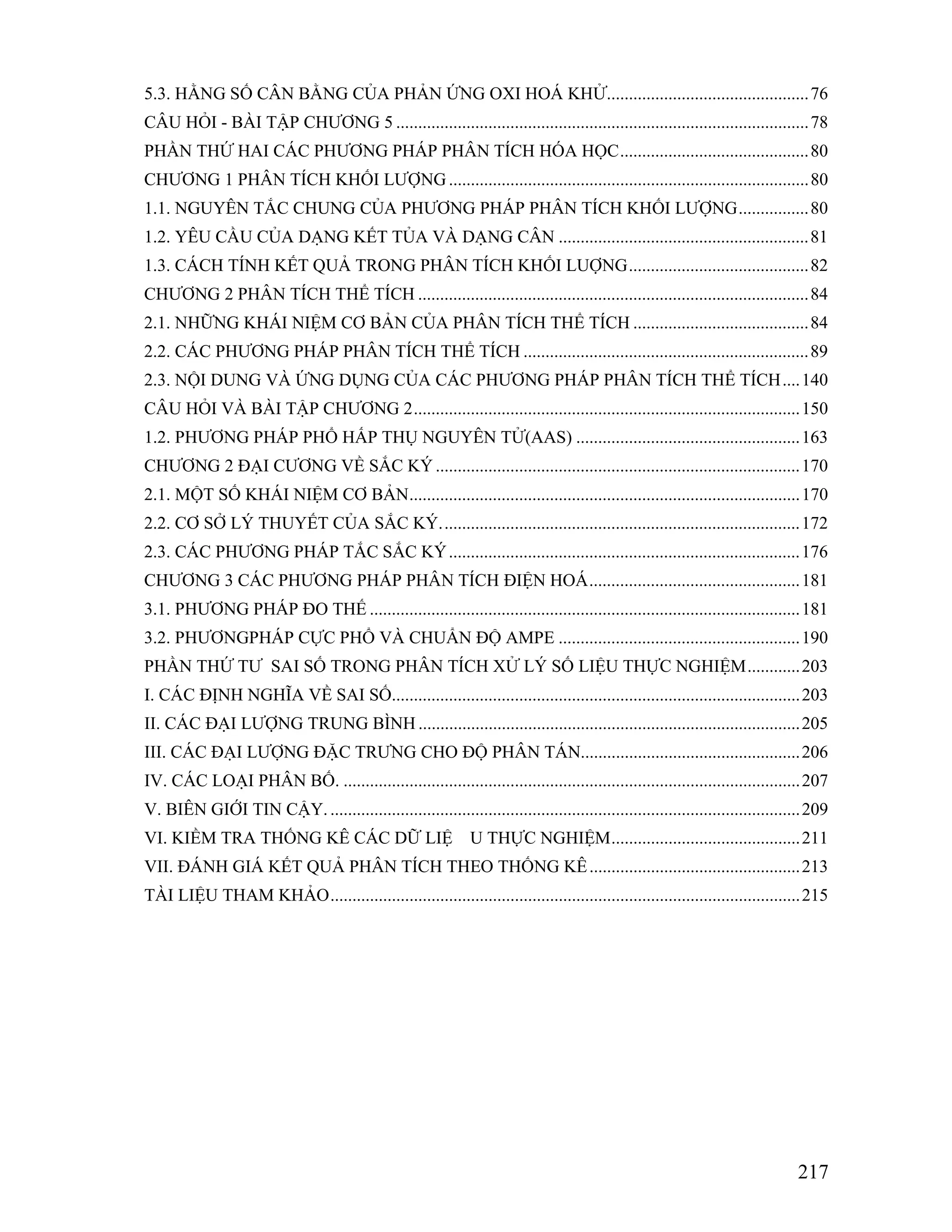 5.3. HẰNG SỐ CÂN BẰNG CỦA PHẢN ỨNG OXI HOÁ KHỬ..............................................76 
CÂU HỎI - BÀI TẬP CHƯƠNG 5 ..............................................................................................78 
PHẦN THỨ HAI CÁC PHƯƠNG PHÁP PHÂN TÍCH HÓA HỌC...........................................80 
CHƯƠNG 1 PHÂN TÍCH KHỐI LƯỢNG..................................................................................80 
1.1. NGUYÊN TẮC CHUNG CỦA PHƯƠNG PHÁP PHÂN TÍCH KHỐI LƯỢNG................80 
1.2. YÊU CẦU CỦA DẠNG KẾT TỦA VÀ DẠNG CÂN .........................................................81 
1.3. CÁCH TÍNH KẾT QUẢ TRONG PHÂN TÍCH KHỐI LUỢNG.........................................82 
CHƯƠNG 2 PHÂN TÍCH THỂ TÍCH .........................................................................................84 
2.1. NHỮNG KHÁI NIỆM CƠ BẢN CỦA PHÂN TÍCH THỂ TÍCH ........................................84 
2.2. CÁC PHƯƠNG PHÁP PHÂN TÍCH THỂ TÍCH .................................................................89 
2.3. NỘI DUNG VÀ ỨNG DỤNG CỦA CÁC PHƯƠNG PHÁP PHÂN TÍCH THỂ TÍCH....140 
CÂU HỎI VÀ BÀI TẬP CHƯƠNG 2........................................................................................150 
1.2. PHƯƠNG PHÁP PHỔ HẤP THỤ NGUYÊN TỬ(AAS) ...................................................163 
CHƯƠNG 2 ĐẠI CƯƠNG VỀ SẮC KÝ ...................................................................................170 
2.1. MỘT SỐ KHÁI NIỆM CƠ BẢN.........................................................................................170 
2.2. CƠ SỞ LÝ THUYẾT CỦA SẮC KÝ..................................................................................172 
2.3. CÁC PHƯƠNG PHÁP TẮC SẮC KÝ................................................................................176 
CHƯƠNG 3 CÁC PHƯƠNG PHÁP PHÂN TÍCH ĐIỆN HOÁ................................................181 
3.1. PHƯƠNG PHÁP ĐO THẾ ..................................................................................................181 
3.2. PHƯƠNGPHÁP CỰC PHỔ VÀ CHUẨN ĐỘ AMPE .......................................................190 
PHẦN THỨ TƯ SAI SỐ TRONG PHÂN TÍCH XỬ LÝ SỐ LIỆU THỰC NGHIỆM............203 
I. CÁC ĐỊNH NGHĨA VỀ SAI SỐ.............................................................................................203 
II. CÁC ĐẠI LƯỢNG TRUNG BÌNH .......................................................................................205 
III. CÁC ĐẠI LƯỢNG ĐẶC TRƯNG CHO ĐỘ PHÂN TÁN..................................................206 
IV. CÁC LOẠI PHÂN BỐ. ........................................................................................................207 
V. BIÊN GIỚI TIN CẬY. ...........................................................................................................209 
VI. KIỀM TRA THỐNG KÊ CÁC DỮ LIỆ U THỰC NGHIỆM...........................................211 
VII. ĐÁNH GIÁ KẾT QUẢ PHÂN TÍCH THEO THỐNG KÊ................................................213 
TÀI LIỆU THAM KHẢO...........................................................................................................215 
217 
