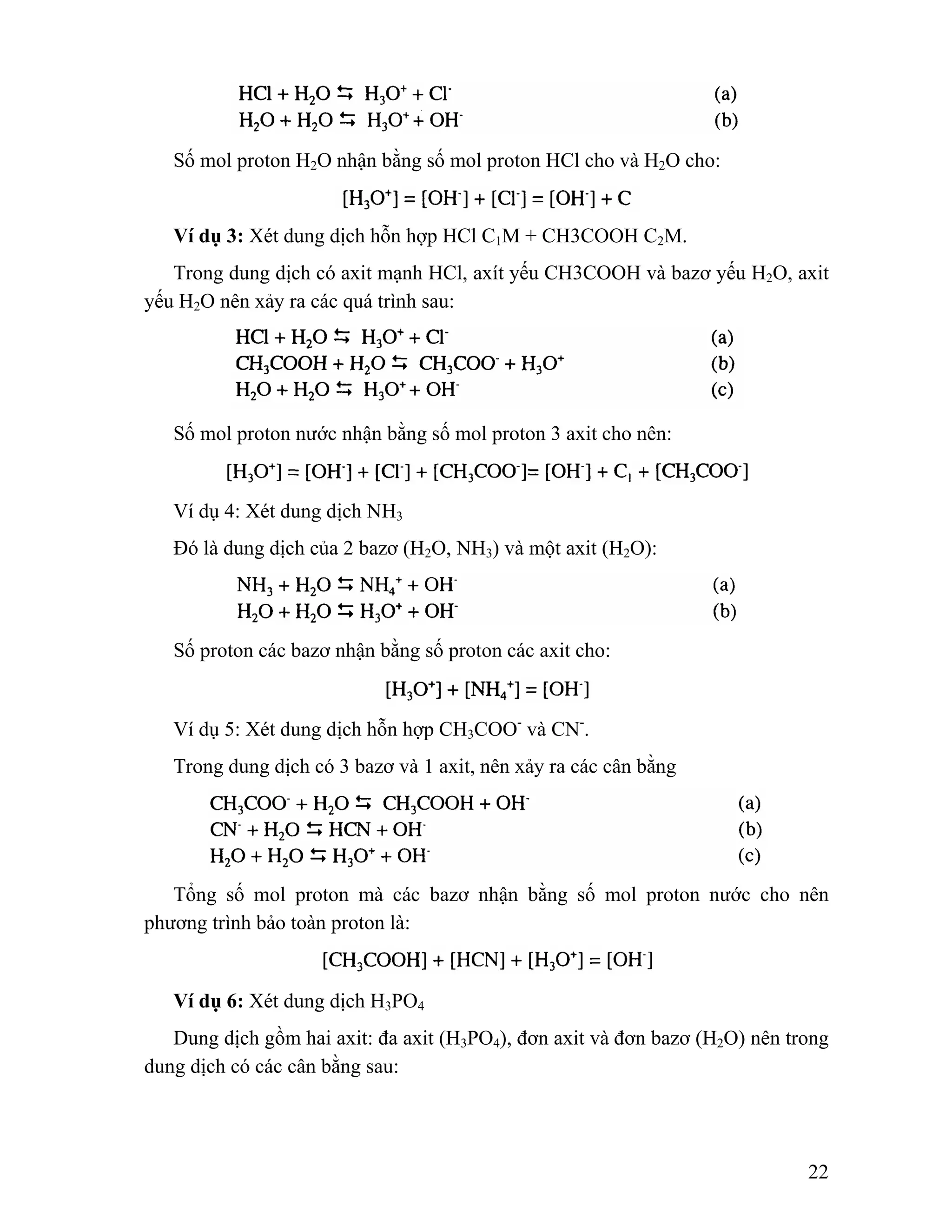 22 
Số mol proton H2O nhận bằng số mol proton HCl cho và H2O cho: 
Ví dụ 3: Xét dung dịch hỗn hợp HCl C1M + CH3COOH C2M. 
Trong dung dịch có axit mạnh HCl, axít yếu CH3COOH và bazơ yếu H2O, axit 
yếu H2O nên xảy ra các quá trình sau: 
Số mol proton nước nhận bằng số mol proton 3 axit cho nên: 
Ví dụ 4: Xét dung dịch NH3 
Đó là dung dịch của 2 bazơ (H2O, NH3) và một axit (H2O): 
Số proton các bazơ nhận bằng số proton các axit cho: 
Ví dụ 5: Xét dung dịch hỗn hợp CH3COO- và CN-. 
Trong dung dịch có 3 bazơ và 1 axit, nên xảy ra các cân bằng 
Tổng số mol proton mà các bazơ nhận bằng số mol proton nước cho nên 
phương trình bảo toàn proton là: 
Ví dụ 6: Xét dung dịch H3PO4 
Dung dịch gồm hai axit: đa axit (H3PO4), đơn axit và đơn bazơ (H2O) nên trong 
dung dịch có các cân bằng sau: 
 